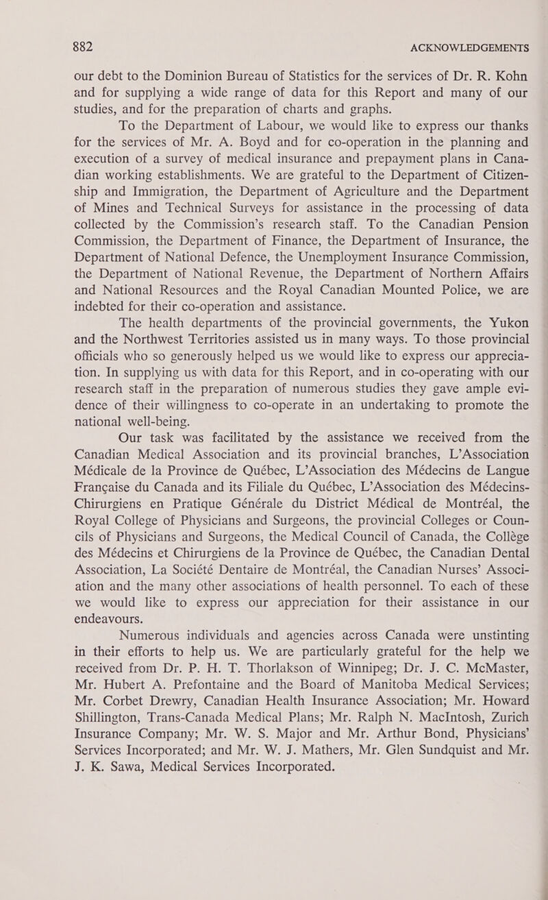 our debt to the Dominion Bureau of Statistics for the services of Dr. R. Kohn and for supplying a wide range of data for this Report and many of our studies, and for the preparation of charts and graphs. To the Department of Labour, we would like to express our thanks for the services of Mr. A. Boyd and for co-operation in the planning and execution of a survey of medical insurance and prepayment plans in Cana- dian working establishments. We are grateful to the Department of Citizen- ship and Immigration, the Department of Agriculture and the Department of Mines and Technical Surveys for assistance in the processing of data collected by the Commission’s research staff. To the Canadian Pension Commission, the Department of Finance, the Department of Insurance, the Department of National Defence, the Unemployment Insurance Commission, the Department of National Revenue, the Department of Northern Affairs and National Resources and the Royal Canadian Mounted Police, we are indebted for their co-operation and assistance. The health departments of the provincial governments, the Yukon and the Northwest Territories assisted us in many ways. To those provincial officials who so generously helped us we would like to express our apprecia- tion. In supplying us with data for this Report, and in co-operating with our research staff in the preparation of numerous studies they gave ample evi- dence of their willingness to co-operate in an undertaking to promote the national well-being. Our task was facilitated by the assistance we received from the Canadian Medical Association and its provincial branches, L’Association Médicale de la Province de Québec, L’Association des Médecins de Langue Francaise du Canada and its Filiale du Québec, L’Association des Médecins- Chirurgiens en Pratique Générale du District Médical de Montréal, the Royal College of Physicians and Surgeons, the provincial Colleges or Coun- cils of Physicians and Surgeons, the Medical Council of Canada, the Collége des Médecins et Chirurgiens de la Province de Québec, the Canadian Dental Association, La Société Dentaire de Montréal, the Canadian Nurses’ Associ- ation and the many other associations of health personnel. To each of these we would like to express our appreciation for their assistance in our endeavours. Numerous individuals and agencies across Canada were unstinting in their efforts to help us. We are particularly grateful for the help we received from Dr. P. H. T. Thorlakson of Winnipeg; Dr. J. C. McMaster, Mr. Hubert A. Prefontaine and the Board of Manitoba Medical Services; Mr. Corbet Drewry, Canadian Health Insurance Association; Mr. Howard Shillington, Trans-Canada Medical Plans; Mr. Ralph N. MacIntosh, Zurich Insurance Company; Mr. W. S. Major and Mr. Arthur Bond, Physicians’ Services Incorporated; and Mr. W. J. Mathers, Mr. Glen Sundquist and Mr. J. K. Sawa, Medical Services Incorporated. ——s