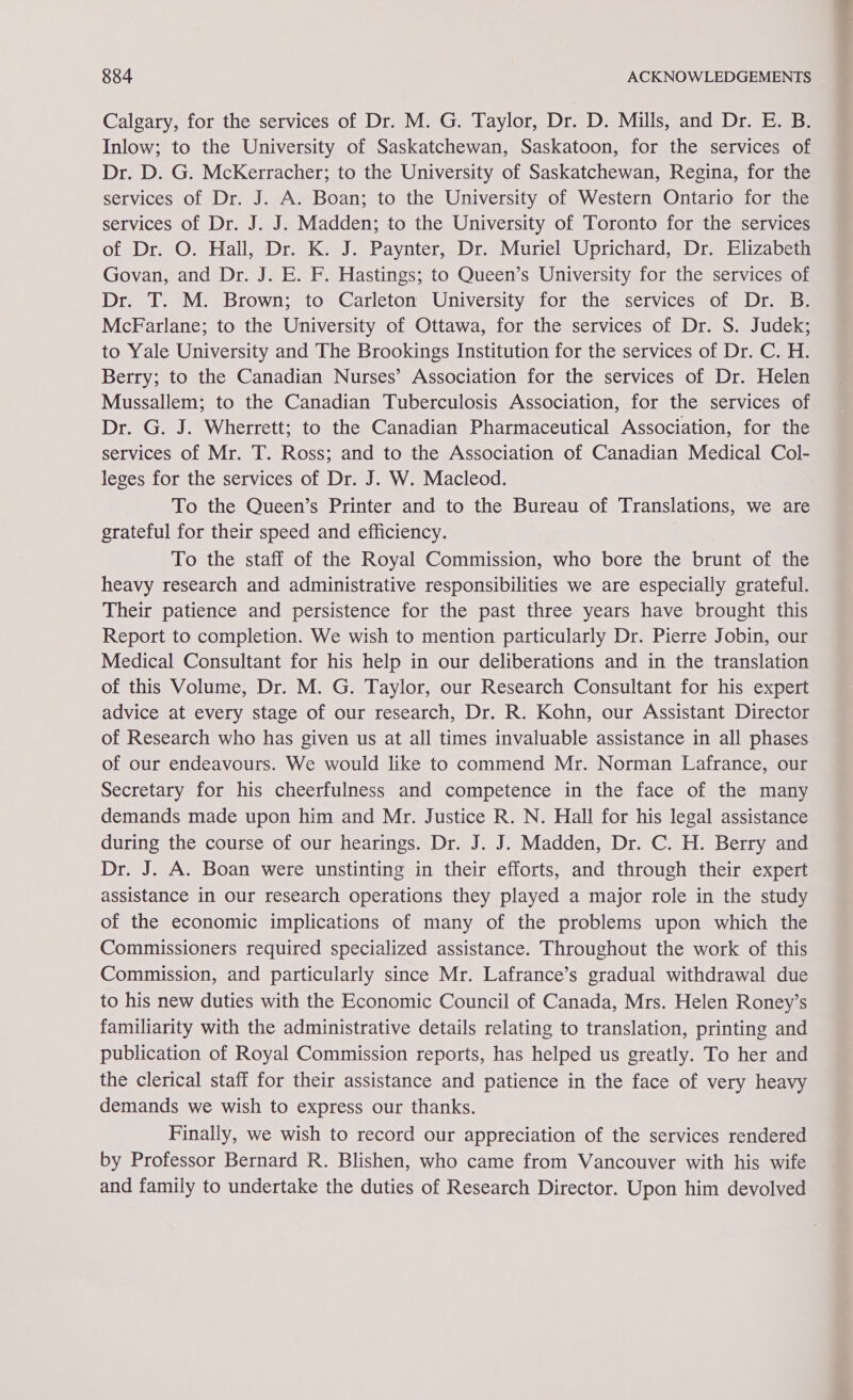 Calgary, for the services of Dr. M. G. Taylor, Dr. D. Mills, and Dr. E. B. Inlow; to the University of Saskatchewan, Saskatoon, for the services of Dr. D. G. McKerracher; to the University of Saskatchewan, Regina, for the services of Dr. J. A. Boan; to the University of Western Ontario for the services of Dr. J. J. Madden; to the University of Toronto for the services of Dr. O. Hall, Dr. K. J. Paynter, Dr. Muriel Uprichard, Dr. Elizabeth Govan, and Dr. J. E. F. Hastings; to Queen’s University for the services of Dr. T. M. Brown; to Carleton University for the services of Dr. B. McFarlane; to the University of Ottawa, for the services of Dr. S. Judek; to Yale University and The Brookings Institution for the services of Dr. C. H. Berry; to the Canadian Nurses’ Association for the services of Dr. Helen Mussallem; to the Canadian Tuberculosis Association, for the services of Dr. G. J. Wherrett; to the Canadian Pharmaceutical Association, for the services of Mr. T. Ross; and to the Association of Canadian Medical Col- leges for the services of Dr. J. W. Macleod. To the Queen’s Printer and to the Bureau of Translations, we are grateful for their speed and efficiency. To the staff of the Royal Commission, who bore the brunt of the heavy research and administrative responsibilities we are especially grateful. Their patience and persistence for the past three years have brought this Report to completion. We wish to mention particularly Dr. Pierre Jobin, our Medical Consultant for his help in our deliberations and in the translation of this Volume, Dr. M. G. Taylor, our Research Consultant for his expert advice at every stage of our research, Dr. R. Kohn, our Assistant Director of Research who has given us at all times invaluable assistance in all phases of our endeavours. We would like to commend Mr. Norman Lafrance, our Secretary for his cheerfulness and competence in the face of the many demands made upon him and Mr. Justice R. N. Hall for his legal assistance during the course of our hearings. Dr. J. J. Madden, Dr. C. H. Berry and Dr. J. A. Boan were unstinting in their efforts, and through their expert assistance in our research operations they played a major role in the study of the economic implications of many of the problems upon which the Commissioners required specialized assistance. Throughout the work of this Commission, and particularly since Mr. Lafrance’s gradual withdrawal due to his new duties with the Economic Council of Canada, Mrs. Helen Roney’s familiarity with the administrative details relating to translation, printing and publication of Royal Commission reports, has helped us greatly. To her and the clerical staff for their assistance and patience in the face of very heavy demands we wish to express our thanks. Finally, we wish to record our appreciation of the services rendered by Professor Bernard R. Blishen, who came from Vancouver with his wife and family to undertake the duties of Research Director. Upon him devolved