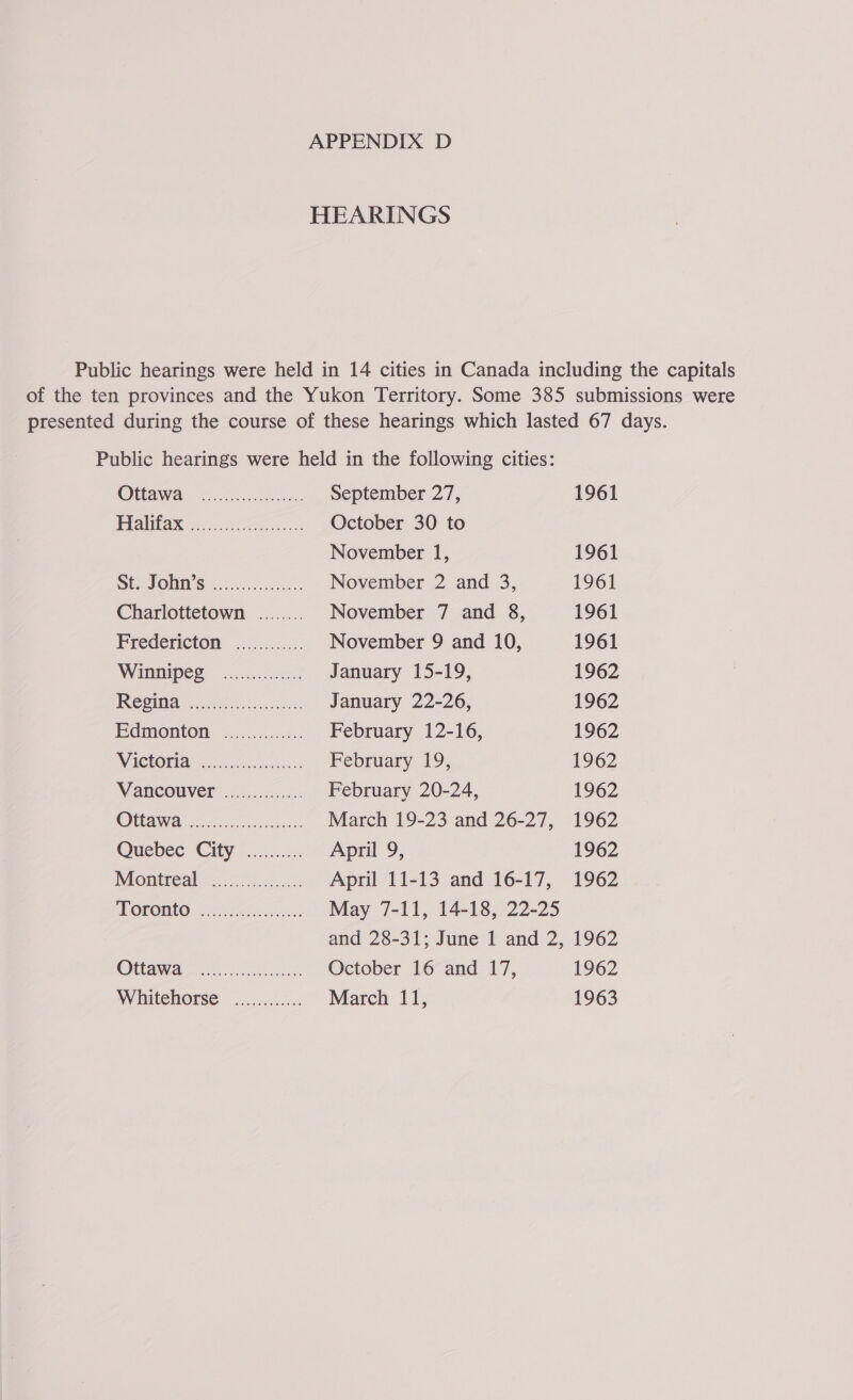 HEARINGS Public hearings were held in 14 cities in Canada including the capitals of the ten provinces and the Yukon Territory. Some 385 submissions were presented during the course of these hearings which lasted 67 days. Public hearings were held in the following cities: Oa dtr: September 27, 1961 Plalitay no. chet October 30 to November 1, 1961 StOJONO'S ...05 cs November 2 and 3, 1961 Charlottetown ........ November 7 and 8, 1961 Fredericton” 40.4.0... November 9 and 10, 1961 Winnipeg ....c.. 4005 January 15-19, 1962 CG January 22-26, 1962 EGMOMON: a. February 12-16, 1962 Wittoria® 5. oe sc. February 19, 1962 MANCOUVED.2.h55 February 20-24, 1962 OUAWe &lt;r hond. March 19-23 and 26-27, 1962 Quebec City ........... April 9, 1962 MGeiTC aCe a ieca April 11-13 and 16-17, 1962 PFOROHEO yc fics cls May 7-11, 14-18, 22-25 and 28-31; June 1 and 2, 1962 Omawa oo leas sieks October 16 and 17, 1962 Whitehorse ............ March 11, 1963