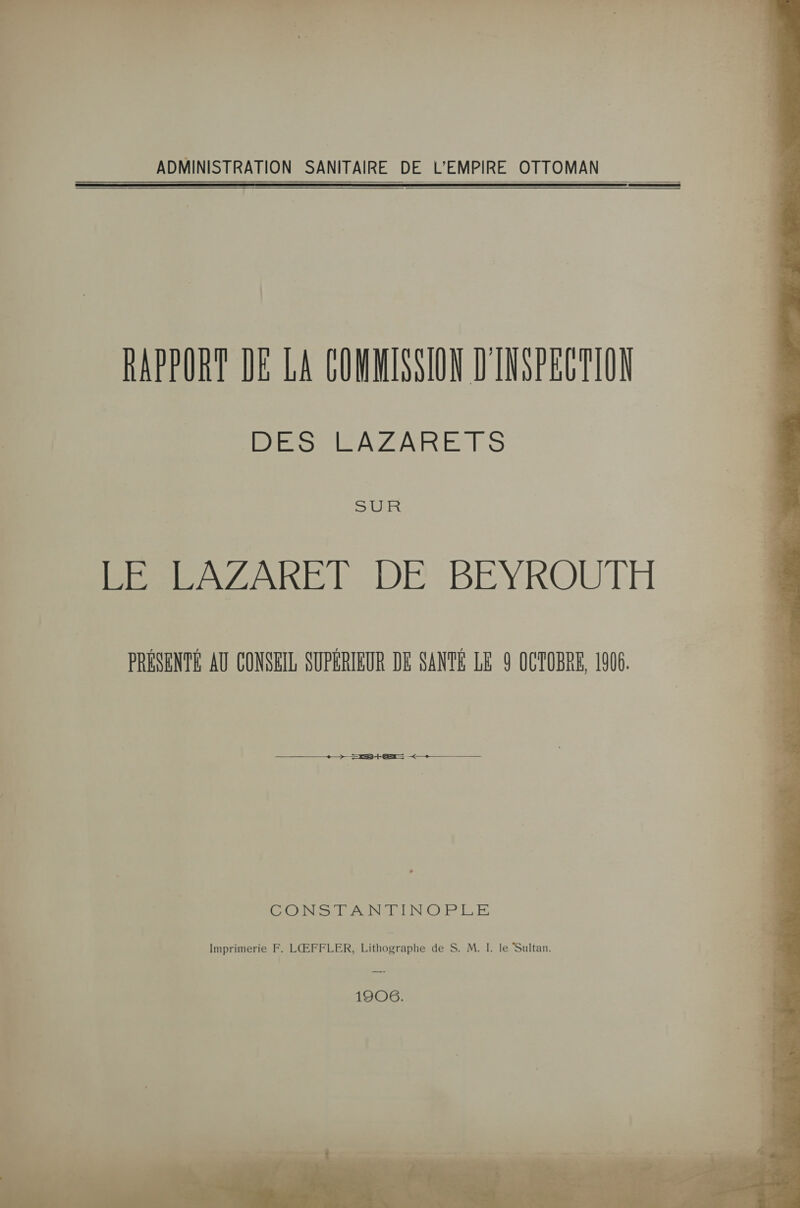  ADMINISTRATION SANITAIRE DE L'EMPIRE OTTOMAN RAPPORT DE LA COMMISSION D'INSEECTION DES LAZARETS SLREX BÉSESZAREIN DE. BEYROUTT PRÉSENTE AU CONSEIL SUPÉRIEUR DE SANTÉ LE 9 OCTOBRE, 1906. ss DB + &lt;—+— CONSTANMINOPLE Imprimerie F. LŒFFLER, Lithographe de S. M. I. le Sultan. 1906. 