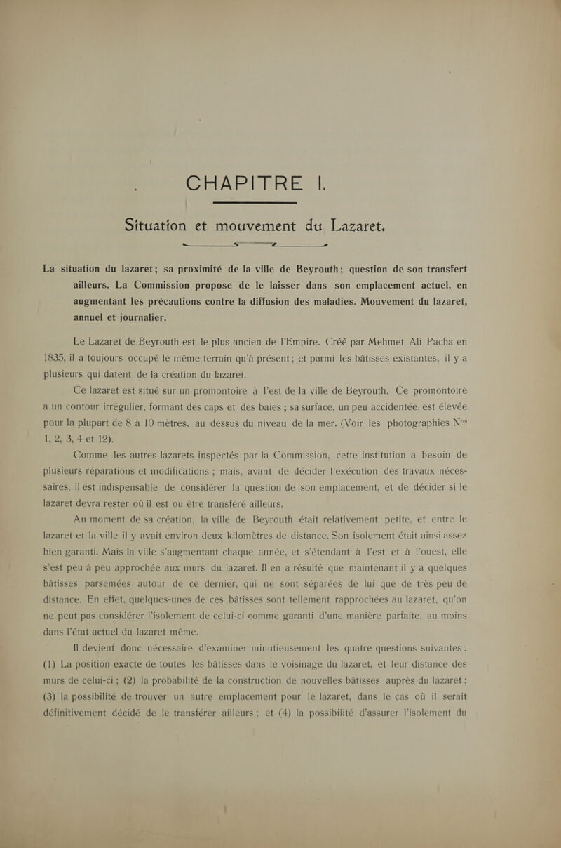  CHAPITRE |!  Situation et mouvement du Lazaret. La situation du lazaret; sa proximité de la ville de Beyrouth; question de son transfert ailleurs. La Commission propose de le laisser dans son emplacement actuel, en augmentant les précautions contre la diffusion des maladies. Mouvement du lazaret, annuel et journalier. Le Lazaret de Beyrouth est le plus ancien de l'Empire. Créé par Mehmet Ali Pacha en 1835, il a toujours occupé le même terrain qu’à présent ; et parmi les bâtisses existantes, il y a plusieurs qui datent de la création du lazaret. Ce lazaret est situé sur un promontoire à l’est de la ville de Beyrouth. Ce promontoire a un contour irrégulier, formant des caps et des baies ; sa surface, un peu accidentée, est élevée pour la plupart de 8 à 10 mètres, au dessus du niveau de la mer. (Voir les photographies N°° 1, 2, 3, 4 et 12). Comme les autres lazarets inspectés par la Commission, cette institution a besoin de plusieurs réparations et modifications ; mais, avant de décider l’exécution des travaux néces- saires, il est indispensable de considérer la question de son emplacement, et de décider si le lazaret devra rester où il est ou être transféré ailleurs. Au moment de sa création, la ville de Beyrouth était relativement petite, et entre le lazaret et la ville il y avait environ deux kilomètres de distance. Son isolement était ainsi assez bien garanti. Mais la ville s’augmentant chaque année, et s'étendant à l’est et à l’ouest, elle s’est peu à peu approchée aux murs du lazaret. Il en a résulté que maintenant il y a quelques bâtisses parsemées autour de ce dernier, qui ne sont séparées de lui que de très peu de distance. En effet, quelques-unes de ces bâtisses sont tellement rapprochées au lazaret, qu’on ne peut pas considérer l'isolement de celui-ci comme garanti d’une manière parfaite, au moins dans l’état actuel du lazaret même. Il devient donc nécessaire d'examiner minutieusement les quatre questions suivantes : (1) La position exacte de toutes les bâtisses dans le voisinage du lazaret, et leur distance des murs de celui-ci; (2) la probabilité de la construction de nouvelles bâtisses auprès du lazaret ; (3) la possibilité de trouver un autre emplacement pour le lazaret, dans le cas où il serait définitivement décidé de le transférer ailleurs ; et (4) la possibilité d’assurer l'isolement du