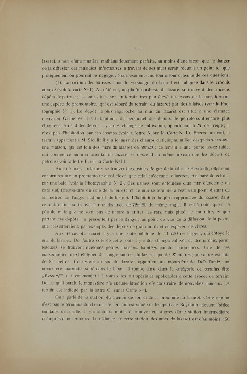 lazaret, sinon d’une manière mathématiquement parfaite, au moins d’une façon que le danger de la diffusion des maladies infectieuses à travers de ses murs serait réduit à un point tel que pratiquement on pourrait le négliger. Nous examinerons tour à tour chacune de ces questions. (1). La position des bâtisses dans le voisinage du lazaret est indiquée dans le croquis annexé (voir la carte N° 1). Au côté est, ou plutôt nord-est, du lazaret se trouvent des anciens dépôts de pétrole ; ils sont situés sur un terrain très peu élevé au dessus de la mer, formant une espèce de promontoire, qui est séparé du terrain du lazaret par des falaises (voir la Pho- tographie N° 1). Le dépôt le plus rapproché au mur du lazaret est situé à une distance d'environ 65 mètres; les habitations du personnel des dépôts de pétrole sont encore plus éloignées. Au sud des dépôts il y a des champs de cultivation, appartenant à M. de Freige; il n’y a pas d'habitation sur ces champs (voir la lettre À, sur la Carte N° I). Encore au sud, le terrain appartient à M. Sioufi; il y a ici aussi des champs cultivés, au milieu desquels se trouve une maison, qui est loin des murs du lazaret de 58m.50; ce terrain a une pente assez raide, qui commence au mur oriental du lazaret et descend au même niveau que les dépôts de pétrole (voir la lettre B, sur la Carte N°T). Au côté ouest du lazaret se trouvent les usines de gaz de la ville de Beyrouth; elles sont construites Sur un promontoire aussi élevé que celui qu'occupe le lazaret, et séparé de celui-ci par une baie (voir la Photographie N° 2). Ces usines sont entourées d’un mur d'enceinte au côté sud, (c’est-à-dire du côté de la terre); et ce mur se termine à l’est à un point distant de 55 mètres de langle sud-ouest du lazaret. L’habitation la plus rapprochée du lazaret dans cette direction se trouve à une distance de 72m.50 du même angle. Il est à noter que ni le pétrole mi le gaz ne sont pas de nature à attirer les rats, mais plutôt le contraire, et que partant ces dépôts ne présentent pas le danger, au point de vue de la diffusion de la peste, que présenteraient, par exemple, des dépôts de grain ou d’autres espèces de vivres. Au côté sud du lazaret il y a une route publique de 11m.50 de largeur, qui côtoye le mur du lazaret. De l’autre côté de cette route il y a des champs cultivés et des jardins, parmi lesquels se trouvent quelques petites maisons, habitées par des particuliers. Une de ces maisonnettes rest éloignée de l’angle sud-est du lazaret que de 27 mètres ; une autre est loin de 85 mètres. Ce terrain au sud du lazaret appartient au monastère de Deïr-Tamiz, un monastère maronite, situé dans le Liban. Il tombe ainsi dans la catégorie de terrains dite , Wacouf , etil est assujetti à toutes les lois spéciales applicables à cette espèce de terrain. De ce qu’il paraît, le monastère n’a aucune intention d’y construire de nouvelles maisons. Le terrain est indiqué par la lettre C, sur la Carte N° I. | On a parlé de la station du chemin de fer, et de sa proximité au lazaret. Cette station n'est pas le terminus du chemin de fer, qui est situé sur les quais de Beyrouth, devant l'office sanitaire de la ville. Il y a toujours moins de mouvement auprès d’une station intermédiaire qu'auprès d’un terminus. La distance de cette station des murs du lazaret est d’au moins 450