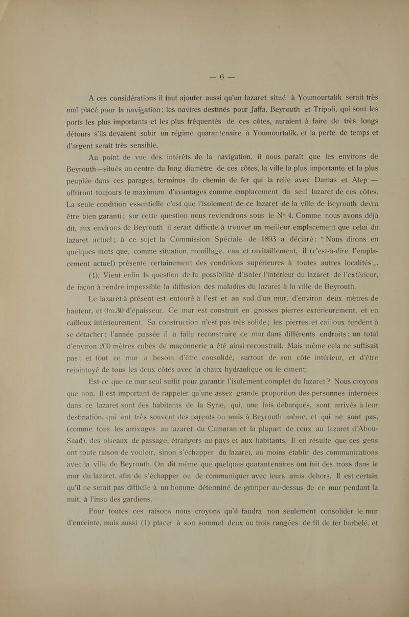 MENT VE A ces considérations il faut ajouter aussi qu’un lazaret situé à Youmourtalik serait très mal placé pour la navigation; les navires destinés pour Jaffa, Beyrouth et Tripoli, qui sont les ports les plus importants et les plus fréquentés de ces côtes, auraient à faire de très longs détours s’ils devaient subir un régime quarantenaire à Youmourtalik, et la perte de temps et d'argent serait très sensible. Au point de vue des intérêts de la navigation, il nous paraît que les environs de Beyrouth—situés au centre du long diamètre de ces côtes, la ville la plus importante et la plus peuplée dans ces parages, terminus du chemin de fer qui la relie avec Damas et Alep — offriront toujours le maximum d’avantages comme emplacement du seul lazaret de ces côtes. La seule condition essentielle c’est que l’isolement de ce lazaret de la ville de Beyrouth devra être bien garanti; sur cette question nous reviendrons sous le N° 4. Comme nous avons déjà dit, aux environs de Beyrouth il serait difficile à trouver un meilleur emplacement que celui du lazaret actuel; à ce sujet la Commission Spéciale de 1893 a déclaré: “ Nous dirons en quelques mots que, comme situation, mouillage, eau et ravitaillement, il (c’est-à-dire l’empla- cement actuel) présente certainement des conditions supérieures à toutes autres localités ,. (4). Vient enfin la question de la possibilité d'isoler l’intérieur du lazaret de l'extérieur, de façon à rendre impossible la diffusion des maladies du lazaret à la ville de Beyrouth. Le lazaret à présent est entouré à l’est et au sud d’un mur, d'environ deux mètres de hauteur, et Om.30 d'épaisseur. Ce mur est construit en grosses pierres extérieurement, et en cailloux intérieurement. Sa construction n’est pas très solide; les pierres et cailloux tendent à se détacher; l’année passée il a fallu reconstruire ce mur dans différents endroits ; un total d'environ 200 mètres cubes de maçonnerie a été ainsi reconstruit. Mais même cela ne suffisait pas; et tout ce mur a besoin d’être consolidé, surtout de son côté intérieur, et d’être rejointoyé de tous les deux côtés avec la chaux hydraulique ou le ciment. Est-ce que ce mur seul suffit pour garantir l'isolement complet du lazaret ? Nous croyons que non. Il est important de rappeler qu’une assez grande proportion des personnes internées dans ce lazaret sont des habitants de la Syrie, qui, une fois débarqués, sont arrivés à leur destination, qui ont très souvent des parents ou amis à Beyrouth même, et qui ne sont pas, (comme tous les arrivages au lazaret du Camaran et la plupart de ceux au lazaret d’Abou- Saad), des oiseaux de passage, étrangers au pays et aux habitants. Il en résulte que ces gens ont toute raison de vouloir, sinon s'échapper du lazaret, au moins établir des communications avec la ville de Beyrouth. On dit même que quelques quarantenaires ont fait des trous dans le mur du lazaret, afin de s'échapper ou de communiquer avec leurs amis dehors. Il est certain qu'il ne serait pas difficile à un homme déterminé de grimper au-dessus de ce mur pendant la nuit, à l’insu des gardiens. Pour toutes ces raisons nous croyons qu’il faudra non seulement consolider le mur d'enceinte, mais aussi (1} placer à son sommet deux ou trois rangées de fil de fer barbelé, et 