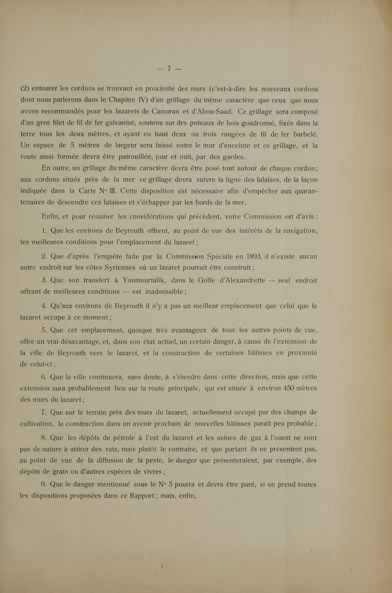FE pra (2) entourer les cordons se trouvant en proximité des murs (c’est-à-dire les nouveaux cordons dont nous parlerons dans le Chapitre IV) d’un grillage du même caractère que ceux que nous avons recommandés pour les lazarets de Camaran et d’Abou-Saad. Ce grillage sera composé d’un gros filet de fil de fer galvanisé, soutenu sur des poteaux de bois goudronné, fixés dans la terre tous les deux mètres, et ayant en haut deux ou trois rangées de fil de fer barbelé. Un espace de 5 mètres de largeur sera laissé entre le mur d’enceinte et ce grillage, et la route ainsi formée devra être patrouillée, jour et nuit, par des gardes. En outre, un grillage du même caractère devra être posé tout autour de chaque cordon; aux cordons situés près de la mer ce grillage devra suivre la ligne des falaises, de la façon indiquée dans la Carte N°III Cette disposition ést nécessaire afin d'empêcher aux quaran- tenaires de descendre ces falaises et s'échapper par les bords de la mer. Enfin, et pour résumer les considérations qui précèdent, votre Commission est d’avis : 1. Que les environs de Beyrouth offrent, au point de vue des intérêts de la navigation, les meilleures conditions pour l'emplacement du lazaret ; 2. Que d’après l’enquête faite par la Commission Spéciale en 1893, il n’existe aucun autre endroit sur les côtes Syriennes où un lazaret pourrait être construit ; 3. Que son transfert à Youmourtalik, dans le Golfe d’Alexandrette — seul endroit offrant de meilleures conditions — est inadmissible ; 4. Qu’aux environs de Beyrouth il n’y a pas un meilleur emplacement que celui que le lazaret occupe à ce moment ; | 5. Que cet emplacement, quoique très avantageux de tous les autres points de vue, offre un vrai désavantage, et, dans son état actuel, un certain danger, à cause de l'extension de la ville de Beyrouth vers le lazaret, et la construction de certaines bâtisses en proximité de celui-ci ; 6. Que la ville continuera, sans doute, à s'étendre dans cette direction, mais que cette extension aura probablement lieu sur la route principale, qui est située à environ 450 mètres des murs du lazaret ; 7. Que sur le terrain près des murs du lazaret, actuellement occupé par des champs de cultivation, la construction dans un avenir prochain de nouvelles bâtisses paraît peu probable ; pas de nature à attirer des rats, mais plutôt le contraire, et que partant ils ne présentent pas, au point de vue de la diffusion de la peste, le danger que présenteraient, par exemple, des dépôts de grain ou d’autres espèces de vivres ; 9. Que le danger mentionné sous le N° 5 pourra et devra être paré, si on prend toutes les dispositions proposées dans ce Rapport ; mais, enfin, 