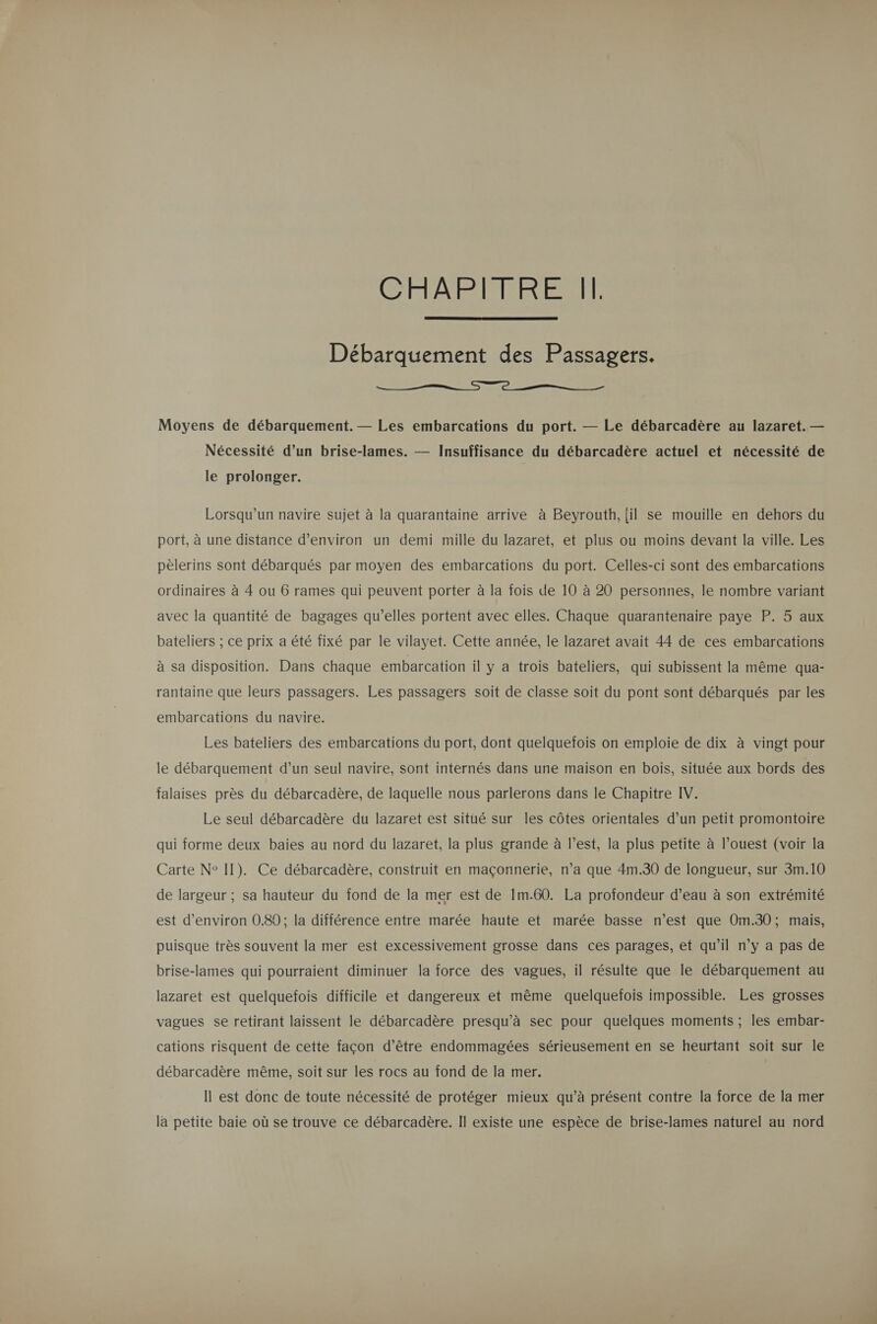 GA ÉAISIRENERENT  Débarquement des Passagers.  Moyens de débarquement. — Les embarcations du port. — Le débarcadère au lazaret. — Nécessité d’un brise-lames. — Insuffisance du débarcadère actuel et nécessité de le prolonger. Lorsqu'un navire sujet à la quarantaine arrive à Beyrouth, {il se mouille en dehors du port, à une distance d'environ un demi mille du lazaret, et plus ou moins devant la ville. Les pèlerins sont débarqués par moyen des embarcations du port. Celles-ci sont des embarcations ordinaires à 4 ou 6 rames qui peuvent porter à la fois de 10 à 20 personnes, le nombre variant avec la quantité de bagages qu'elles portent avec elles. Chaque quarantenaire paye P. 5 aux bateliers ; ce prix a été fixé par le vilayet. Cette année, le lazaret avait 44 de ces embarcations à sa disposition. Dans chaque embarcation il y a trois bateliers, qui subissent la même qua- rantaine que leurs passagers. Les passagers soit de classe soit du pont sont débarqués par les embarcations du navire. Les bateliers des embarcations du port, dont quelquefois on emploie de dix à vingt pour le débarquement d’un seul navire, sont internés dans une maison en bois, située aux bords des falaises près du débarcadère, de laquelle nous parlerons dans le Chapitre IV. Le seul débarcadère du lazaret est situé sur les côtes orientales d’un petit promontoire qui forme deux baies au nord du lazaret, la plus grande à l’est, la plus petite à l’ouest (voir la Carte N° II). Ce débarcadère, construit en maçonnerie, n’a que 4m.30 de longueur, sur 3m.10 de largeur ; sa hauteur du fond de la mer est de 1m.60. La profondeur d’eau à son extrémité est d'environ 0.89; la différence entre marée haute et marée basse n’est que Om.30; mais, puisque très souvent la mer est excessivement grosse dans ces parages, et qu’il n’y a pas de brise-lames qui pourraient diminuer la force des vagues, il résulte que le débarquement au lazaret est quelquefois difficile et dangereux et même quelquefois impossible. Les grosses vagues se retirant laissent le débarcadère presqu’à sec pour quelques moments ; les embar- cations risquent de cette façon d’être endommagées sérieusement en se heurtant soit sur le débarcadère même, soit sur les rocs au fond de la mer. | Il est donc de toute nécessité de protéger mieux qu’à présent contre la force de la mer la petite baie où se trouve ce débarcadère. Il existe une espèce de brise-lames naturel au nord