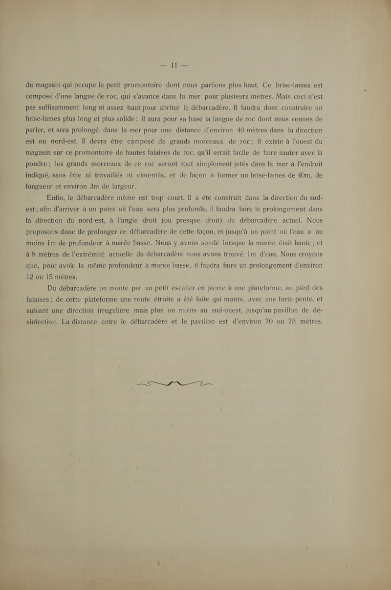  It du magasin qui occupe le petit promontoire dont nous parlions plus haut. Ce brise-lames est composé d’une langue de roc, qui s’avance dans la mer pour plusieurs mètres. Mais ceci n’est brise-lames plus long et plus solide ; il aura pour sa base la langue de roc dont nous venons de parler, et sera prolongé dans la mer pour une distance d'environ 40 mètres dans la direction est ou nord-est. Il devra être composé de grands morceaux de roc; il existe à l’ouest du magasin sur ce promontoire de hautes falaises de roc, qu'il serait facile de faire sauter avec la poudre ; les grands morceaux de ce roc seront tout simplement jetés dans la mer à l’endroit indiqué, sans être ni travaillés ni cimentés, et de façon à former un brise-lames de 40m. de longueur et environ 3m de largeur. Enfin, le débarcadère même est trop court. Il a été construit dans la direction du sud- est ; afin d'arriver à un point où l’eau sera plus profonde, il faudra faire le prolongement dans la direction du nord-est, à l’angle droit (ou presque droit) du débarcadère actuel. Nous proposons donc de prolonger ce débarcadère de cette façon, et jusqu’à un point où l’eau a au moins 1m de profondeur à marée basse. Nous y avons sondé lorsque la marée était haute; et à 8 mètres de l’extrémité actuelle du débarcadère nous avons trouvé Im d’eau. Nous croyons que, pour avoir la même profondeur à marée basse, il faudra faire un prolongement d'environ 12 ou 15 mètres. Du débarcadère on monte par un petit escalier en pierre à une plateforme, au pied des falaises ; de cette plateforme une route étroite a été faite qui monte, avec une forte pente, et suivant une direction irregulière mais plus ou moins au sud-ouest, jusqu’au pavillon de dé- sinfection. La distance entre le débarcadère et le pavillon est d'environ 70 ou 75 mètres.