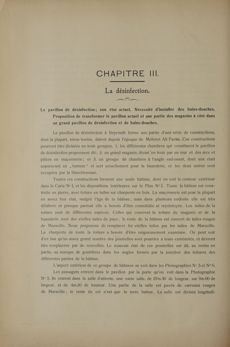 CAARBARTRERENNT  La désinfection. Ts Le pavillon de désinfection; son état actuel. Nécessité d’installer des bains-douches. Proposition de transformer le pavillon actuel et une partie des magasins à côté dans un grand pavillon de désinfection et de bains-douches. Le pavillon de désinfection à Beyrouth forme une partie d’une série de constructions, dont la plupart, sinon toutes, datent depuis l’époque de Mehmet Ali Pacha. Ces constructions pourront être divisées en trois groupes, 1. les différentes chambres qui constituent le pavillon de désinfection proprement dit; 2. un grand magasin, divisé ‘en trois par un mur et des arcs et piliers en maçonnerie; et 3. un groupe de chambres à l’angle sud-ouest, dont une était auparavant un ,hamam“ et sert actuellement pour la buanderie, et les deux autres sont occupées par la blanchisseuse. Toutes ces constructions forment une seule bâtisse, dont on voit le contour extérieur dans la Carte N° I, et les dispositions intérieures sur le Plan N°[L. Toute la bâtisse est cons- truite en pierre, avec toiture en tuiles sur charpente en bois. La maçonnerie est pour la plupart en assez bon état, malgré l’âge de la bâtisse; mais dans plusieurs endroits elle est très délabrée et presque partout elle a besoin d’être consolidée et rejointoyée. Les tuiles de la toiture sont de différentes espèces. Celles qui couvrent la toiture du magasin et de la buanderie sont des vieilles tuiles du pays; le reste de la bâtisse est couvert de tuiles rouges de Marseille. Nous proposons de remplacer les vieilles tuiles pat les tuiles de Marseille. La charpente de toute la toiture a besoin d’être soigneusement examinée. On peut voir d’en bas qu’un assez grand nombre des poutrelles sont pourries à leurs extrémités, et devront être remplacées par de nouvelles. Le mauvais état de ces poutrelles est dû, au moins en partie, au manque de gouttières dans les angles formés par la jonction des toitures des différentes parties de la bâtisse. L'aspect extérieur de ce groupe de bâtisses se voit dans les Photographies N° 5 et N° 6. Les passagers entrent dans le pavillon par la porte qu’on voit dans la Photographie largeur, et de 4m.20 de hauteur. Une partie de la salle est pavée de carreaux rouges de Marséille; le reste du sol n’est que la terre battue. La salle est divisée longitudi-  