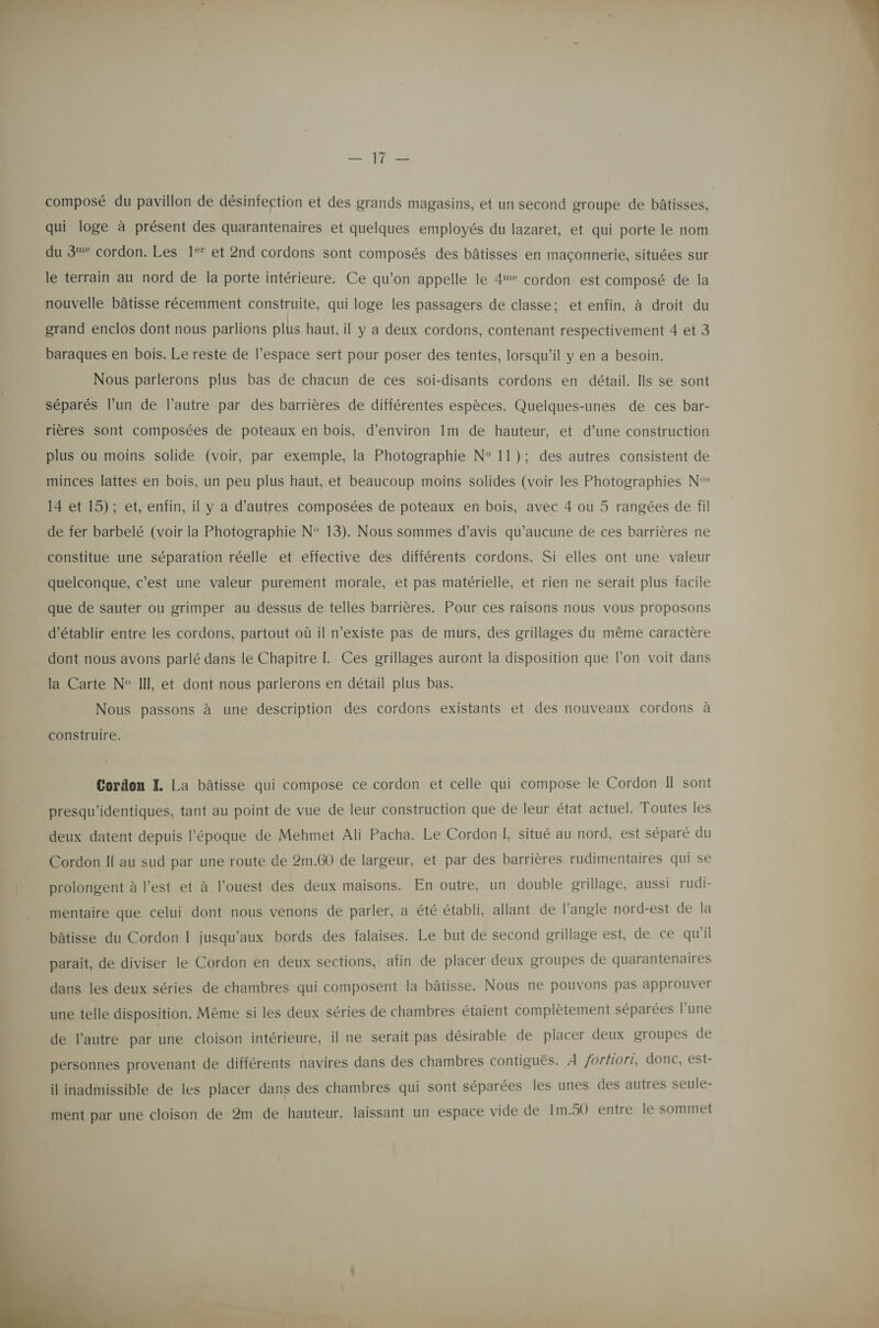  composé du pavillon de désinfection et des grands magasins, et un second groupe de bâtisses, qui loge à présent des quarantenaires et quelques employés du lazaret, et qui porte le nom du 3% cordon. Les 1°’ et 2nd cordons sont composés des bâtisses en maçonnerie, situées sur le terrain au nord de la porte intérieure. Ce qu’on appelle le 4° cordon est composé de la nouvelle bâtisse récemment construite, qui loge les passagers de classe; et enfin, à droit du grand enclos dont nous parlions plus haut, il y a deux cordons, contenant respectivement 4 et 3 baraques en bois. Le reste de l’espace sert pour poser des tentes, lorsqu'il y en a besoin. Nous parlerons plus bas de chacun de ces soi-disants cordons en détail. Ils se sont séparés l’un de l’autre par des barrières de différentes espèces. Quelques-unes de ces bar- rières sont composées de poteaux en bois, d'environ 1m de hauteur, et d’une construction plus ou moins solide (voir, par exemple, la Photographie N° 11); des autres consistent de minces lattes en bois, un peu plus haut, et beaucoup moins solides (voir les Photographies N°* 14 et 15); et, enfin, il y a d’autres composées de poteaux en bois, avec 4 ou 5 rangées de fil de fer barbelé (voir la Photographie N° 13). Nous sommes d’avis qu'aucune de ces barrières ne constitue une séparation réelle et effective des différents cordons. Si elles ont une valeur quelconque, c’est une valeur purement morale, et pas matérielle, et rien ne serait plus facile que de sauter ou grimper au dessus de telles barrières. Pour ces raisons nous vous proposons d'établir entre les cordons, partout où il n'existe pas de murs, des grillages du même caractère dont nous avons parlé dans le Chapitre L. Ces grillages auront la disposition que lon voit dans la Carte N° IIL et dont nous parlerons en détail plus bas. Nous passons à une description des cordons existants et des nouveaux cordons à construire. Cordon I La bâtisse qui compose ce cordon et celle qui compose le Cordon I sont presqu’identiques, tant au point de vue de leur construction que de leur état actuel. Toutes les deux datent depuis l’époque de Mehmet Ali Pacha. Le Cordon I, situé au nord, est séparé du Cordon Il au sud par une route de 2m.60 de largeur, et par des barrières rudimentaires qui se | prolongent à l’est et à l’ouest des deux maisons. En outre, un double grillage, aussi rudi- mentaire que celui dont nous venons de parler, a été établi, allant de l’angle nord-est de la bâtisse du Cordon I jusqu'aux bords des falaises. Le but de second grillage est, de ce qu’il paraît, de diviser le Cordon en deux sections, afin de placer deux groupes de quarantenaires dans les deux séries de chambres qui composent la bâtisse. Nous ne pouvons pas approuver une telle disposition. Même si les deux Séries de chambres étaient complètement séparées l’une de lautre par une cloison intérieure, il ne serait pas désirable de placer deux groupes de personnes provenant de différents navires dans des chambres contiguës. À fortiori, donc, est- il inadmissible de les placer dans des chambres qui sont séparées les unes des autres seule- ment par une cloison de 2m de hauteur, laissant un espace vide de Im.50 entre le sommet 