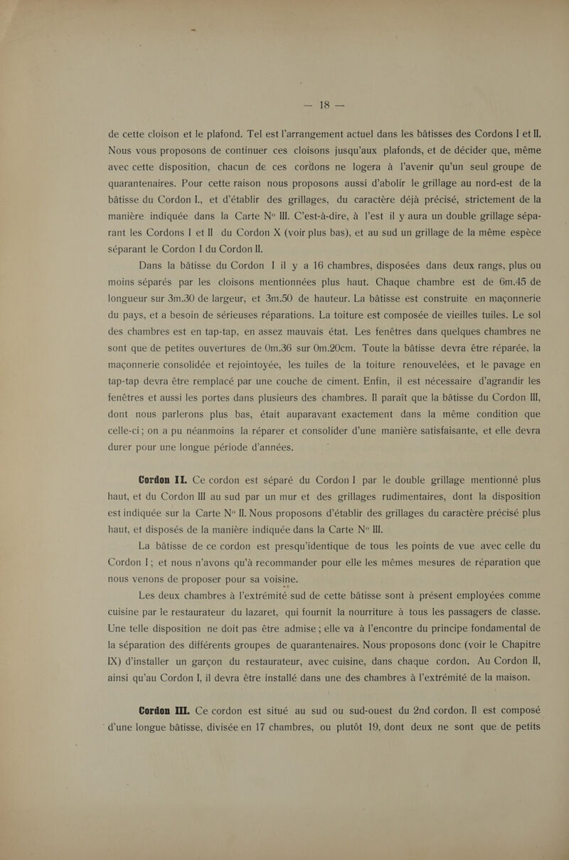 MS TE de cette cloison et le plafond. Tel est arrangement actuel dans les bâtisses des Cordons I etIl.. Nous vous proposons de continuer ces cloisons jusqu'aux plafonds, et de décider que, même avec cette disposition, chacun de ces cordons ne logera à l’avenir qu'un seul groupe de quarantenaires. Pour cette raison nous proposons aussi d’abolir le grillage au nord-est de la bâtisse du Cordon I., et d'établir des grillages, du caractère déjà précisé, strictement de la manière indiquée dans la Carte N° III. C'est-à-dire, à l’est il y aura un double grillage sépa- rant les Cordons I et Il du Cordon X (voir plus bas), et au sud un grillage de la même espèce séparant le Cordon I du Cordon II. Dans la bâtisse du Cordon [ il y a 16 chambres, disposées dans deux rangs, plus ou moins séparés par les cloisons mentionnées plus haut. Chaque chambre est de 6m.45 de longueur sur 3m.30 de largeur, et 3m.50 de hauteur. La bâtisse est construite en maçonnerie du pays, et a besoin de sérieuses réparations. La toiture est composée de vieilles tuiles. Le sol des chambres est en tap-tap, en assez mauvais état. Les fenêtres dans quelques chambres ne sont que de petites ouvertures de Om.36 sur Om.20cm. Toute la bâtisse devra être réparée, la maçonnerie consolidée et rejointoyée, les tuiles de la toiture renouvelées, et le pavage en tap-tap devra être remplacé par une couche de ciment. Enfin, il est nécessaire d’agrandir les fenêtres et aussi les portes dans plusieurs des chambres. Il paraît que la bâtisse du Cordon Ill, dont nous parlerons plus bas, était auparavant exactement dans la même condition que celle-ci; on a pu néanmoins la réparer et consolider d’une manière satisfaisante, et elle devra durer pour une longue période d'années. Cordon II. Ce cordon est séparé du Cordon I par le double grillage mentionné plus haut, et du Cordon I au sud par un mur et des grillages rudimentaires, dont la disposition est indiquée sur la Carte N° II. Nous proposons d’établir des grillages du caractère précisé plus haut, et disposés de la manière indiquée dans la Carte N° II. La bâtisse de ce cordon est presqu'identique de tous les points de vue avec celle du Cordon I; et nous n'avons qu’à recommander pour elle les mêmes mesures de réparation que nous venons de proposer pour Sa voisine. Les deux chambres à l'extrémité. sud de cette bâtisse sont à présent employées comme cuisine par le restaurateur du lazaret, qui fournit la nourriture à tous les passagers de classe. Une telle disposition ne doit pas être admise ; elle va à l’encontre du principe fondamental de la séparation des différents groupes de quarantenaires. Nous: proposons donc (voir le Chapitre IX) d'installer un garçon du restaurateur, avec cuisine, dans chaque cordon. Au Cordon Il, ainsi qu’au Cordon I, il devra être installé dans une des chambres à l’extrémité de la maison. Cordon III. Ce cordon est situé au sud ou sud-ouest du 2nd cordon. Il est composé ‘ d’une longue bâtisse, divisée en 17 chambres, ou plutôt 19, dont deux ne sont que de petits