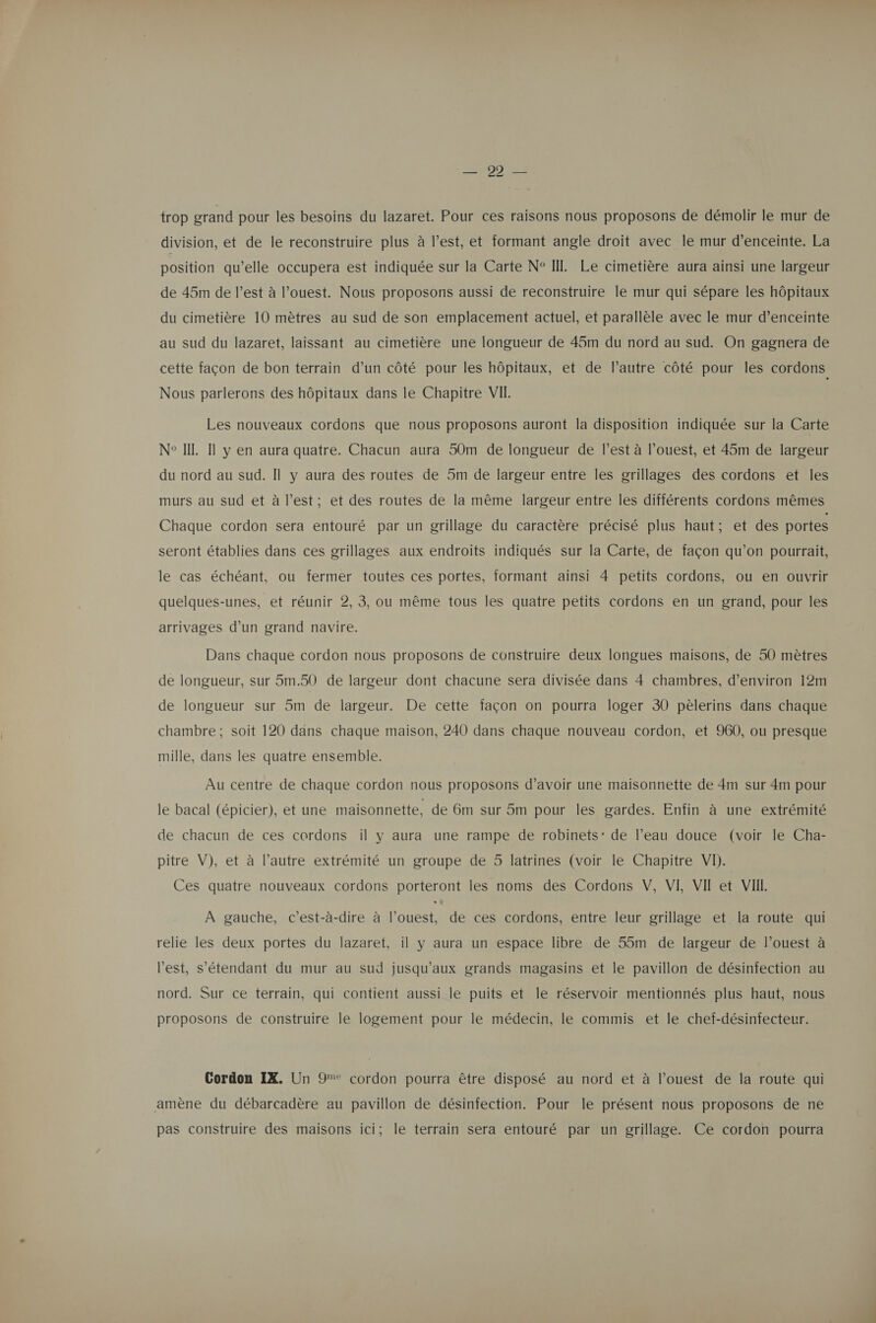 trop grand pour les besoins du lazaret. Pour ces raisons nous proposons de démolir le mur de division, et de le reconstruire plus à l’est, et formant angle droit avec le mur d'enceinte. La position qu’elle occupera est indiquée sur la Carte N° II. Le cimetière aura ainsi une largeur de 45m de l’est à l’ouest. Nous proposons aussi de reconstruire le mur qui sépare les hôpitaux du cimetière 10 mètres au sud de son emplacement actuel, et parallèle avec le mur d'enceinte au sud du lazaret, laissant au cimetière une longueur de 45m du nord au sud. On gagnera de cette façon de bon terrain d’un côté pour les hôpitaux, et de l’autre côté pour les cordons Nous parlerons des hôpitaux dans le Chapitre VII. Les nouveaux cordons que nous proposons auront la disposition indiquée sur la Carte N° IL. Il y en aura quatre. Chacun aura 50m de longueur de l’est à l’ouest, et 45m de largeur du nord au sud. Il y aura des routes de 5m de largeur entre les grillages des cordons et les murs au sud et à l’est; et des routes de la même largeur entre les différents cordons mêmes Chaque cordon sera entouré par un grillage du caractère précisé plus haut; et des portes seront établies dans ces grillages aux endroits indiqués sur la Carte, de façon qu’on pourrait, le cas échéant, ou fermer toutes ces portes, formant ainsi 4 petits cordons, ou en ouvrir quelques-unes, et réunir 2, 3, ou même tous les quatre petits cordons en un grand, pour les arrivages d’un grand navire. Dans chaque cordon nous proposons de construire deux longues maisons, de 50 mètres de longueur, sur 5m.50 de largeur dont chacune sera divisée dans 4 chambres, d'environ 12m de longueur sur 5m de largeur. De cette façon on pourra loger 30 pèlerins dans chaque chambre; soit 120 dans chaque maison, 240 dans chaque nouveau cordon, et 960, ou presque mille, dans les quatre ensemble. Au centre de chaque cordon nous proposons d’avoir une maisonnette de 4m sur 4m pour le bacal (épicier), et une maisonnette, de 6m sur 5m pour les gardes. Enfin à une extrémité de chacun de ces cordons il y aura une rampe de robinets: de l’eau douce (voir le Cha- pitre V), et à l’autre extrémité un groupe de 5 latrines (voir le Chapitre VI). Ces quatre nouveaux cordons porteront les noms des Cordons V, VI VIT et VII. À gauche, c’est-à-dire à l’ouest, de ces cordons, entre leur grillage et la route qui relie les deux portes du lazaret, il y aura un espace libre de 55m de largeur de l’ouest à l'est, s'étendant du mur au sud jusqu'aux grands magasins et le pavillon de désinfection au nord. Sur ce terrain, qui contient aussi le puits et le réservoir mentionnés plus haut, nous proposons de construire le logement pour le médecin, le commis et le chef-désinfecteur. Cordon IX. Un 9° cordon pourra être disposé au nord et à l’ouest de la route qui amène du débarcadère au pavillon de désinfection. Pour le présent nous proposons de ne pas construire des maisons ici; le terrain sera entouré par un grillage. Ce cordon pourra