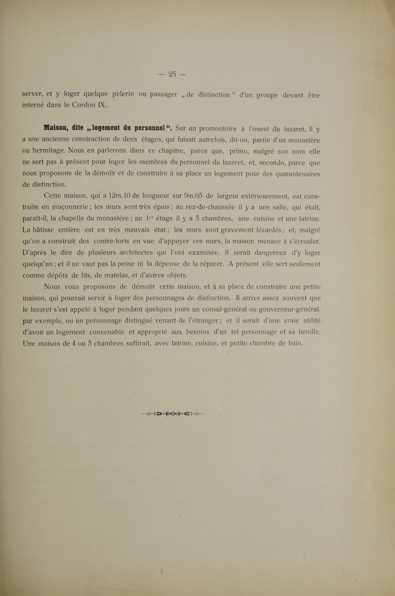 server, et y loger quelque pèlerin ou passager , de distinction “ d’un groupe devant être Maison, dite ,, logement du personnel “. Sur un promontoire à l'ouest du lazaret, il y a une ancienne construction de deux étages, qui faisait autrefois, dit-on, partie d’un monastère ou hermitage. Nous en parlerons dans ce chapitre, parce que, primo, malgré son nom elle ne sert pas à présent pour loger les membres du personnel du lazaret, et, secondo, parce que nous proposons de la démolir et de construire à sa place un logement pour des quarantenaires de distinction. Cette maison, qui a 12m.10 de longueur sur 9m.65 de largeur extérieurement, est cons- truite en maçonnerie ; les murs sont très épais ; au rez-de-chaussée il y a une salle, qui était, | paraît-il, la chapelle du monastère ; au 1‘ étage il y a 5 chambres, une cuisine et une latrine. La bâtisse entière est en très mauvais état; les murs sont gravement lézardés; et, malgré qu’on a construit des contre-forts en vue d'appuyer ces murs, la maison menace à s’écrouler. D’après le dire de plusieurs architectes qui l'ont examinée, il serait dangereux d’y loger quelqu'un ; et il ne vaut pas la peine ni la dépense de la réparer. À présent elle sert seulement comme dépôts de lits, de matelas, et d’autres objets. Nous vous proposons de démolir cette maison, et à sa place de construire une petite maison, qui pourrait servir à loger des personnages de distinction. Îl arrive assez souvent que le lazaret s’est appelé à loger pendant quelques jours un consul-général ou gouverneur-général, par exemple, ou un personnage distingué venant de l'étranger; et il serait d’une vraie utilité d’avoir un logement convenable et approprié aux besoins d’un tel personnage et sa famille. Une maison de 4 ou 5 chambres suffirait, avec latrine, cuisine, et petite chambre de bain. D D PER &lt;&lt;  