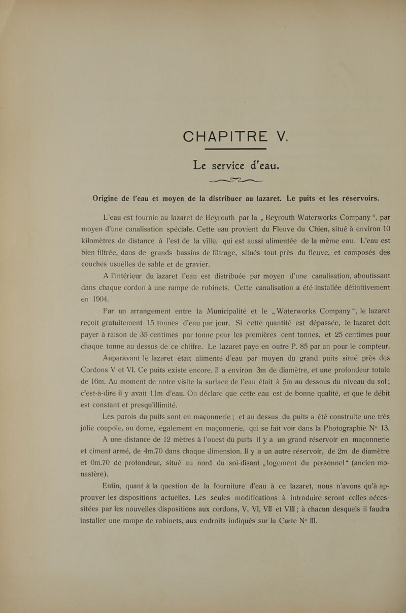 CAR EMREER  Le service d’eau. Ca —__  Origine de l’eau et moyen de la distribuer au lazaret. Le puits et les réservoirs. L'eau est fournie au lazaret de Beyrouth par la , Beyrouth Waterworks Company “, par moyen d’une canalisation spéciale, Cette eau provient du Fleuve du Chien, situé à environ 10 kilomètres de distance à l’est de la ville, qui est aussi alimentée de la même eau. L’eau est bien filtrée, dans de grands bassins de filtrage, situés tout près du fleuve, et composés des couches usuelles de sable et de gravier. À l’intérieur du lazaret l’eau est distribuée par moyen d’une canalisation, aboutissant dans chaque cordon à une rampe de robinets. Cette canalisation a été installée définitivement en 1904. Par un arrangement entre la Municipalité et le , Waterworks Company“, le lazaret reçoit gratuitement 15 tonnes d’eau par jour. Si cette quantité est dépassée, le lazaret doit payer à raison de 35 centimes par tonne pour les premières cent tonnes, et 25 centimes pour chaque tonne au dessus de ce chiffre. Le lazaret paye en outre P. 85 par an pour le compteur. Auparavant le lazaret était alimenté d’eau par moyen du grand puits situé près des Cordons V et VE Ce puits existe encore. Il a environ 3m de diamètre, et une profondeur totale de 16m. Au moment de notre visite la surface de l’eau était à 5m au dessous du niveau du sol; c’est-à-dire il y avait 11m d’eau. On déclare que cette eau est de bonne qualité, et que le débit est constant et presqu'illimité. Les parois du puits sont en maçonnerie; et au dessus du puits a été construite une très jolie coupole, ou dome, également en maçonnerie, qui se fait voir dans la Photographie N° 13. À une distance de 12 mètres à l’ouest du puits il y a un grand réservoir en maçonnerie et ciment armé, de 4m.70 dans chaque dimension. Il y a un autre réservoir, de 2m de diamètre et Om.70 de profondeur, situé au nord du soi-disant ,logement du personnel“ (ancien mo- nastère). Enfin, quant à la question de la fourniture d’eau à ce lazaret, nous n’avons qu’à ap- prouver les dispositions actuelles. Les seules modifications à introduire seront celles néces- sitées par les nouvelles dispositions aux cordons, V, VI VII et VII; à chacun desquels il faudra