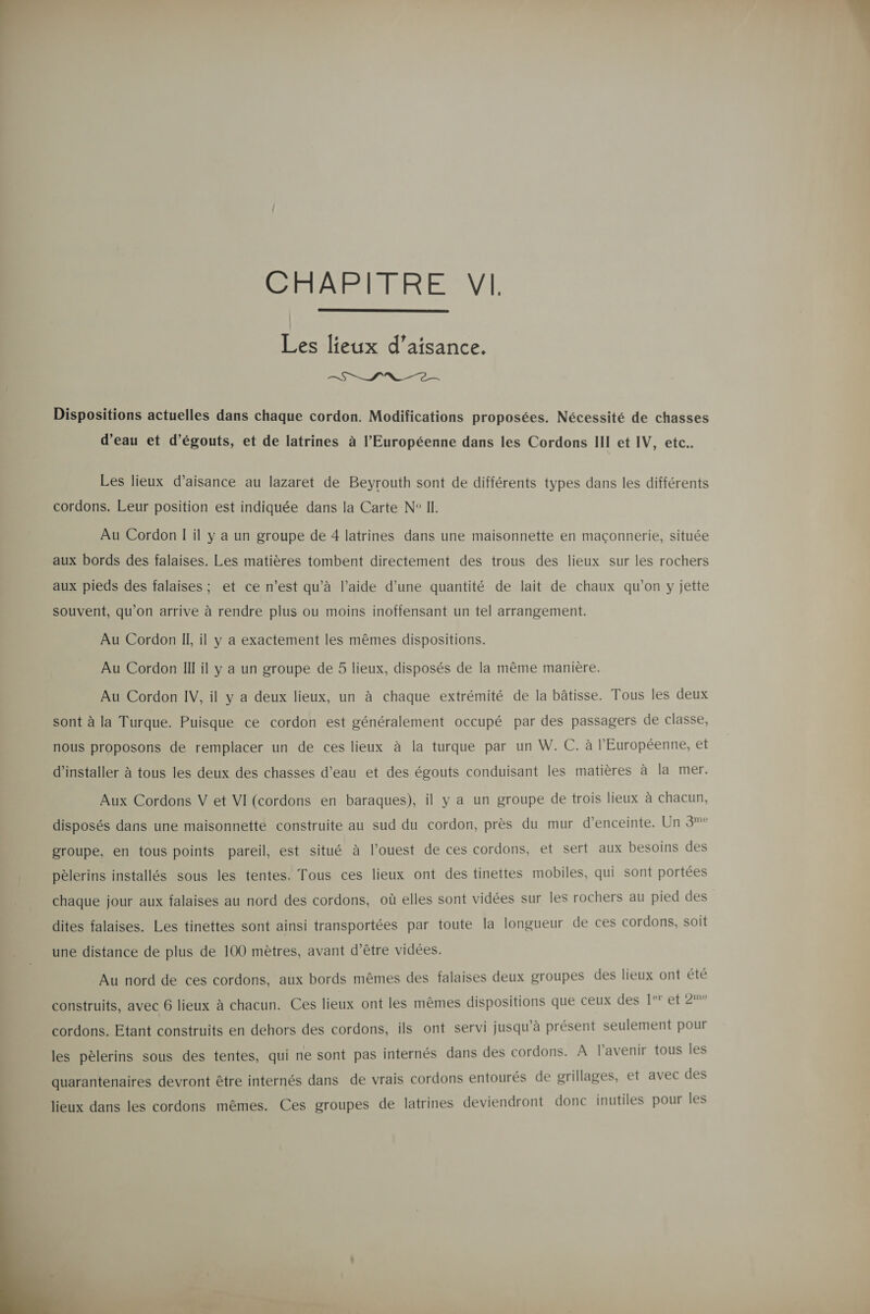  Les lieux d’aisance. SE INR Dispositions actuelles dans chaque cordon. Modifications proposées. Nécessité de chasses Les lieux d’aisance au lazaret de Beyrouth sont de différents types dans les différents cordons. Leur position est indiquée dans la Carte N° IL. Au Cordon I il y a un groupe de 4 latrines dans une maisonnette en maçonnerie, située aux bords des falaises. Les matières tombent directement des trous des lieux sur les rochers aux pieds des falaises ; et ce n’est qu’à l’aide d’une quantité de lait de chaux qu’on y jette souvent, qu’on arrive à rendre plus ou moins inoffensant un tel arrangement. Au Cordon IL, il y a exactement les mêmes dispositions. Au Cordon Ill il y a un groupe de 5 lieux, disposés de la même manière. Au Cordon IV, il y a deux lieux, un à chaque extrémité de la bâtisse. Tous les deux sont à la Turque. Puisque ce cordon est généralement occupé par des passagers de classe, nous proposons de remplacer un de ces lieux à la turque par un W. C. à l'Européenne, et d'installer à tous les deux des chasses d’eau et des égouts conduisant les matières à la mer. Aux Cordons V et VI (cordons en baraques), il y a un groupe de trois lieux à chacun, disposés dans une maisonnette construite au sud du cordon, près du mur d'enceinte. Un 3° groupe, en tous points pareil, est situé à l’ouest de ces cordons, et sert aux besoins des pèlerins installés sous les tentes. Tous ces lieux ont des tinettes mobiles, qui sont portées chaque jour aux falaises au nord des cordons, où elles sont vidées sur les rochers au pied des dites falaises. Les tinettes sont ainsi transportées par toute la longueur de ces cordons, soit une distance de plus de 100 mètres, avant d’être vidées. Au nord de ces cordons, aux bords mêmes des falaises deux groupes des lieux ont été construits, avec 6 lieux à chacun. Ces lieux ont les mêmes dispositions que ceux des 1° et 2m° cordons. Etant construits en dehors des cordons, ils ont servi jusqu'à présent seulement pour les pèlerins sous des tentes, qui ne sont pas internés dans des cordons. À l'avenir tous les quarantenaires devront être internés dans de vrais cordons entourés de grillages, et avec des lieux dans les cordons mêmes. Ces groupes de latrines deviendront donc inutiles pour les  