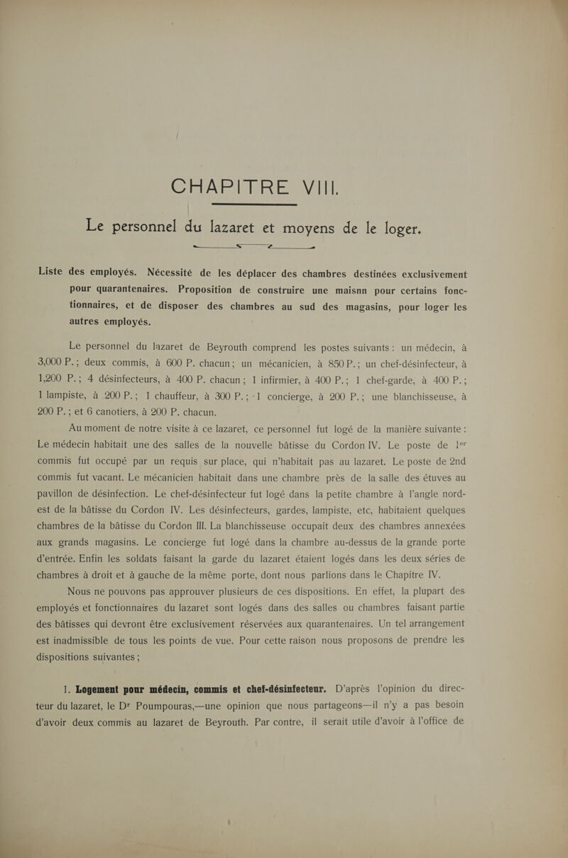  Le personnel du lazaret et moyens de le loger.  Liste des employés. Nécessité de les déplacer des chambres destinées exclusivement pour quarantenaires. Proposition de construire une maisnn pour certains fonc- tionnaires, et de disposer des chambres au sud des magasins, pour loger les autres employés. Le personnel du lazaret de Beyrouth comprend les postes suivants: un médecin, à 3,000 P.; deux commis, à 600 P. chacun; un mécanicien, à 850 P.; un chef-désinfecteur, à 1,200 P.; 4 désinfecteurs, à 400 P. chacun; 1 infirmier, à 400 P.; 1 chef-garde, à 400 P.; 1 lampiste, à 200 P.; 1 chauffeur, à 300 P.:-1 concierge, à 200 P.; une blanchisseuse, à Au moment de notre visite à ce lazaret, ce personnel fut logé de la manière suivante : Le médecin habitait une des salles de la nouvelle bâtisse du Cordon IV. Le poste de 1° commis fut OCCuUpé par un requis sur place, qui n’habitait pas au lazaret. Le poste de 2nd commis fut vacant. Le mécanicien habitait dans une chambre près de la salle des étuves au pavillon de désinfection. Le chef-désinfecteur fut logé dans la petite chambre à l’angle nord- est de la bâtisse du Cordon IV. Les désinfecteurs, gardes, lampiste, etc, habitaient quelques chambres de la bâtisse du Cordon II!. La blanchisseuse occupait deux des chambres annexées aux grands magasins. Le concierge fut logé dans la chambre au-dessus de la grande porte d'entrée. Enfin les soldats faisant la garde du lazaret étaient logés dans les deux séries de chambres à droit et à gauche de la même porte, dont nous parlions dans le Chapitre IV. Nous ne pouvons pas approuver plusieurs de ces dispositions. En effet, la plupart des employés et fonctionnaires du lazaret sont logés dans des salles ou chambres faisant partie des bâtisses qui devront être exclusivement réservées aux quarantenaires. Un tel arrangement est inadmissible de tous les points de vue. Pour cette raison nous proposons de prendre les dispositions suivantes ; 1. Logement pour médecin, commis et chef-désinfecteur. D’après l'opinion du direc- teur du lazaret, le D' Poumpouras,—une opinion que nous partageons—il n’y a pas besoin d’avoir deux commis au lazaret de Beyrouth. Par contre, il serait utile d’avoir à l'office de  