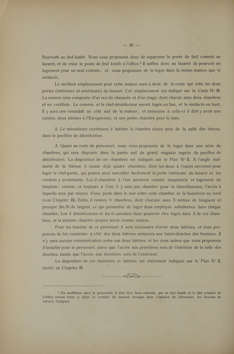 ee Jeu Beyrouth un 2nd kiatib. Nous vous proposons donc de supprimer le poste de 2nd commis au lazaret, et de créer le poste de 2nd kiatib à l’office.* Il suffira donc au lazaret de pourvoir un logement pour un seul commis; et nous proposons de le loger dans la même maison que le médecin. Le meilleur emplacement pour cette maison sera à droit de la route qui relie les deux portes (intérieure et extérieure) du lazaret. Cet emplacement est indiqué sur la Carte N° III. La maison sera composée d’un rez-de-chaussée et d’un étage, dont chacun aura deux chambres et un vestibule. Le commis et le chef-désinfecteur seront logés en bas, et le médecin en haut. Il y aura une vérandah au côté sud de la maison; et annexées à celle-ci il doit y avoir une cuisine, deux latrines à l’Européenne, et une petite chambre pour le bain. 2. Le mécanicien continuera à habiter la chambre située près de la salle des étuves, dans le pavillon de désinfection. 3. Quant au reste du personnel, nous vous proposons de le loger dans une série de chambres, qui sera disposée dans la partie sud du grand magasin auprès du pavillon de désinfection. La disposition de ces chambres est indiquée sur le Plan N°IL A Pangle sud- ouest de la bâtisse il existe déjà quatre chambres, dont les deux à l’ouest serviront pour loger le chef-garde, qui pourra ainsi surveiller facilement la porte intérieure du lazaret et les cordons y avoisinants. Les 2 chambres à l’est serviront comme lampisterie et logement du lampiste ; ensuite, et toujours à l’est, il y aura une chambre pour la blanchisseuse, l’accès à laquelle sera par moyen d’une porte dans le mur entre cette chambre et la buanderie au nord (voir Chapitre III). Enfin, il restera 6 chambres, dont chacune aura 5 mètres de longueur et presque 3m.50 de largeur, ce qui permettra de loger deux employés subalternes dans chaque chambre. Les 4 désinfecteurs et les 6 canotiers donc pourront être logés dans 5 de ces cham- bres, et la sixième chambre pourra servir comme cuisine. Pour les besoins de ce personnel il sera nécessaire d’avoir deux latrines, et nous pro- posons de les construire à côté des deux latrines annexées aux bains-douches des hommes. II n’y aura aucune communication entre ces deux latrines et les deux autres que nous proposons d'installer pour le personnel, parce que l'accès aux premières sera de l’intérieur de la salle des douches, tandis que l’accès aux dernières sera de l’extérieur. La disposition de ces chambres et latrines est clairement indiquée sur le Plan N° Il, * inséré au Chapitre I. — 22 _— * En modifiant ainsi le personnel, il doit être bien entendu que le 2nd kiatib et le 2nd commis de l'office seront tenus à aider le commis du lazaret lorsque, dans l'opinion du Directeur, les besoins du service l’exigent.