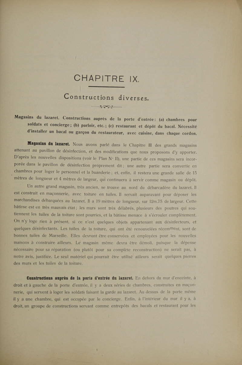  Constructions diverses. ———SS22— Magasins du lazaret. Constructions auprès de la porte d’entrée: (a) chambres pour soldats et concierge; (b) parloir, etc.; (c) restaurant et dépôt du bacal. Nécessité PE Magasins du lazaret. Nous avons parlé dans le Chapitre III des grands magasins attenant au pavillon de désinfection, et des modifications que nous proposons d'y apporter. D’après les nouvelles dispositions (voir le Plan N° Il), une partie de ces magasins sera incor- porée dans le pavillon de désinfection proprement dit; une autre partie sera convertie en . chambres pour loger le personnel et la buanderie ; et, enfin, il restera une grande salle de 15 mètres de longueur et 4 mètres de largeur, qui continuera à servir comme magasin ou dépôt. Un autre grand magasin, très ancien, se trouve au nord du débarcadère du lazaret. Il est construit en maçonnerie, avec toiture en tuiles. Il servait auparavant pour déposer les marchandises débarquées au lazaret, Il a 19 mètres de longueur, sur 12m.75 de largeur. Cette bâtisse est en très mauvais état; les murs sont très délabrés, plusieurs des poutres qui sou- tiennent les tuiles de la toiture sont pourries, et la bâtisse menace à s’écrouler complètement. On n'y loge rien à présent, si ce n’est quelques objets appartenant aux désinfecteurs, et quelques désiniectants. Les tuiles de la toiture, qui ont été renouvelées récemMent, sont de bonnes tuiles de Marseille. Elles devront être conservées et employées pour les nouvelles maisons à construire ailleurs. Le magasin même devra être démoli, puisque la dépense nécessaire pour sa réparation (ou plutôt pour sa complète reconstruction) ne serait pas, à notre avis, justifiée. Le seul matériel qui pourrait être utilisé ailleurs serait quelques pierres des murs et les tuiles de la toiture. Constructions auprès de la porte d'entrée du iazaret. En dehors du mur d'enceinte, à droit et à gauche de la porte d’entrée, il y a deux séries de chambres, construites en maçon- nerie, qui servent à loger les soldats faisant la garde au lazaret. Au dessus de la porte même il y a une chambre, qui est occupée par le concierge. Enfin, à l’intérieur du mur il ya, à droit, un groupe de constructions servant comme entrepôts des bacals et restaurant pour les  