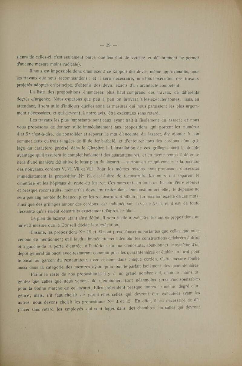   sieurs de celles-ci, c’est seulement parce que leur état de vétusté et délabrement ne permet d'aucune mesure moins radicale). Il nous est impossible donc d’annexer à ce Rapport des devis, même approximatifs, pour les travaux que nous recommandons ; et il sera nécessaire, une fois l'exécution des travaux projetés adoptés en principe, d'obtenir des devis exacts d’un architecte compétent. La liste des propositions énumérées plus haut comprend des travaux de différents degrés d'urgence. Nous espérons que peu à peu on arrivera à les exécuter toutes; mais, en attendant, il sera utile d'indiquer quelles sont les mesures qui nous paraissent les plus urgem- ment nécessaires, et qui devront, à notre avis, être exécutées sans retard. Les travaux les plus importants sont ceux ayant trait à l'isolement du lazaret; et nous vous proposons de donner suite immédiatement aux propositions qui portent les numéros 4et 5; c’est-à-dire, de consolider et réparer le mur d'enceinte du lazaret, d'y ajouter à son sommet deux ou trois rangées de fil de fer barbelé, et d’entourer tous les cordons d’un gril- lage du caractère précisé dans le Chapitre I. L'installation de ces grillages aura le double avantage qu’il assurera le complet isolement des quarantenaires, et en même temps il détermi- nera d’une manière définitive le futur plan du lazaret — surtout en ce qui concerne la position des nouveaux cordons V, VI VII et VII Pour les mêmes raisons nous proposons d'exécuter immédiatement la proposition N° 12, c’est-à-dire de reconstruire les murs qui séparent le cimetière et les hôpitaux du reste du lazaret. Ces murs ont, en tout cas, besoin d’être réparés et presque reconstruits, même s'ils devraient rester dans leur position actuelle; le dépense ne sera pas augmentée de beaucoup en les reconstruisant ailleurs. La position exacte de ces murs, ainsi que des grillages autour des cordons, est indiquée sur la Carte N°IIL et il est de toute nécessité qu’ils soient construits exactement d’après ce plan. Le plan du lazaret étant ainsi défini, il sera facile à exécuter les autres propositions au fur et à mesure que le Conseil décide leur exécution. Ensuite, les propositions N° 19 et 20 sont presqu’aussi importantes que celles que nous venons de mentionner ; et il faudra immédiatement démolir les constructions délabrées à droit et à gauche de la porte d’entrée, à l’intérieur du mur d'enceinte, abandonner le système d’un dépôt général du bacal avec restaurant commun pour les quarantenaires et établir un local pour le bacal ou garçon du restaurateur, avec cuisine, dans chaque cordon. Cette mesure tombe aussi dans la catégorie des mesures ayant pour but le parfait isolement des quarantenaires. Parmi le reste de nos propositions il y a un grand nombre qui, quoique moins ur- gentes que celles que nous venons de mentionner, sont néanmoins presqu’indispensables pour la bonne marche de ce lazaret. Elles présentent presque toutes le même degré d’ur- gence; mais, s’il faut choisir de parmi elles celles qui devront être exécutées avant les placer sans retard les employés qui sont logés dans des chambres ou salles qui devront 