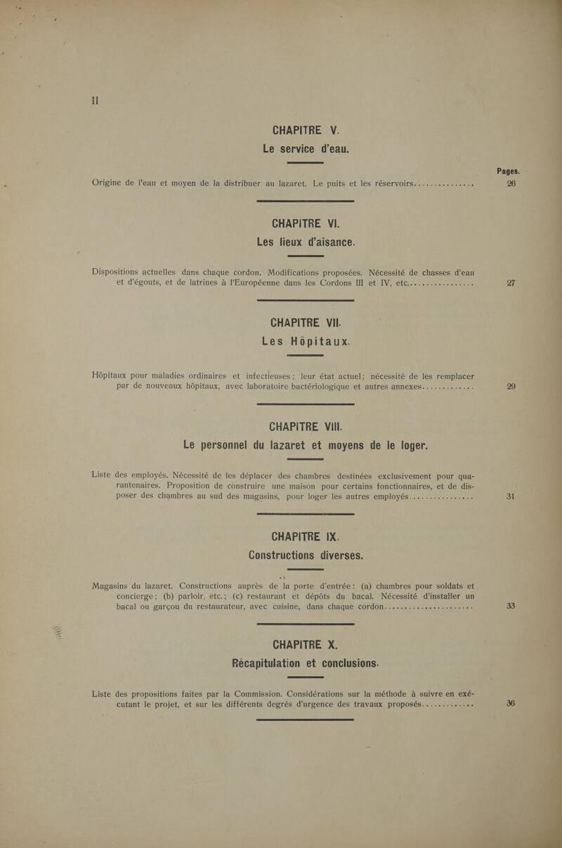  ni Æ È « CHAPITRE V. Le service d’eau.  Pages. Origine de l’eau et moyen de la distribuer au lazaret. Le puits et les réservoirs  CHAPITRE VI. Les lieux d’aisance.  Dispositions actuelles dans chaque cordon. Modifications proposées. Nécessité de chasses d’eau et d’égouts, et de latrines à l'Européenne dans les Cordons III et IV, etc.................  CHAPITRE VII Les Hopitaux.  Hôpitaux pour maladies ordinaires et infectieuses; leur état actuel; nécessité de les remplacer par de nouveaux hôpitaux, avec laboratoire bactériologique et autres annexes  CHAPITRE VIII. Le personnel du lazaret et moyens de le loger.  Liste des employés. Nécessité de les déplacer des chambres destinées exclusivement pour qua- rantenaires. Proposition de construire une maison pour certains fonctionnaires, et de dis- poser des chambres au sud des magasins, pour loger les autres employés................ 31  CHAPITRE IX. Constructions diverses.  Magasins du lazaret. Constructions auprès de la porte d'entrée: (a) chambres pour soldats et concierge; (b) parloir, etc.; (c) restaurant et dépôts du bacal. Nécessité d'installer un bacal ou garçou du restaurateur, avec cuisine, dans chaque cordon  CHAPITRE X. Récapitulation et conclusions.  Liste des propositions faites par la Commission. Considérations sur la méthode à suivre en exé-  