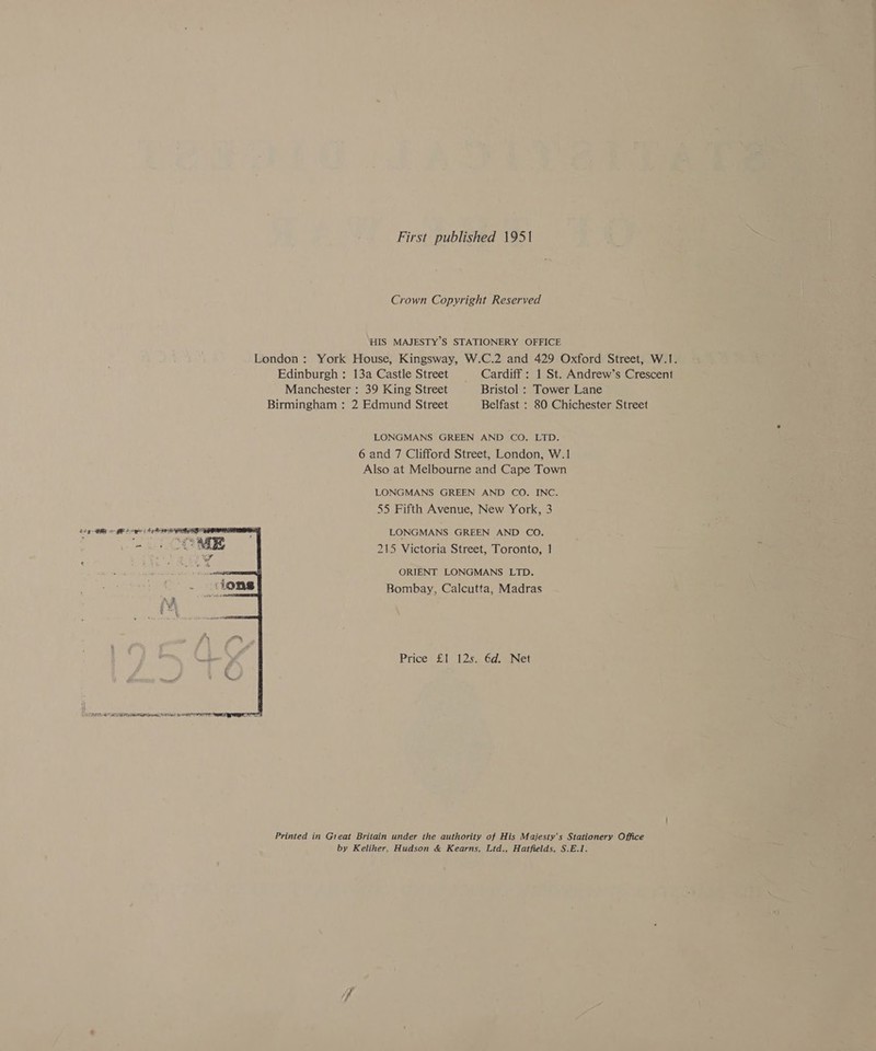 First published 1951 Crown Copyright Reserved HIS MAJESTY’S STATIONERY OFFICE London: York House, Kingsway, W.C.2 and 429 Oxford Street, W.1. Edinburgh : 13a Castle Street Cardiff : 1 St. Andrew’s Crescent Manchester : 39 King Street Bristol : Tower Lane Birmingham : 2 Edmund Street Belfast : 80 Chichester Street LONGMANS GREEN AND CO. LTD. 6 and 7 Clifford Street, London, W.1 Also at Melbourne and Cape Town LONGMANS GREEN AND CO. INC. 55 Fifth Avenue, New York, 3 LONGMANS GREEN AND CO. 215 Victoria Street, Toronto, 1 ORIENT LONGMANS LTD. Bombay, Calcutta, Madras Price £1 125. 6d. Net  Printed in Great Britain under the authority of His Majesty's Stationery Office by Keliher, Hudson &amp; Kearns, Ltd., Hatfields, S.E.1.