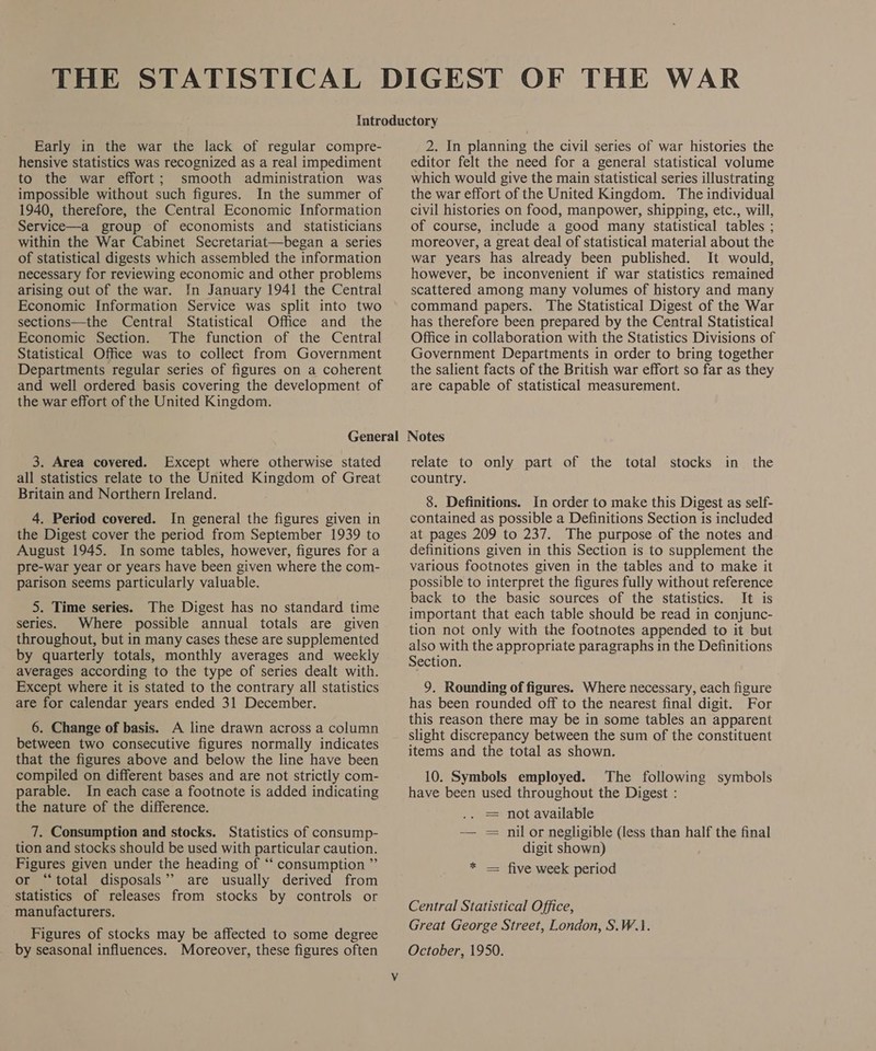 Early in the war the lack of regular compre- hensive statistics was recognized as a real impediment to the war effort; smooth administration was impossible without such figures. In the summer of 1940, therefore, the Central Economic Information Service—a group of economists and _ statisticians within the War Cabinet Secretariat—began a series of statistical digests which assembled the information necessary for reviewing economic and other problems arising out of the war. [n January 1941 the Central Economic Information Service was split into two sections—the Central Statistical Office and the Economic Section. The function of the Central Statistical Office was to collect from Government Departments regular series of figures on a coherent and well ordered basis covering the development of the war effort of the United Kingdom. 2. In planning the civil series of war histories the editor felt the need for a general statistical volume which would give the main statistical series illustrating the war effort of the United Kingdom. The individual civil histories on food, manpower, shipping, etc., will, of course, include a good many statistical tables ; moreover, a great deal of statistical material about the war years has already been published. It would, however, be inconvenient if war statistics remained scattered among many volumes of history and many command papers. The Statistical Digest of the War has therefore been prepared by the Central Statistical Office in collaboration with the Statistics Divisions of Government Departments in order to bring together the salient facts of the British war effort so far as they are capable of statistical measurement. 3. Area covered. Except where otherwise stated all statistics relate to the United Kingdom of Great Britain and Northern Ireland. 4. Period covered. In general the figures given in the Digest cover the period from September 1939 to August 1945. In some tables, however, figures for a pre-war year or years have been given where the com- parison seems particularly valuable. 5. Time series. The Digest has no standard time series. Where possible annual totals are given throughout, but in many cases these are supplemented by quarterly totals, monthly averages and weekly averages according to the type of series dealt with. Except where it is stated to the contrary all statistics are for calendar years ended 31 December. 6. Change of basis. A line drawn across a column between two consecutive figures normally indicates that the figures above and below the line have been compiled on different bases and are not strictly com- parable. In each case a footnote is added indicating the nature of the difference. 7. Consumption and stocks. Statistics of consump- tion and stocks should be used with particular caution. Figures given under the heading of “‘ consumption ” or “total disposals’? are usually derived from statistics of releases from stocks by controls or manufacturers. Figures of stocks may be affected to some degree by seasonal influences. Moreover, these figures often relate to only part of the total stocks in the country. 8. Definitions. In order to make this Digest as self- contained as possible a Definitions Section is included at pages 209 to 237. The purpose of the notes and definitions given in this Section is to supplement the various footnotes given in the tables and to make it possible to interpret the figures fully without reference back to the basic sources of the statistics. It is important that each table should be read in conjunc- tion not only with the footnotes appended to it but also with the appropriate paragraphs in the Definitions Section. 9. Rounding of figures. Where necessary, each figure has been rounded off to the nearest final digit. For this reason there may be in some tables an apparent slight discrepancy between the sum of the constituent items and the total as shown. 10. Symbols employed. The following symbols have been used throughout the Digest : . = not available — = nil or negligible (less than half the final digit shown) * — five week period Central Statistical Office, Great George Street, London, S.W.1. October, 1950.