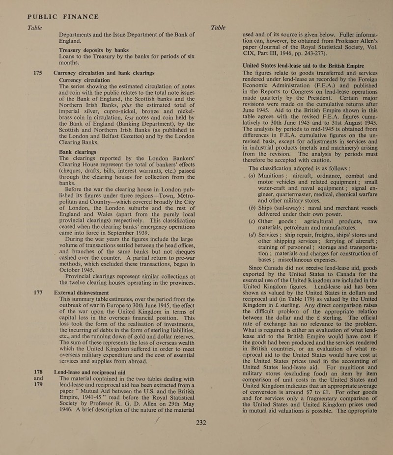 7S 177 178 and 179 Departments and the Issue Department of the Bank of England. Treasury deposits by banks Loans to the Treasury by the banks for periods of six months. Currency circulation The series showing the estimated circulation of notes and coin with the public relates to the total note issues of the Bank of England, the Scottish banks and the Northern Irish Banks, plus the estimated total of imperial silver, cupro-nickel, bronze and _ nickel- brass coin in circulation, Jess notes and coin held by the Bank of England (Banking Department), by the Scottish and Northern Irish Banks (as published in the London and Belfast Gazettes) and by the London Clearing Banks. Bank clearings The clearings reported by the London Bankers’ Clearing House represent the total of bankers’ effects (cheques, drafts, bills, interest warrants, etc.) passed through the clearing houses for collection from the banks. Before the war the clearing house in London pub- lished its figures under three regions—Town, Metro- politan and Country—which covered broadly the City of London, the London suburbs and the rest of England and Wales (apart from the purely local provincial clearings) respectively. This classification ceased when the clearing banks’ emergency operations came into force in September 1939. During the war years the figures include the large volume of transactions settled between the head offices, cashed over the counter. A partial return to pre-war methods, which excluded these transactions, began in October 1945. Provincial clearings represent similar collections at the twelve clearing houses operating in the provinces. This summary table estimates, over the period from the outbreak of war in Europe to 30th June 1945, the effect of the war upon the United Kingdom in terms of capital loss in the overseas financial position. This loss took the form of the realisation of investments, the incurring of debts in the form of sterling liabilities, etc., and the running down of gold and dollar reserves. The sum of these represents the loss of overseas wealth which the United Kingdom suffered in order to meet overseas military expenditure and the cost of essential services and supplies from abroad. The material contained in the two tables dealing with lend-lease and reciprocal aid has been extracted from a paper ‘‘ Mutual Aid between the U.S. and the British Empire, 1941-45’ read before the Royal Statistical Society by Professor R. G. D. Allen on 29th May 1946. A brief description of the nature of the material f 232 used and of its source is given below. Fuller informa- tion can, however, be obtained from Professor Allen’s paper (Journal of the Royal Statistical Society, Vol. CIX, Part III, 1946, pp. 243-277). United States lend-lease aid to the British Empire The figures relate to goods transferred and services rendered under lend-lease as recorded by the Foreign Economic Administration (F.E.A.) and published in the Reports to Congress on lend-lease operations made quarterly by the President. Certain major revisions were made on the cumulative returns after June 1945. Aid to the British Empire shown in this table agrees with the revised F.E.A. figures cumu- latively to 30th June 1945 and to 31st August 1945. The analysis by periods to mid-1945 is obtained from differences in F.E.A. cumulative figures on the un- revised basis, except for adjustments in services and in industrial products (metals and machinery) arising from the revision. The analysis by periods must therefore be accepted with caution. The classification adopted is as follows : (a) Munitions: aircraft, ordnance, combat and motor vehicles and related equipment; small water-craft and naval equipment; signal en- gineer, quartermaster, medical, chemical warfare and other military stores. (6) Ships (sail-away) : naval and merchant vessels delivered under their own power. (c) Other goods: agricultural products, raw materials, petroleum and manufactures. (d) Services : ship repair, freights, ships’ stores and other shipping services; ferrying of aircraft ; training of personnel ; storage and transporta- tion ; materials and charges for construction of bases ; miscellaneous expenses. Since Canada did not receive lend-lease aid, goods exported by the United States to Canada for the eventual use of the United Kingdom are included in the United Kingdom figures. Lend-lease aid has been shown as valued by the United States in dollars and reciprocal aid (in Table 179) as valued by the United Kingdom in £ sterling. Any direct comparison raises the difficult problem of the appropriate relation between the dollar and the £ sterling. The official rate of exchange has no relevance to the problem. What is required is either an evaluation of what lend- lease aid to the British Empire would have cost if the goods had been produced and the services rendered in British countries, or an evaluation of what re- ciprocal aid to the United States would have cost at the United States prices used in the accounting of United States lend-lease aid. For munitions and military stores (excluding food) an item by item comparison of unit costs in the United States and United Kingdom indicates that an appropriate average of conversion is around $7 to £1. For other goods and for services only a fragmentary comparison of the United States and United Kingdom prices used in mutual aid valuations is possible. The appropriate
