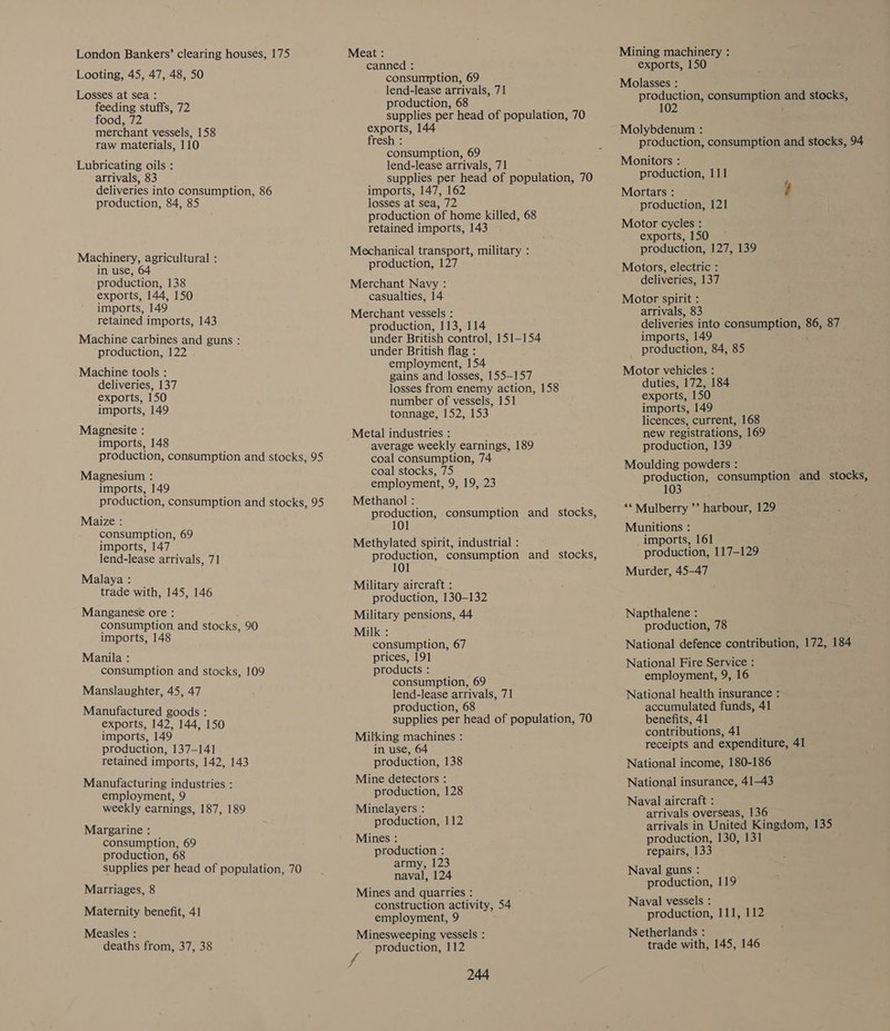 London Bankers’ clearing houses, 175 Looting, 45, 47, 48, 50 Losses at sea : feeding stuffs, 72 food, 72 merchant vessels, 158 raw materials, 110 Lubricating oils : arrivals, 83 deliveries into consumption, 86 production, 84, 85 Machinery, agricultural : in use, 64 production, 138 exports, 144, 150 imports, 149 retained imports, 143 Machine carbines and guns : production, 122 Machine tools : deliveries, 137 exports, 150 imports, 149 Magnesite : imports, 148 production, consumption and stocks, 95 Magnesium : imports, 149 production, consumption and stocks, 95 Maize : consumption, 69 imports, 147 lend-lease arrivals, 71 Malaya : trade with, 145, 146 Manganese ore : consumption and stocks, 90 imports, 148 Manila : consumption and stocks, 109 Manslaughter, 45, 47 Manufactured goods : exports, 142, 144, 150 imports, 149 production, 137-141 retained imports, 142, 143 Manufacturing industries : employment, 9 weekly earnings, 187, 189 Margarine : consumption, 69 production, 68 supplies per head of population, 70 Marriages, 8 Maternity benefit, 41 Measles : deaths from, 37, 38 Meat : canned : consumption, 69 lend-lease arrivals, 71 production, 68 supplies per head of population, 70 exports, 144 fresh : consumption, 69 lend-lease arrivals, 71 supplies per head of population, 70 imports, 147, 162 losses at sea, 72 production of home killed, 68 retained imports, 143 Mechanical transport, military : production, 127 Merchant Navy : casualties, 14 Merchant vessels : production, 113, 114 under British control, 151-154 under British flag : employment, 154 gains and losses, 155—157 losses from enemy action, 158 number of vessels, 151 tonnage, 152, 153 Metal industries : average weekly earnings, 189 coal consumption, 74 coal stocks, 75 employment, 9, 19, 23 Methanol : production, consumption and _ stocks, 10 Methylated spirit, industrial : production, consumption and _ stocks, 101 Military aircraft : production, 130-132 Military pensions, 44 Milk : consumption, 67 prices, 191 products : consumption, 69 lend-lease arrivals, 71 production, 68 supplies per head of population, 70 Milking machines : in use, 64 production, 138 Mine detectors : production, 128 Minelayers : production, 112 Mines : production : army, 123 naval, 124 Mines and quarries : construction activity, 54 employment, 9 Minesweeping vessels : production, 112 244 Mining machinery : exports, 150 Molasses : production, consumption and stocks, 10 ; Molybdenum : production, consumption and stocks, 94 Monitors : production, 111 é, Mortars : ; production, 121 Motor cycles : exports, 150 production, 127, 139 Motors, electric : deliveries, 137 Motor spirit : arrivals, 83 deliveries into consumption, 86, 87 imports, 149 production, 84, 85 Motor vehicles : duties, 172, 184 exports, 150 imports, 149 licences, current, 168 new registrations, 169 production, 139 Moulding powders : ; production, consumption and stocks, 103 ‘* Mulberry ’’ harbour, 129 Munitions : imports, 161 production, 117-129 Murder, 45-47 Napthalene : production, 78 National defence contribution, 172, 184 National Fire Service : employment, 9, 16 National health insurance : accumulated funds, 41 benefits, 41 contributions, 41 receipts and expenditure, 41 National income, 180-186 National insurance, 41-43 Naval aircraft : arrivals overseas, 136 arrivals in United Kingdom, 135 production, 130, 131 repairs, 133 Naval guns : production, 119 Naval vessels : production, 111, 112 Netherlands : trade with, 145, 146