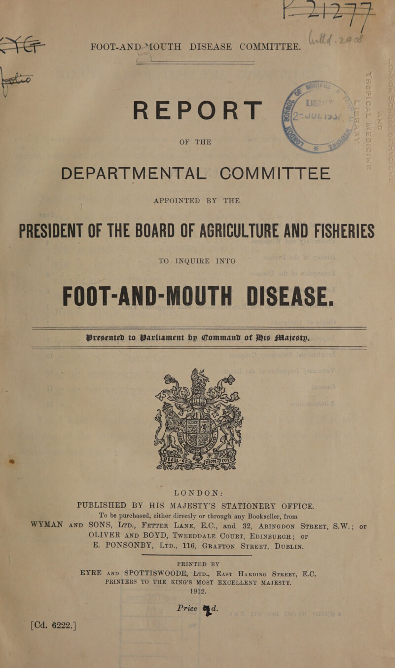 H / &gt;, &amp;@ of ) SE FOOT-AND-MOUTH DISEASE COMMITTEE. { ‘   = [M1 M7 DEPARTMENTAL COMMIT APPOINTED BY THE PRESIDENT OF THE BOARD OF AGRICULTURE AND FISHERIES TO. INQUIRE INTO FOOT-AND-MOUTH DISEASE. PBresented to Parliament by Command of His Majesty.  PUBLISHED BY HIS MAJESTY’S STATIONERY OFFICE. To be purchased, either directly or through any Bookseller, from WYMAN anp SONS, Lrp., Ferrer Lanz, E.C., and 32, ABINGDON STREET, 8.W.; or OLIVER anp BOYD, TwEeeppaLe Court, EDINBURGH; or K. PONSONBY, Lrp., 116, Grarron Srreet, DuBLin. PRINTED BY EYRE anp SPOTTISWOODE, Lrp., East Harpine Srreet, E.C. PRINTERS TO THE KING’S MOST EXCELLENT MAJESTY. 1912. Price Rd. [Cd. 6222.]