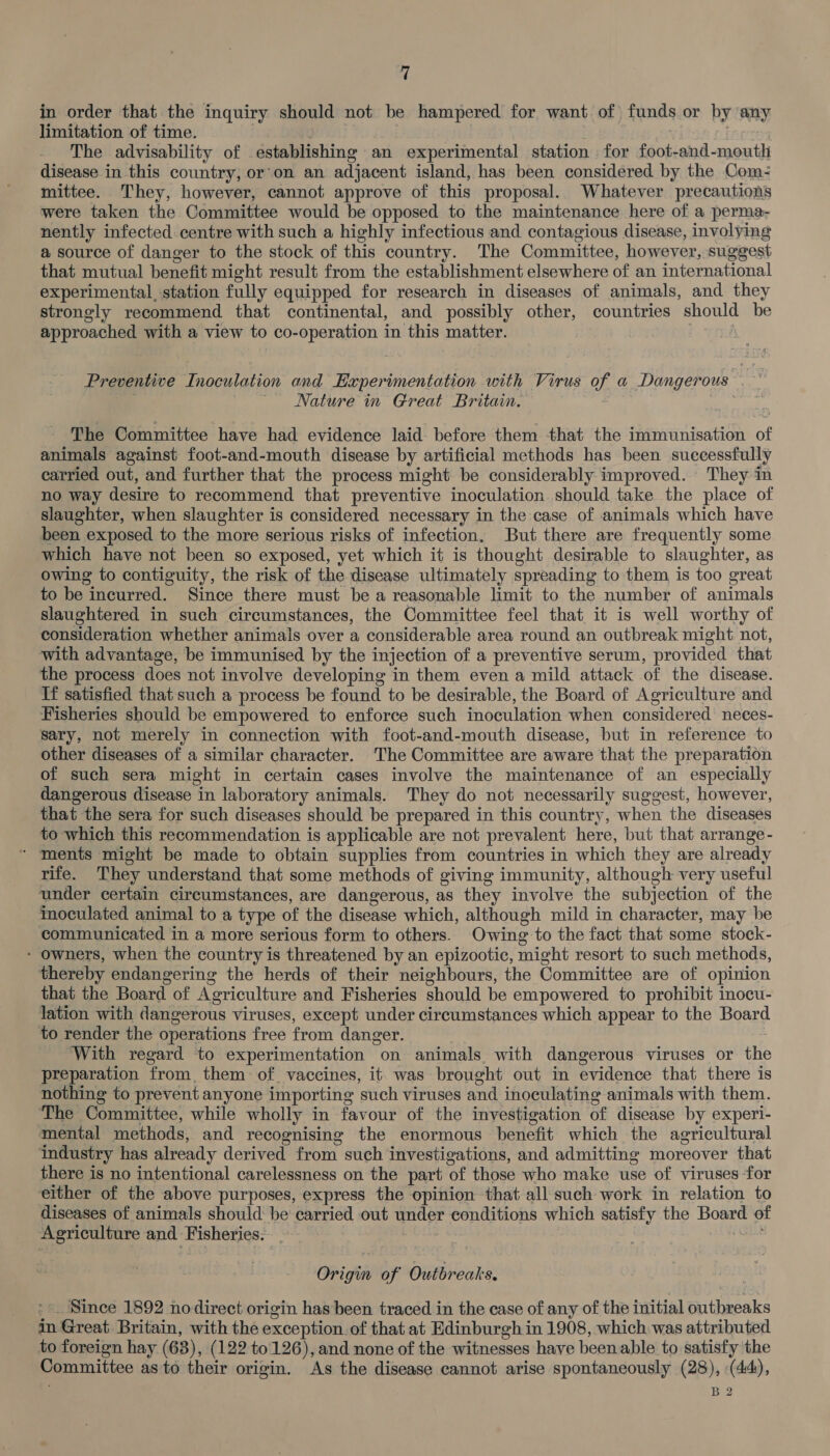 in order that the inquiry should not be hampered for want of funds or by ‘any limitation of time. . | . | The advisability of establishing an experimental station for foot-and-mouth disease in this country, or'on an adjacent island, has been considered by the Com- mittee. They, however, cannot approve of this proposal. Whatever precautions were taken the Committee would be opposed to the maintenance here of a perma- nently infected centre with such a highly infectious and contagious disease, involying a source of danger to the stock of this country. The Committee, however, suggest that mutual benefit might result from the establishment elsewhere of an international experimental_station fully equipped for research in diseases of animals, and they strongly recommend that continental, and possibly other, countries should be approached with a view to co-operation in this matter. Preventive Inoculation and Experimentation with Virus of a Dangerous - a “Nature in Great Britain. oe The Committee have had evidence laid before them that the immunisation of animals against foot-and-mouth disease by artificial methods has been suecessfully carried out, and further that the process might be considerably improved. They in no way desire to recommend that preventive inoculation should take the place of slaughter, when slaughter is considered necessary in the case of animals which have been exposed to the more serious risks of infection. But there are frequently some. which have not been so exposed, yet which it is thought desirable to slaughter, as owing to contiguity, the risk of the disease ultimately spreading to them is too great to be incurred. Since there must be a reasonable limit to the number of animals slaughtered in such circumstances, the Committee feel that it is well worthy of consideration whether animals over a considerable area round an outbreak might not, with advantage, be immunised by the injection of a preventive serum, provided that the process does not involve developing in them even a mild attack of the disease. If satisfied that such a process be found to be desirable, the Board of Agriculture and Fisheries should be empowered to enforce such inoculation when considered neces- sary, not merely in connection with foot-and-mouth disease, but in reference to other diseases of a similar character. The Committee are aware that the preparation of such sera might in certain cases involve the maintenance of an especially dangerous disease in laboratory animals. They do not necessarily suggest, however, that the sera for such diseases should be prepared in this country, when the diseases to which this recommendation is applicable are not prevalent here, but that arrange - ‘ ments might be made to obtain supplies from countries in which they are already rife. They understand that some methods of giving immunity, although very useful under certain circumstances, are dangerous, as they involve the subjection of the Moculated animal to a type of the disease which, although mild in character, may be communicated in a more serious form to others. Owing to the fact that some stock- - owners, when the country is threatened by an epizootic, might resort to such methods, thereby endangering the herds of their neighbours, the Committee are of opinion that the Board of Agriculture and Fisheries should be empowered to prohibit inocu- lation with dangerous viruses, except under circumstances which appear to the Board to render the operations free from danger. | With regard to experimentation on animals, with dangerous viruses or the preparation from. them of. vaccines, it was brought out in evidence that there is nothing to prevent anyone importing such viruses and inoculating animals with them. ‘The Committee, while wholly in favour of the investigation of disease by experi- mental methods, and recognising the enormous benefit which the agricultural industry has already derived from such investigations, and admitting moreover that there is no intentional carelessness on the part of those who make use of viruses for either of the above purposes, express the opinion that all such work in relation to diseases of animals should: be carried out under conditions which satisfy the Board of Agriculture and Fisheries: - | _ Origin of Outbreaks. *» Since 1892 nodirect origin has been traced in the case of any of the initial outbreaks in Great Britain, with the exception. of that at Edinburgh in 1908, which was attributed to foreign hay (63), (122 to126), and none of the witnesses have been able to satisfy the Committee as to their origin. As the disease cannot arise spontaneously (28), (44), B2