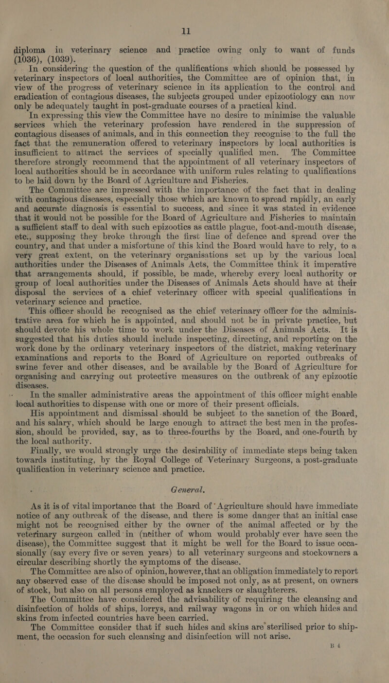 diploma in veterinary science and practice owing only to want of funds (1036), (1039). - In considering the question of the qualifications which should be possessed by veterinary inspectors of local authorities, the Committee are of opinion that, in view of the progress of veterinary science in its application to the control and eradication of contagious diseases, the subjects grouped under epizootiology can now only be adequately taught in post-graduate courses of a practical kind. In expressing this view the Committee have no desire to minimise the valuable services which the veterinary profession have rendered in the suppression of contagious diseases of animals, and in this connection they recognise to the full the fact that the remuneration offered to veterinary inspectors by local authorities is insufficient to attract the services of specially qualified men. The Committee therefore strongly recommend that the appointment of all veterinary inspectors of local authorities should be in accordance with uniform rules relating to qualifications to be laid down by the Board of Agriculture and Fisheries. The Committee are impressed with the importance of the fact that in dealing with contagious diseases, especially those which are known to spread rapidly, an early and accurate diagnosis is essential to success, and since it was stated in evidence that it would not be possible for the Board of Agriculture and Fisheries to maintain a sufficient staff to deal with such epizootics as cattle plague, foot-and-mouth disease, ete., supposing they broke through the first line of defence and spread over the country, and that under a misfortune of this kind the Board would have to rely, to a very great extent, on the veterinary organisations set up by the various local authorities under the Diseases of Animals Acts, the Committee think it imperative that arrangements should, if possible, be made, whereby every local authority or group of local authorities under the Diseases of Animals Acts should have at their disposal the services of a chief veterinary officer with special qualifications in veterinary science and practice. This officer should be recognised as the chief veterinary officer for the adminis- trative area for which he is appointed, and should not be in private practice, but should devote his whole time to work under the Diseases of Animals Acts. It is suggested that his duties should include inspecting, directing, and reporting on the work done by the ordinary veterinary inspectors of the district, making veterinary examinations and reports to the Board of Agriculture on reported outbreaks of Swine fever and other diseases, and be available by the Board of Agriculture for organising and carrying out protective measures on the outbreak of any epizootic diseases. In the smaller administrative areas the appointment of this officer might enable local authorities to dispense with one or more of their present officials. His appointment and dismissal.should be subject to the sanction of the Board, and his salary, which should be large enough to attract the best men in the profes- sion, should be provided, say, as to three-fourths by the Board, and one-fourth by the local authority. Finally, we would strongly urge “ihe desirability of immediate steps being taken towards instituting, by the Royal College of Veterinary Surgeons, a post-graduate qualification in veterinary science and practice. General. As it is of vital importance that the Board of’ Agriculture should have immediate notice of any outbreak of the disease, and there is some danger that an initial case might not be recognised either by the owner of the animal affected or by the veterinary surgeon called‘in (neither of whom would probably ever have seen the disease), the Committee suggest that it might be well for the Board to issue occa- sionally (say every five or seven years) to all veterinary surgeons and stockowners a circular describing shortly the symptoms of the disease. The Committee are also of opinion, however, that an obligation immediately to report any observed case of the disease should be imposed not only, as at present, on owners of stock, but also on all persons employed as knackers or slaughterers. The Committee have considered the advisability of requiring the cleansing and disinfection of holds of ships, lorrys, and railway wagons in or on which hides and skins from infected countries have been carried. The Committee consider that if such hides and skins are sterilised prior to ship- ment, the occasion for such cleansing and disinfection will not arise. B4