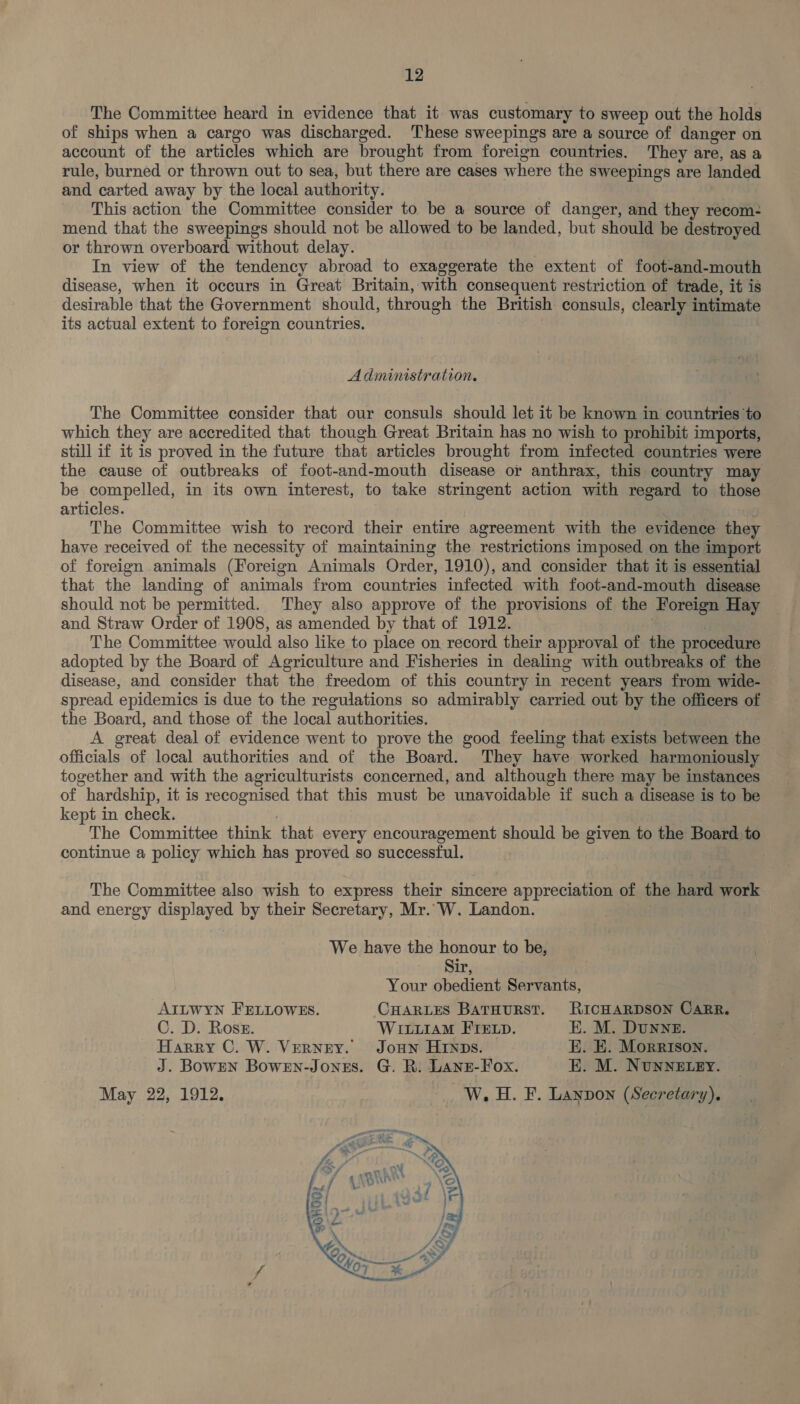 The Committee heard in evidence that it was customary to sweep out the holds of ships when a cargo was discharged. These sweepings are a source of danger on account of the articles which are brought from foreign countries. They are, as a rule, burned or thrown out to sea, but there are cases where the sweepings are landed and carted away by the local authority. This action the Committee consider to be a source of danger, and they recom- mend that the sweepings should not be allowed to be landed, but should be destroyed or thrown overboard without delay. In view of the tendency abroad to exaggerate the extent of foot-and-mouth disease, when it occurs in Great Britain, with consequent restriction of trade, it is desirable that the Government should, through the British consuls, clearly intimate its actual extent to foreign countries. Administration. The Committee consider that our consuls should let it be known in countries ‘to which they are accredited that though Great Britain has no wish to prohibit imports, still if it is proved in the future that articles brought from infected countries were the cause of outbreaks of foot-and-mouth disease or anthrax, this country may be compelled, in its own interest, to take stringent action with regard to those articles. The Committee wish to record their entire agreement with the evidence they have received of the necessity of maintaining the restrictions imposed on the import of foreign animals (Foreign Animals Order, 1910), and consider that it is essential that the landing of animals from countries infected with foot-and-mouth disease should not be permitted. They also approve of the provisions of the Foreign Hay and Straw Order of 1908, as amended by that of 1912. The Committee would also like to place on, record their approval of the procedure adopted by the Board of Agriculture and Fisheries in dealing with outbreaks of the disease, and consider that the freedom of this country in recent years from wide- spread epidemics is due to the regulations so admirably carried out by the officers of the Board, and those of the local authorities. A great deal of evidence went to prove the good feeling that exists between the officials of local authorities and of the Board. They have worked harmoniously together and with the agriculturists concerned, and although there may be instances of hardship, it is spe es that this must be unavoidable if such a disease is to be kept in check. The Committee think ‘that every encouragement should be given to the Board to continue a policy which has proved so successful. The Committee also wish to express their sincere appreciation of the hard work and energy displayed by their Secretary, Mr. W. Landon. We have the honour to be, Sir, Your obedient Servants, AILWYN FELLOWES. CHARLES BATHURST. RICHARDSON CARR. C. D. Ross. WILLIAM FTELD. EK. M. DUNNE. Harry C. W. VernzrY. Joun HINDs. E. EK. Morrison. J. BowEN BowEN-Jones. G. R. Lane-Fox. EK. M. NUNNELEY. May 22, 1912. W.H. F. Lanpon (Secretary). 