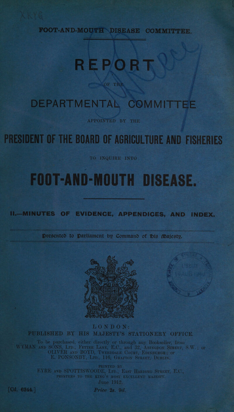 so 1G oe COMMITTEE.  REPORT, \ 3 DEPARTM ENTAL, COM M TTEE APPOINTED BY THE PRESIDENT OF THE BOARD OF AGRICULTURE a ISHERIES TO INQUIRE INTO FOOT-AND-MOUTH DISEASE. H.—MINUTES OF EVIDENCE, APPENDICES, AND INDEX.  eee Presented to Parliament by Command of his Majesty.      o be purchased, either directly or through any Bookseller, from | WYMAN =, SONS, Lrp., Ferrer Lang, E.C., and 32, Anrnepon SrrErr, S.W.; ar OLIVER axp BOYD, TWEEDDALE Court, EpinpuRGH; or . E. PONSONBY, ‘Lm, 116, Grarron Srneer, Duper, ‘or eh | ie ie  EYRE AND SPOTTISWOODE, ri. Bist Harpine Sreeet, E.C., | PRINTERS TO THE KING’S MOST EXCELLENT MAJESTY. June 1912. ~ [Od. 6244.) Price 2s. 9d. = a = ae : _ aie, 1 riod d &gt;