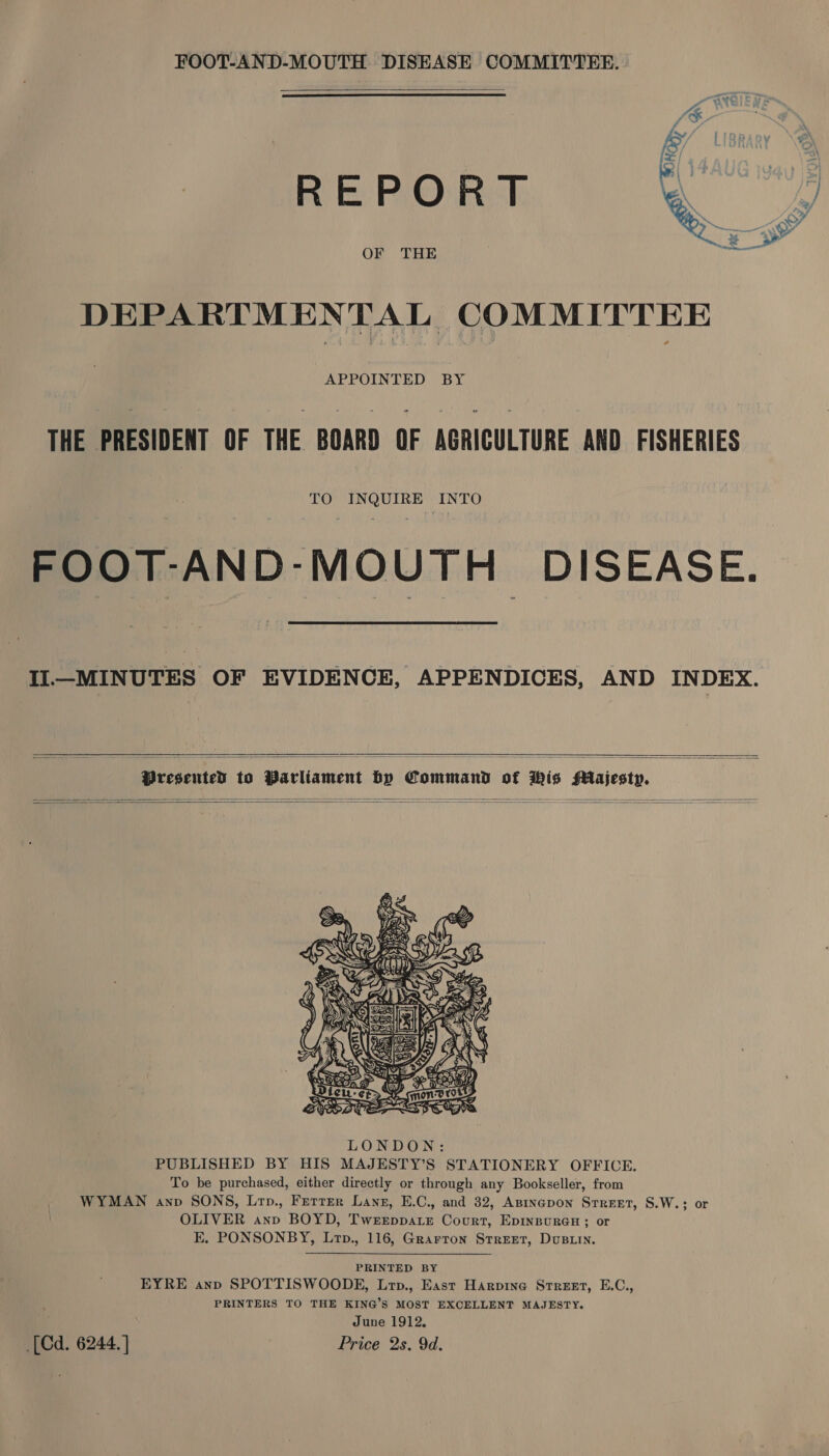  REPORT OF THE  DEPARTMENTAL COMMITTEE APPOINTED BY THE PRESIDENT OF THE BOARD OF AGRICULTURE AND FISHERIES TO INQUIRE INTO FOOT-AND-MOUTH DISEASE. Il—MINUTES OF EVIDENCE, APPENDICES, AND INDEX.  Presented to Parliament by Command of Wis Majesty.         PRINTED BY EYRE anp SPOTTISWOODE, Lrp., East Harpine Street, E.C., PRINTERS TO THE KING’S MOST EXCELLENT MAJESTY. June 1912, [Cd. 6244. ] Price 2s. 9d.