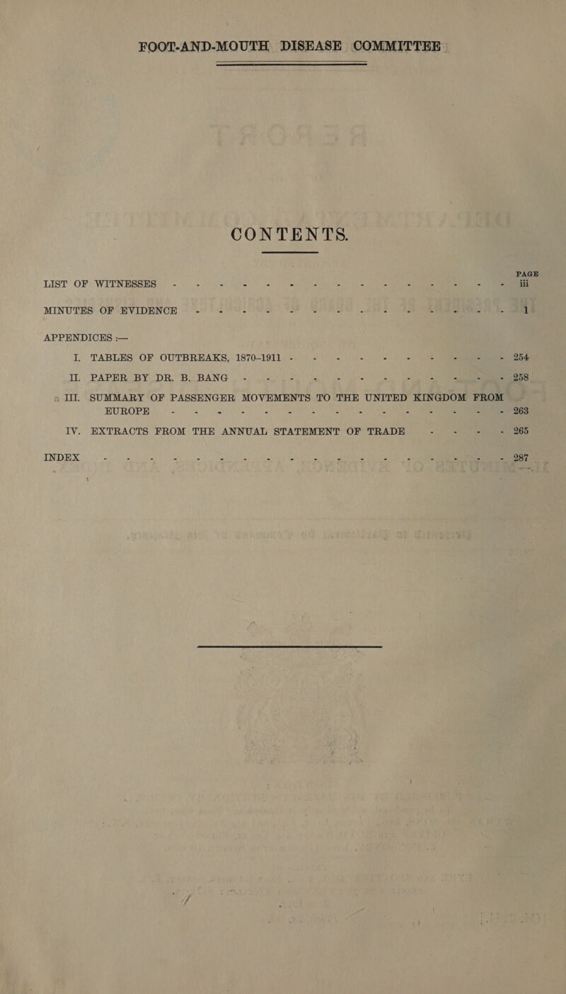   PAGE LIST OF WITNESSES. 2) CO MINUTES OF ‘EVIDENOB (08) SU 80&gt; Sat A OO APPENDICES :— L: TABLES OF OUTBREAKS, 1870-1911. 2:34) 2 fel) (2) 2 I PAPER BY DR. BoOBANG 2. oe » I. SUMMARY OF PASSENGER MOVEMENTS TO THE UNITED KINGDOM FROM EUROPE - 0 2) OR IV. EXTRACTS FROM THE ANNUAL STATEMENT OF TRADE 0 2 Ser INDEX : : - : : - i - : Z 2 pint | “ bl Sie - 987