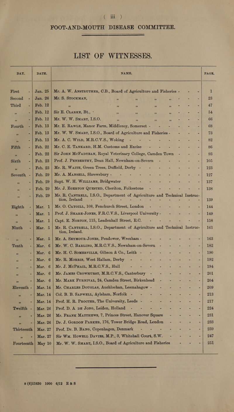 DAY. First - Second - Third - Fifth - Sixth - Seventh - ”? Eleventh - Twelfth - Thirteenth ” % Fourteenth  Jan. Jan. Feb. Feb. Feb. Feb. Feb. Feb. Feb. Feb. Feb. Feb. Feb. Feb. Feb. Feb. 25 26 12 12 12 13 13 13 22 22 23 23 29 29 29 29 a ae a a @&gt;.- Ca “C3, Sd a-Cs) (Ss a 14 14 26 26 26 27 27 (Bie)   LIST OF WITNESSES. NAME, Mr. A. W. ANSTRUTHER, ©.B., Board of Agriculture and Fisheries Mr. S. StocKMAN, 7 ” ” ” “i - - = Sir E. CLarkE, Bt., ° Mr. W. W. Smart, 1.8.0. ae $4 rt hn hie ; : Mr. E. RAw1LE, Manor Farm, Middlezoy, Somerset - - - - - Mr. W. W. Smart, I.8.0., Board of Agriculture and Fisheries - - = - Mr. A. C. Witp, M.R.C.V.S., Woking - : : Ss : : Mr. C. E. Tanxarp, H.M. Customs and Excise - : : : Sir Jonn McFapyzan, Royal Veterinary College, Camden Town’ - - - Prof. J. PENBERTHY, Dean Hall, Newnham-on-Severn — - - 4 = : Mr. R. Waite, Green Trees, Duffield, Derby - : “ 3 . E i Mr. A. MANnsELL, Shrewsbury - : X ! 3 : ‘ u Supt. W. H. Wiiuiams, Bridgwater - - - . ; 5 e : Mr. J. EGERTON QUESTED, Cheriton, Folkestone’ - : e 4 e 5 Mr. R. CantreEx1, 1.8.0., Department of Agriculture and Technical Instruc- tion, Ireland - : - &gt; : : 4 3 E x Mr. O. Cayariu, 108, Fenchurch Street, London’ - F . - 4 Prof. J. SHARE-JONES, F.R.C.V.S., Liverpool University - - - 7 - Capt. E. Norton, 115, Leadenhall Street, E.C. - Z A : “ Mr. R. CantReEtt, I.8.0., Department of Agriculture and Technical Instruc- tion, Ireland. Mr. A. SEyMourR-JoNEs, Pendower, Wrexham - “ : A a é s Mr. W. C. Baruine, M.R.C.V.S., Newnham-on-Severn - - - - - Mr. H. C. SomERVILLE, Gibson &amp; Co., Leith - : : = u 3 Mr. R. Morris, West Hallam, Derby - - “ “ . - q f Mr. J. McPuHatt, M.R.C.V.S., Hull - - , - s ; » : Mr. James CrownHurstT, M.R.C.V.S., Canterbury - : e : r r Mr. Mark FurnIvat, 24, Camden Street, Birkenhead - © : é Bh Mr. CHARLES Dovetas, Auchlochan, Lesmahagow - = ‘ : z a Col. B. B. SapwEtt, Aylsham, Norfolk - - a . Bs i X : Prof. H. R. Procter, The University, Leeds - : “ S 5 e : Prof. D. A bE Jona, Leiden, Holland - 2 e 2 “ 2 -! : Mr. Frank MattuHews, 7, Princes Street, Hanover Square - = : ~ Dr. J. Gorpon PARKER, 176, Tower Bridge Road, London - . s A Prof. Dr. B. Bane, Copenhagen, Denmark - - “ = 3 “ - Sir Wm. HowEtut Daviss, M.P., 3, Whitehall Court, S.W. - - - - Mr. W. W. Smart, I.8.0., Board of Agriculture and Fisheries - - *   139 144 149 158 161 163 182 190 192 194 201 204 209 213 217 224 231 233 239 247 251