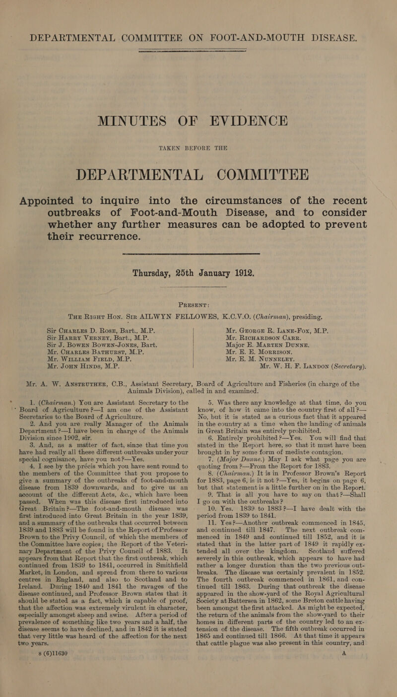   TAKEN their recurrence.  Sir CHARLES D. Ross, Bart., M.P. Sir Harry VERNEY, Bart., M.P. Sir J. BowEN BowEN-JONEs, Bart. Mr. CHARLES Batuurst, M.P. Mr. Wiuu1am FIELp, M.P. Mr. Joun Hinps, M.P. Mr. GrorGceE R. Lane-Fox, M.P. Mr. RicHARDSON CARR. Major E. Marten Dunne. Mr. E. E. Morrison. Mr, E. M. NuNNELEY. Mr. W. H. F. Lannvon (Secretary). 1. (Chairman.) You are Assistant Secretary to the Board of Agriculture P—I am one of the Assistant Secretaries to the Board of Agriculture. 2. And you are really Manager of the Animals Department ?—I have been in charge of the Animals Division since 1902, sir. 3. And, as a matter of fact, sinse that time you have had really all these different outbreaks under your special cognisance, have you not ?—Yes. 4, I see by the précis which you have sent round to the members of the Committee that you propose to give a summary of the outbreaks of foot-and-mouth disease from 1839 downwards, and to give us an account of the different Acts, &amp;c., which have been passed. When was this disease first introduced into Great Britain?—The foot-and-mouth disease was first introduced into Great Britain in. the year 1839, and a summary of the outbreaks that occurred between 1839 and 1883 will be found in the Report of Professor Brown to the Privy Council, of which the members of the Committee have copies; the Report of the Veteri- nary Department of the Privy Council of 1883. It appears from that Report that the first outbreak, which continued from 1839 to 1841, occurred in Smithfield Market, in London, and spread from there to various centres in England, and also to Scotland and to Ireland. During 1840 and 1841 the ravages of the disease continued, and Professor Brown states that it should be stated as a fact, which is capable of proof, that the aifection was extremely virulent in character, especially amongst sheep and swine. Aftera period of prevalence of something like two years and a half, the disease seems to have declined, and in 1842 it is stated that very little was heard of the affection for the next two years. - § (6)11630 5. Was there any knowledge at that time, do you know, of how it came into the country first of all P— No, but it is stated as a curious fact that it appeared in the country at a time when the landing of animals in Great Britain was entirely prohibited. 6. Entirely prohibited ?—Yes. You will find that stated in the Report here, so that it must have been brought in by some form of mediate contagion. 7. (Major Dunne.) May I ask what page you are quoting from ?—From the Report for 1883. 8. (Chairman.) It is in Professor Brown’s Report for 1883, page 6, is it not P—Yes, it begins on page 6, but that statement is a little further on in the Report. 9. That is all you have to say on that ?—Shall I go on with the outbreaks ? 10. Yes. 1839 to 1883 ?—I have dealt with the period from 1839 to 1841. 11. Yes?—Another outbreak commenced in 1845, and continued till 1847. The next outbreak com- menced in 1849 and continued till 1852, and it is stated that in the latter part of 1849 it rapidly ex- tended all over the kingdom. Scotland suffered severely in this outbreak, which appears to have had rather a longer duration than the two previous out- breaks. The disease was certainly prevalent in 1852. The fourth outbreak commenced in 1861, and con- tinued till 1863. During that outbreak the disease appeared in the show-yard of the Royal Agricultural Society at Battersea in 1862, some Breton cattle having been amongst the first attacked. As might be expected, the return of the animals from the show-yard to their homes in different parts of the country led to an ex- tension of the disease. The fifth outbreak occurred in 1865 and continued till 1866. At that time it appears that cattle plague was also present in this country, and A