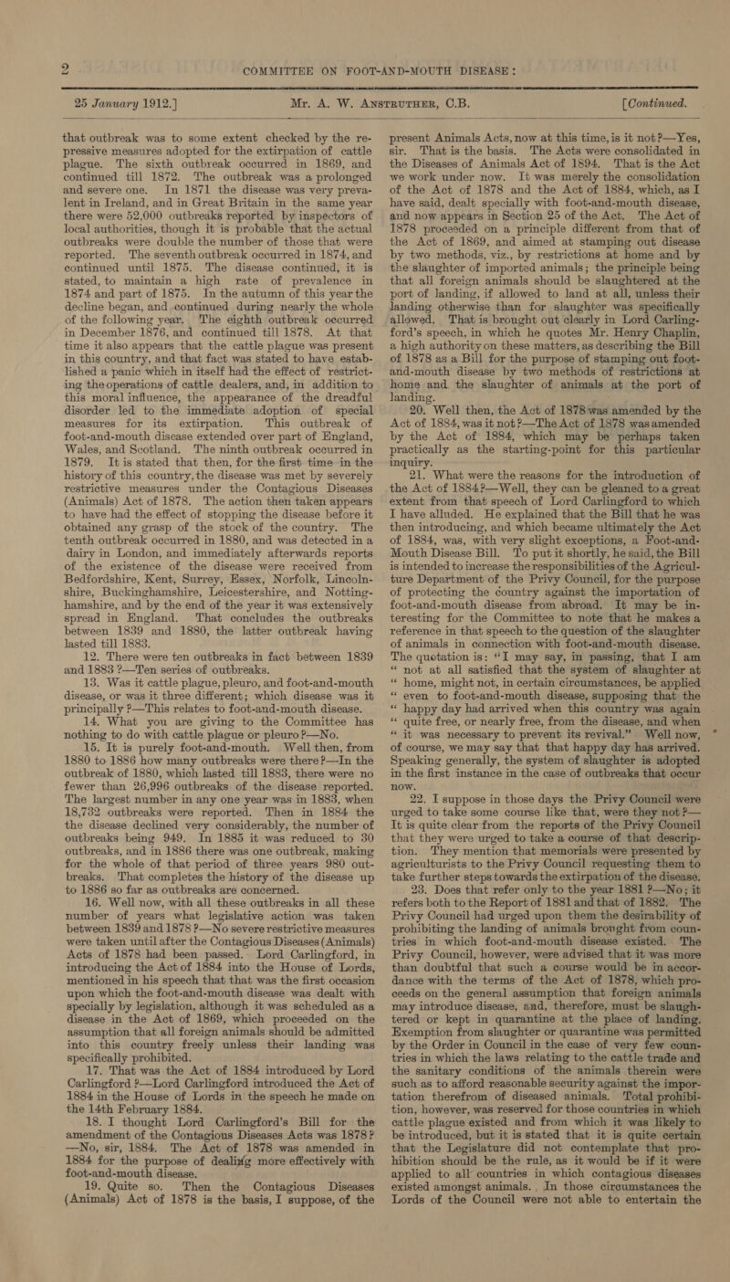 bo  25 January 1912.) [ Continued.  that outbreak was to some extent checked by the re- pressive measures adopted for the extirpation of cattle plague. The sixth outbreak occurred in 1869, and continued till 1872. The outbreak was a prolonged and severe one. In 1871 the disease was very preva- lent in Ireland, and in Great Britain in the same year there were 52,000 outbreaks reported by inspectors of local authorities, though it is probable that the actual outbreaks were double the number of those that were reported. The seventh outbreak occurred in 1874, and continued until 1875. The disease continued, it is stated, to maintain a high rate of prevalence in 1874 and part of 1875. In the autumn of this year the decline began, and..continued during nearly the whole of the following year.. The eighth outbreak occurred in December 1876, and continued till 1878. At that time it also appears that the cattle plague was present in this country, and that fact was stated to have estab- lished a panic which in itself had the effect of restrict- this moral influence, the appearance of the dreadful disorder led to the immediate adoption of special measures for its extirpation. This outbreak of foot-and-mouth disease extended over part of England, Wales, and Scotland. The ninth outbreak oceurred in 1879. Itis stated that then, for the first time in the history of this country, the disease was met by severely restrictive measures under the Contagious Diseases (Animals) Act of 1878. The action then taken appears to have had the effect of stopping the disease before it obtained any grasp of the stock of the country. The tenth outbreak occurred in 1880, and was detected in a dairy in London, and immediately afterwards reports of the existence of the disease were received from Bedfordshire, Kent, Surrey, Essex, Norfolk, Lincoln- shire, Buckinghamshire, Leicestershire, and Notting- hamshire, and by the end of the year it was extensively spread in England. That concludes the outbreaks between 1839 and 1880, the latter outbreak having lasted till 1883. 12. There were ten outbreaks in fact between 1839 and 1883 ?—Ten series of outbreaks. 13. Was it cattle plague, pleuro, and foot-and-mouth disease, or was it three different; which disease was it principally ?—This relates to foot-and-mouth disease. 14. What you are giving to the Committee has nothing to do with cattle plague or pleuro P—No. 15. It is purely foot-and-mouth. Well then, from 1880 to 1886 how many outbreaks were there ?—In the outbreak of 1880, which lasted till 1883, there were no fewer than 26,996 outbreaks of the disease reported. The largest number in any one year was in 1883, when 18,782 outbreaks were reported. Then in 1884 the the disease declined very considerably, the number of outbreaks being 949. In 1885 it was reduced to 30 outbreaks, and in 1886 there was one outbreak, making for the whole of that period of three years 980 out- breaks. That completes the history of the disease up to 1886 so far as outbreaks are concerned. 16. Well now, with all these outbreaks in all these number of years what legislative action was taken between 1839 and 1878 P—No severe restrictive measures were taken until after the Contagious Diseases (Animals) Acts of 1878 had been passed. Lord Carlingford, in introducing the Act of 1884 into the House of Lords, mentioned in his speech that that was the first occasion upon which the foot-and-mouth disease was dealt with specially by legislation, although it was scheduled as a disease in the Act of 1869, which proceeded on the assumption that all foreign animals should be admitted into this country freely unless their landing was specifically prohibited. 17. That was the Act of 1884 introduced by Lord Carlingford ’—Lord Carlingford introduced the Act of 1884 in the House of Lords in the speech he made on the 14th February 1884. 18. I thought Lord Carlingford’s Bill for the amendment of the Contagious Diseases Acts was 1878 ? —No, sir, 1884. The Act of 1878 was amended in 1884 for the purpose of dealiyfg more effectively with foot-and-mouth disease. 19. Quite so. Then the Oontagious Diseases (Animals) Act of 1878 is the basis, I suppose, of the present Animals Acts, now at this time, is it not P—Yes, sir. That is the basis. The Acts were consolidated in the Diseases of Animals Act of 1894. That is the Act we work under now. lt was merely the consolidation of the Act of 1878 and the Act of 1884, which, as I have said, dealt specially with foot-and-mouth disease, and now appears in Section 25 of the Act. The Act of 1878 proceeded on a principle different from that of the Act of 1869, and aimed at stamping out disease by two methods, viz., by restrictions at home and by the slaughter of imported animals; the principle being that all foreign animals should be slaughtered at the port of landing, if allowed to land at all, unless their landing otherwise than for slaughter was specifically allowed, That is brought out clearly in Lord Carling- ford’s speech, in which he quotes Mr. Henry Chaplin, a high authority on these matters, as describing the Bill of 1878 as a Bill for the purpose of stamping out foot- and-mouth disease by two methods of restrictions at home and the slaughter of animals at the port of landing. 20. Well then, the Act of 1878 was amended by the Act of 1884, was it not &gt;—The Act of 1878 was amended by the Act of 1884, which may be perhaps taken practically as the starting-point for this particular inquiry. 21. What were the reasons for the introduction of the Act of 1884?—Well, they can be gleaned to a great extent from that speech of Lord Carlingford to which I have alluded. He explained that the Bill that he was then introducing, and which became ultimately the Act of 1834, was, with very slight exceptions, a Foot-and- Mouth Disease Bill. To put it shortly, he said,the Bill is intended to increase the responsibilities of the Agricul- ture Department of the Privy Council, for the purpose of protecting the country against the importation of foot-and-mouth disease from abroad. It may be in- teresting for the Committee to note that he makes a reference in that speech to the question of the slaughter of animals in connection with foot-and-mouth disease. The quotation is: ‘I may say, in passing, that I am * not at all satisfied that the system of slaughter at “ home, might not, in certain circumstances, be applied * even to foot-and-mouth disease, supposing that the “ happy day had arrived when this country was again ** quite free, or nearly free, from the disease, and when * it was necessary to prevent its revival.” Well now, of course, we may say that that happy day has arrived. Speaking generally, the system of slaughter is adopted in the first instance in the case of outbreaks that occur now. 22. I suppose in those days the Privy Council were urged to take some course like that, were they not P— It is quite clear from the reports of the Privy Council that they were urged to take a course of that descrip- tion. They mention that memorials were presented by agriculturists to the Privy Council requesting them to take further steps towards the extirpation of the disease. 23. Does that refer only to the year 1881 ?—No;; it refers both to the Report of 1881 and that of 1882. The Privy Council had urged upon them the desirability of prohibiting the landing of animals bronght from coun- tries in which foot-and-mouth disease existed. The Privy Council, however, were advised that it was more than doubtful that such a course would be in accor- dance with the terms of the Act of 1878, which pro- ceeds on the general assumption that foreign animals may introduce disease, and, therefore, must be slaugh- tered or kept in quarantine at the place of landing. Exemption from slaughter or quarantine was permitted by the Order in Council in the case of very few coun- tries in which the laws relating to the cattle trade and the sanitary conditions of the animals therein were such as to afford reasonable security against the impor- tation therefrom of diseased animals. Total prohibi- tion, however, was reserved for those countries in which cattle plague existed and from which it was likely to be introduced, but it is stated that it is quite certain that the Legislature did not contemplate that pro- hibition should be the rule, as it would be if it were applied to all countries in which contagious diseases existed amongst animals. , In those circumstances the Lords of the Council were not able to entertain the