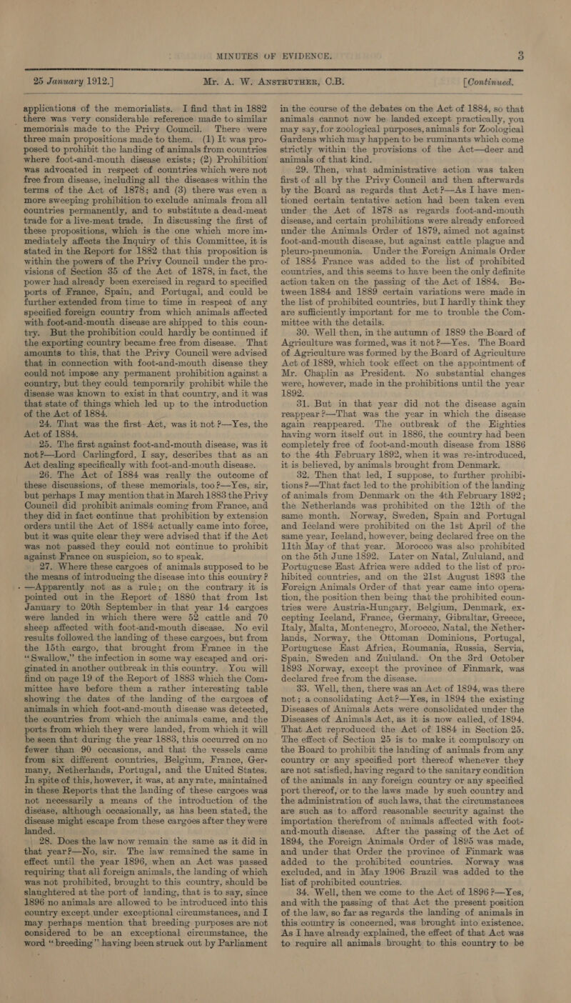  25 January 1912.) [ Continued.  applications of the memorialists. I find that in 1882 there was very considerable reference made to similar ' memorials made to the Privy Council. There were three main propositions made to them. (1) It was pro- posed to prohibit the landing of animals from countries where foot-and-mouth disease exists; (2) Prohibition was advocated in respect of countries which were not free from disease, including all the diseases within the terms of the Act of 1878; and (3) there was even a more sweeping prohibition to exclude animals from all countries permanently, and to substitute a dead-meat trade for a live-meat trade. In discussing the first of these propositions, which is the one which more im- mediately affects the Inquiry of this Committee, it is stated in the Report for 1882 that this proposition is within the powers of the Privy Council under the pro- visions of Section 35 of the Act of 1878, in fact, the power had already been exercised in regard to specified ports of France, Spain, and Portugal, and could be further extended from time to time in respect of any specified foreign country from which animals affected with foot-and-mouth disease are shipped to this coun- try. But the prohibition could hardly be continued if the exporting country became free from disease. That amounts to this, that the Privy Council were advised that in connection with foot-and-mouth disease they could not impose any permanent prohibition against a country, but they could temporarily prohibit while the disease was known to exist in that country, and it was that state of things which led up to the introduction of the Act of 1884. 24. That was the first- Act, was it not ?—Yes, the Act of 1884. 25. The first against foot-and-mouth disease, was it not?—Lord Carlingford, I say, describes that as an Act dealing specifically with foot-and-mouth disease. 26. The Act of 1884 was really the outcome of these discussions, of these memorials, too ?—Yes, six, but perhaps I may mention that in March 1885 the Privy Council did prohibit animals coming from France, and they did in fact continue that prohibition by extension orders until the Act of 1884 actually came into force, but it was quite clear they were advised that if the Act was not passed they could not continue to prohibit against France on suspicion, so to speak. 27. Where these cargoes of animals supposed to be the means of introducing the disease into this country ? - —Apparently not as a rule; on the contrary it is pointed out in the Report of 1880 that from Ist January to 20th September in that year 14 cargoes were landed in which there were 52 cattle and 70 sheep affected with foot-and-mouth disease. No evil results followed the landing of these cargoes, but from the 15th cargo, that brought from France in the “‘ Swallow,” the infection in some way escaped and ori- ginated in another outbreak in this country. You will find on page 19 of the Report of 1883 which the Com- mittee have before them a rather interesting table showing the dates of the landing of the cargoes of animals in which foot-and-mouth disease was detected, the countries from which the animals came, and the ports from which they were landed, from which it will be seen that during the year 1883, this occurred on no fewer than 90 occasions, and that the vessels came from six different countries, Belgium, France, Ger- many, Netherlands, Portugal, and the United States. In spite of this, however, it was, at any rate, maintained in these Reports that the landing of these cargoes was not necessarily a means of the introduction of the disease, although occasionally, as has been stated, the disease might escape from these cargoes after they were landed. | 28. Does the law now remain the same as it did in that year?—No, sir. The law remained the same in effect until the year 1896, when an Act was passed requiring that all foreign animals, the landing of which was not prohibited, brought to this country, should be slaughtered at the port of landing, that is to say, since 1896 no animals are allowed to be introduced into this country except.under exceptional circumstances, and I may perhaps mention that breeding purposes are not considered to be an exceptional circumstance, the word “breeding” having been struck out by Parliament in the course of the debates on the Act of 1884, so that animals cannot now be landed except practically, you may say, for zoological purposes, animals for Zoological Gardens which may happen to be ruminants which come strictly within the provisions of the Act—deer and animals of that kind. 29. Then, what administrative action was taken first of all by the Privy Council and then afterwards by the Board as regards that Act?—As I have men- tioned certain tentative action had been taken even under the Act of 1878 as regards foot-and-mouth disease, and certain prohibitions were already enforced under the Animals Order of 1879, aimed not against foot-and-mouth disease, but against cattle plague and pleuro-pneumonia. Under the Foreign Animals Order of 1884 France was added to the list of prohibited countries, and this seems to have been the only definite action taken on the passing of the Act of 1884. Be- tween 1884 and 1889 certain variations were made in the list of prohibited countries, but I hardly think they are sufficiently important for me to trouble the Com- mittee with the details. 30. Well then, in the autumn of 1889 the Board of Agriculture was formed, was it not?—Yes. The Board of Agriculture was formed by the Board of Agriculture Act of 1889, which took effect on the appointment of Mr. Chaplin as President. No substantial changes were, however, made in the prohibitions until the year 1892. 31. But in that year did not the disease again reappear ?—That was the year in which the disease again reappeared. The outbreak of the LHighties having worn itself out in 1886, the country had been completely free of foot-and-mouth disease from 1886 to the 4th February 1892, when it was re-introduced, it is believed, by animals brought from Denmark. 32. Then that led, I suppose, to further prohibi- tions P—That fact led to the prohibition of the landing of animals from Denmark on the 4th February 1892; the Netherlands was prohibited on the 12th of the same month. Norway, Sweden, Spain and Portugal and Iceland were prohibited on the lst April of the same year, Iceland, however, being declared free on the lith May of that year. Morocco was also prohibited on the 5th June 1892. Later on Natal, Zululand, and Portuguese East Africa were added to the list of pro- hibited countries, and on the 2lst August 1893 the Foreign Animals Order of that year came into opera- tion, the position then beimg that the prohibited coun- tries were Austria-Hungary, Belgium, Denmark, ex- cepting Iceland, France, Germany, Gibraltar, Greece, Italy, Malta, Montenegro, Morocco, Natal, the Nether- lands, Norway, the Ottoman Dominions, Portugal, Portuguese Hast Africa, Roumania, Russia, Servia, Spain, Sweden and Zululand. On the 3rd October 1893 Norway, except the province of Finmark, was declared free from the disease. 33. Well, then, there was an Act of 1894, was there not; a consolidating Act?—Yes, in 1894 the existing Diseases of Animals Acts were consolidated under the Diseases of Animals Act, as it is now called, of 1894. That Act reproduced the Act of 1884 in Section 25. The effect of Section 25 is to make it compulsory on the Board to prohibit the landing of animals from any country or any specified port thereof whenever they are not satisfied, having regard to the sanitary condition of the animals in any foreign country or any specified port thereof, or to the laws made by such country and the administration of such laws, that the circumstances are such as to afford reasonable security against the importation therefrom of animals affected with foot- and-mouth disease. After the passing of the Act of 1894, the Foreign Animals Order of 1895 was made, and under that Order the province of Finmark was added to the prohibited countries. Norway was excluded, and in May 1906 Brazil was added to the list of prohibited countries. 34. Well, then we come to the Act of 1896 ?—Yes, and with the passing of that Act the present position of the law, so far as regards the landing of animals in this country is concerned, was brought into existence. As I have already explained, the effect of that Act was to require all animals brought to this country to be