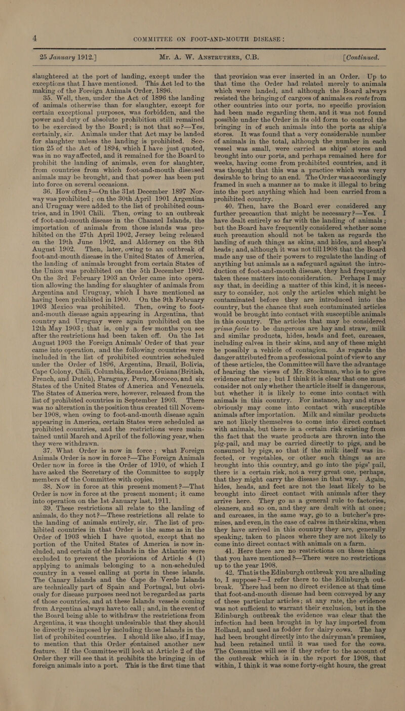  25 January 1912.]  slaughtered at the port of landing, except under the exceptions that I have mentioned. This Act led to the making of the Foreign Animals Order, 1896. 35. Well, then, under the Act of 1896 the landing of animals otherwise than for slaughter, except for certain exceptional purposes, was forbidden, and the power and duty of absolute prohibition still remained to be exercised by the Board; is not that so?—Yes, certainly, sir. Animals under that Act may be landed for slaughter unless the landing is prohibited. Sec- tion 25 of the Act of 1894, which I have just quoted, was in no way affected, and it remained for the Board to prohibit the landing of animals, even for slaughter, from countries from which foot-and-mouth diseased animals may be brought, and that power has been put into force on several occasions. 36. How often ?—On the 31st December 1897 Nor- way was prohibited ; on the 30th April 1901 Argentina and Uruguay were added to the list of prohibited coun- tries, and in 1901 Chili. Then, owing to an outbreak of foot-and-mouth disease in the Channel Islands, the importation of animals from those islands was pro- hibited on the 27th April 1902, Jersey being released on the 19th June 1902, and Alderney on the 8th August 1902. Then, later, owing to an outbreak of foot-and-mouth disease in the United States of America, the landing of animals brought from certain States of the Union was prohibited on the 5th December 1902. On the 3rd February 1903 an Order came into opera- tion allowing the landing for slaughter of animals from Argentina and Uruguay, which I have mentioned as having been prohibited in 1900. On the 9th February 1903 Mexico was prohibited. Then, owing to foot- and-mouth disease again appearing in Argentina, that country and Uruguay were again prohibited on the 12th May 1903; that is, only a few months you see after the restrictions had been taken off. On the Ist August 1903 the Foreign Animals’ Order of that year came into operation, and the following countries were included in the list of prohibited countries scheduled under the Order of 1896, Argentina, Brazil, Bolivia, Cape Colony, Chili, Columbia, Ecuador, Guiana (British, French, and Dutch), Paraguay, Peru, Morocco, and six States of the United States of America and Venezuela. The States of America were, however, released from the list of prohibited countries in September 1903. There was no alteration in the position thus created till Novem- ber 1908, when owing to foot-and-mouth disease again appearing in America, certain States were scheduled as prohibited countries, and the restrictions were main- tained until March and April of the following year, when they were withdrawn. 37. What Order is now in force; what Foreign Animals Order is now in force ?—The Foreign Animals Order now in force is the Order of 1910, of which I have asked the Secretary of the Committee to supply members of the Committee with copies. 38. Now in force at this present moment ?—That Order is now in force at the present moment; it came into operation on the Ist January last, 1911. 39. These restrictions all relate to the landing of animals, do they not ?—These restrictions all relate to the landing of animals entirely, sir. The list of pro- hibited countries in that Order is the same as in the Order of 1903 which I have quoted, except that no portion of the United States of America is now in- cluded, and certain of the Islands in the Atlantic were excluded to prevent the provisions of Article 4 (1) applying to animals belonging to a non-scheduled country in a vessel calling at ports in these islands. The Canary Islands and the Cape de Verde Islands are technically part of Spain and Portugal, but obvi- ously for disease purposes need not beregardedas parts of those countries, and at these Islands vessels coming from Argentina always have to call; and, in the event of the Board being able to withdraw the restrictions from Argentina, it was thought undesirable that they should be directly re-imposed by including those Islands in the list of prohibited countries. I should like also, if I may, to mention that this Order gontained another new feature. If the Committee will look at Article 2 of the Order they will see that it prohibits the bringing in of foreign animals into a port. This is the first time that  [ Continued.  that provision was ever inserted in an Order. Up to that time the Order had related merely to animals which were landed, and although the Board always resisted the bringing of cargoes of animals en route from other countries into our ports, no specific provision had been made regarding them, and it was not found possible under the Order in its old form to control the bringing in of such animals into the ports as ship’s stores. It was found that a very considerable number of animals in the total, although the number in each vessel was small, were carried as ships’ stores and brought into our ports, and perhaps remained here for weeks, having come from prohibited countries, and it was thought that this was a practice which was very desirable to bring to anend. The Order was accordingly framed in such a manner as to make it illegal to bring into the port anything which had been carried from a prohibited country. 40. Then, have the Board ever considered any further precaution that might be necessary ?—Yes. I have dealt entirely so far with the landing of animals ; but the Board have frequently considered whether some such precaution should not be taken as regards the landing of such things as skins, and hides, and sheep’s heads; and, although it was not till1908 that the Board made any use of their powers to regulate the landing of anything but animals as a safeguard against the. intro- duction of foot-and-mouth disease, they had frequently taken these matters into consideration. Perhaps I may say that, in deciding a matter of this kind, it is neces- sary to consider, not only the articles which might be contaminated before they are introduced into the country, but the chance that such contaminated articles would be brought into contact with susceptible animals in this country. The articles that may be considered prima facie to be dangerous are hay and straw, milk and similar products, hides, heads and feet, carcases, including calves in their skins, and any of these might be possibly a vehicle of contagion. As regards the danger attributed from a professional point of view to any of these articles, the Committee will have the advantage of hearing the views of Mr. Stockman, who is to give evidence after me; but I think it is clear that one must consider not only whether the article itself is dangerous, but whether it is likely to come into contact with animals in this country. For instance, hay and straw obviously may come into contact with susceptible animals after importation. Milk and similar products are not likely themselves to come into direct contact with animals, but there is a certain risk existing from the fact that the waste products are thrown into the pig-pail, and may be carried directly to pigs, and be consumed by pigs, so that if the milk itself was in- fected, or vegetables, or other such things as are brought into this country, and go into the pigs’ pail, there is a certain risk, not a very great one, perhaps, that they might carry the disease in that way. Again, hides, heads, and feet are not the least likely to be brought into direct contact with animals after they arrive here. They go as a general rule to factories, cleaners, and so on, and they are dealt with at once; and carcases, in the same way, go to a butcher’s pre- mises, and even, in the case of calves in theirskins, when they have arrived in this country they are, generally speaking, taken to places where they are not likely to come into direct contact with animals on a farm. 41. Here there are no restrictions on these things that you have mentioned ?—There were no restrictions up to the year 1908. 42, Thatisthe Edinburgh outbreak you are alluding to, I suppose P—I refer there to the Edinburgh out- break. There had been no direct evidence at that time that foot-and-mouth disease had been conveyed by any of these particular articles; at any rate, the evidence was not sufficient to warrant their exclusion, but in the Edinburgh outbreak the evidence was clear that the infection had been brought in by hay imported from Holland, and used as fodder for dairy cows. The hay had been brought directly into the dairyman’s premises, had been retained until it was used for the cows. The Committee will see if they refer to the account of the outbreak which is in the report for 1908, that within, I think it was some forty-eight hours, the great