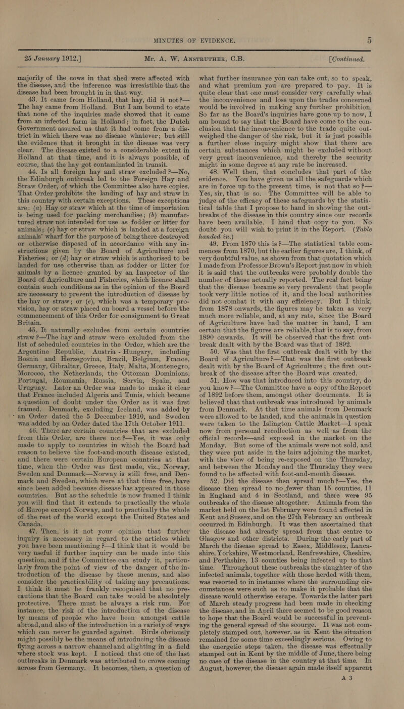 25 January 1912.) majority of the cows in that shed were affected with the disease, and the inference was irresistible that the disease had been brought in in that way. 43. It came from Holland, that hay, did it not?— The hay came from Holland. But I am bound to state that none of the inquiries made showed that it came from an infected farm in Holland; in fact, the Dutch Government assured us that it had come from a dis- trict in which there was no disease whatever; but still the evidence that it brought in the disease was very clear. The disease existed to a considerable extent in Holland at that time, and it is always possible, of course, that the hay got contaminated in transit. 44. Is all foreign hay and straw excluded ?—No, the Edinburgh outbreak led to the Foreign Hay and Straw Order, of which the Committee also have copies. That Order prohibits the landing of hay and straw in this country with certain exceptions. These exceptions are: (a) Hay or straw which at the time of importation is being used for packing merchandise; (b) manufac- tured straw not intended for use as fodder or litter for animals; (¢c) hay or straw which is landed at a foreign animals’ wharf for the purpose of being there destroyed or otherwise disposed of in accordance with any in- structions given by the Board of Agriculture and Fisheries; or (d) hay or straw which is authorised to be landed for use otherwise than as fodder or litter for animals by a licence granted by an Inspector of the Board of Agriculture and Fisheries, which licence shall contain such conditions as in the opinion of the Board are necessary to prevent the introduction of disease by the hay or straw; or (e), which was a temporary pro- vision, hay or straw placed on board a vessel before the commencement of this Order for consignment to Great Britain. 45. It naturally excludes from certain countries straw P—The hay and straw were excluded from the list of scheduled countries in the Order, which are the Argentine Republic, Austria - Hungary, including Bosnia and Herzegovina, Brazil, Belgium, France, Germany, Gibraltar, Greece, Italy, Malta, Montenegro, Morocco, the Netherlands, the Ottoman Dominions, Portugal, Roumania, Russia, Servia, Spain, and Uruguay. Later an Order was made to make it clear that France included Algeria and Tunis, which became a question of doubt under the Order as it was first framed. Denmark, excluding Iceland, was added by ‘an Order dated the 5 December 1910, and Sweden was added by an Order dated the 17th October 1911. 46. There are certain countries that are excluded from this Order, are there not ?—Yes, it was only made to apply to countries in which the Board had reason to believe the foot-and-mouth disease existed, and there were certain European countries at that time, when the Order was first made, viz., Norway, Sweden and Denmark—Norway is still free, and Den- mark and Sweden, which were at that time free, have since been added because disease has appeared in those countries. But as the schedule is now framed I think you will find that it extends to practically the whole of Europe except Norway, and to practically the whole of the rest of the world except the United States and Canada. : 47. Then, is it not your opinion that further inquiry is necessary in regard to the articles which you have been mentioning P—I think that it would be very useful if further inquiry can be made into this question, and if the Committee can study it, particu- larly from the point of view of the danger of the in- troduction of the disease by these means, and also consider the practicability of taking any precautions. I think it must be frankly recognised that no pre- cautions that the Board can take would be absolutely protective. There must be always a risk run. For instance, the risk of the introduction of the disease by means of people who have been amongst cattle abroad, and also of the introduction in a variety of ways which can never be guarded against. Birds obviously might possibly be the means of introducing the disease flying across a narrow channeland alighting in a field where stock was kept. I noticed that one of the last outbreaks in Denmark was attributed to crows coming across from Germany. It becomes, then, a question of [ Continued.   what further insurance you can take out, so to speak, and what premium you are prepared to pay. It is quite clear that one must consider very carefully what the inconvenience and loss upon the trades concerned would be involved in making any further prohibition. So far as the Board’s inquiries have gone up to now, I am bound to say that the Board have come to the con- clusion that the inconvenience to the trade quite out- weighed the danger of the risk, but it is Just possible a further close inquiry might show that there are certain substances which might be excluded without very great inconvenience, and thereby the security might in some degree at any rate be increased. 48. Well then, that concludes that part of the evidence. You have given us all the safeguards which are in force up to the present time, is not that so P— Yes, sir, that is so. The Committee will be able to judge of the efficacy of these safeguards by the statis- tical table that I propose to hand in showing the out- breaks of the disease in this country since our records have been available. I hand that copy to you. No doubt you will wish to print it in the Report. (Table handed in.) 49, From 1870 this is P—The statistical table com- mences from 1870, but the earlier figures are, I think, of very doubtful value, as shown from that quotation which I made from Professor Brown’s Report just now in which it is said that the outbreaks were probably double the number of those actually reported. The real fact being that the disease became so very prevalent that people took very little notice of it, and the local authorities did not combat it with any efficiency. But I think, from 1878 onwards, the figures may be taken as very much more reliable, and, at any rate, since the Board of Agriculture have had the matter in hand, I am certain that the figures are reliable, that is to say, from 1890 onwards. It will be observed that the first out- break dealt with by the Board was that of 1892. 50. Was that the first outbreak dealt with by the Board of Agriculture ?—That was the first outbreak dealt with by the Board of Agriculture ; the first out- break of the disease after the Board was created. 51. How was that introduced into this country, do you know ?—The Committee have a copy of the Report of 1892 before them, amongst other documents. It is believed that that outbreak was introduced by animals from Denmark. At that time animals from Denmark were allowed to be landed, and the animals in question were taken to the Islington Cattle Market—I speak now from personal recollection as well as from the official records—and exposed in the market on the Monday. But some of the animals were not sold, and they were put aside in the lairs adjoining the market, with the view of being re-exposed on the Thursday, and between the Monday and the Thursday they were found to be affected with foot-and-mouth disease. 52. Did the disease then spread much ?—Yes, the disease then spread to no fewer than 15 counties, 11 in England and 4 in Scotland, and there were 95 outbreaks of the disease altogether. Animals from the market held on the lst February were found affected in Kent and Sussex, and on the 27th February an outbreak occurred in Edinburgh. It was then ascertained that the disease had already spread from that centre to Glasgow and other districts. During the early part of March the disease spread to Essex, Middlesex, Lanca- shire, Yorkshire, Westmorland, Renfrewshire, Cheshire, and Perthshire, 13 counties being infected up to that time. Throughout these outbreaks the slaughter of the infected animals, together with those herded with them, was resorted to in instances where the surrounding cir- cumstances were such as to make it probable that the disease would otherwise escape. Towards the latter part of March steady progress had been made in checking the disease, and in April there seemed to be good reason to hope that the Board would be successful in prevent- ing the general spread of the scourge. It was not com- pletely stamped out, however, as in Kent the situation remained for some time exceedingly serious. Owing to the energetic steps taken, the disease was effectually stamped out in Kent by the middle of June, there being no case of the disease in the country at that time. In August, however, the disease again made itself apparent A 3