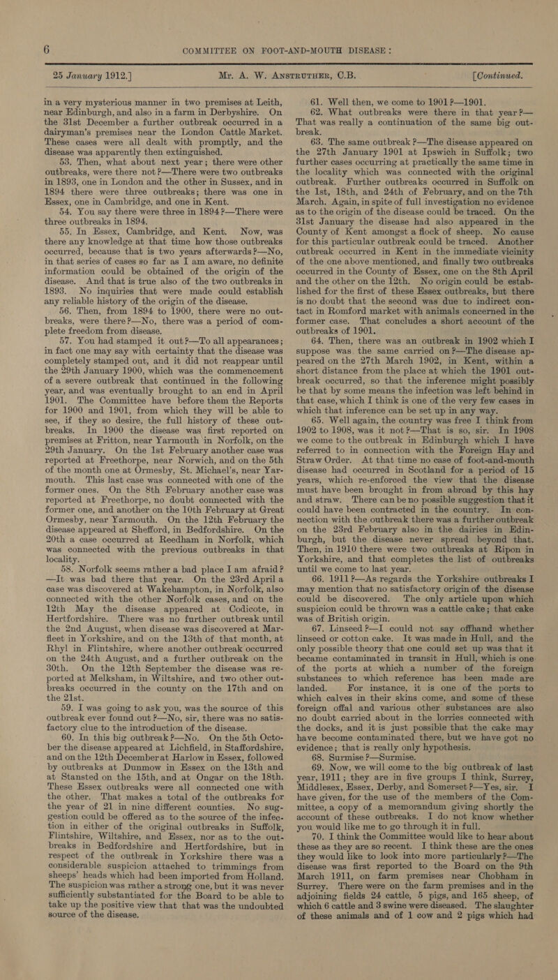  25 January 1912.] [ Continued.  in a very mysterious manner in two premises at Leith, near Edinburgh, and also in a farm in Derbyshire. On the 3lst December a further outbreak occurred in a dairyman’s premises near the London Cattle Market. These cases were all dealt with promptly, and the disease was apparently then extinguished. 53. Then, what about next year; there were other outbreaks, were there not P—There were two outbreaks in 18938, one in London and the other in Sussex, and in 1894 there were three outbreaks; there was one in Essex, one in Cambridge, and one in Kent. 54. You say there were three in 1894 ?—There were three outbreaks in 1894, 55. In Hssex, Cambridge, and Kent. Now, was there any knowledge at that time how those outbreaks occurred, because that is two years afterwards P—No, in that series of cases so far as I am aware, no definite information could be obtained of the origin of the disease. And that is true also of the two outbreaks in 1893. No inquiries that were made could establish any reliable history of the origin of the disease. 56. Then, from 1894 to 1900, there were no out- breaks, were there ?—No, there was a period of com- plete freedom from disease, 57. You had stamped it out?—To all appearances; in fact one may say with certainty that the disease was completely stamped out, and it did not reappear until the 29th January 1900, which was the commencement of a severe outbreak that continued in the following year, and was eventually brought to an end in April 1901. The Committee have before them the Reports for 1900 and 1901, from which they will be able to see, if they so desire, the full history of these out- breaks. In 1900 the disease was first reported on premises at Fritton, near Yarmouth in Norfolk, on the 29th January. On the lst February another case was reported at Freethorpe, near Norwich, and on the 5th of the month one at Ormesby, St. Michael’s, near Yar- mouth. This last case was connected with one of the former ones. On the 8th February another case was reported at Freethorpe, no doubt connected with the former one, and another on the 10th February at Great Ormesby, near Yarmouth. On the 12th February the disease appeared at Shefford, in Bedfordshire. On the 20th a case occurred at Reedham in Norfolk, which was connected with the previous outbreaks in that locality. 58. Norfolk seems rather a bad place I am afraid? —It was bad there that year. On the 23rd April a case was discovered at Wakehampton, in Norfolk, also connected with the other Norfolk cases, and on the 12th May the disease appeared at Codicote, in Hertfordshire. There was no further outbreak until the 2nd August, when disease was discovered at Mar- fieet in Yorkshire, and on the 13th of that month, at Rhyl in Flintshire, where another outbreak occurred on the 24th August, and a further outbreak on the 30th. On the 12th September the disease was re- ported at Melksham, in Wiltshire, and two other out- breaks occurred in the county on the 17th and on the 21st. 59. I was going to ask you, was the source of this outbreak ever found out P—No, sir, there was no satis- factory clue to the introduction of the disease. 60. In this big outbreak P—No. On the 5th Octo- ber the disease appeared at Lichfield, in Staffordshire, and on the 12th December at Harlow in Essex, followed by outbreaks at Dunmow in Hssex on the 13th and at Stansted on the 15th, and at Ongar on the 18th. These Essex outbreaks were all connected one with the other. That makes a total of the outbreaks for the year of 21 in nine different counties. No sug- gestion could be offered as to the source of the infec- tion in either of the original outbreaks in Suffolk, Flintshire, Wiltshire, and Essex, nor as to the out- breaks in Bedfordshire and Hertfordshire, but in respect of the outbreak in Yorkshire there was a considerable suspicion attached to trimmings from sheeps’ heads which had been imported from Holland. The suspicion was rather a strong one, but it was never sufficiently substantiated for the Board to be able to take up the positive view that that was the undoubted source of the disease. 61. Well then, we come to 1901 P—1901. 62. What outbreaks were there in that year P— That was really a continuation of the same big out- break. 63. The same outbreak P—The disease appeared on the 27th January 1901 at Ipswich in Suffolk; two further cases occurring at practically the same time in the locality which was connected with the original outbreak. Further outbreaks occurred in Suffolk on the Ist, 18th, and 24th of February, and on the 7th March, Again, in spite of full investigation no evidence as to the origin of the disease could be traced. On the 31st January the disease had also appeared in the County of Kent amongst a flock of sheep. No cause for this particular outbreak could be traced. Another outbreak occurred in Kent in the immediate vicinity of the one above mentioned, and finally two outbreaks occurred in the County of Hssex, one on the 8th April and the other on the 12th. No origin could be estab- lished for the first of these Essex outbreaks, but there is no doubt that the second was due to indirect con- tact in Romford market with animals concerned in the former case. That concludes a short account of the outbreaks of 1901. 64. Then, there was an outbreak in 1902 which I suppose was. the same carried on ?—The disease ap- peared on the 27th March 1902, in Kent, within a short distance from the place at which the 1901 out- break occurred, so that the inference might possibly be that by some means the infection was left behind in that case, which I think is one of the very few cases in which that inference can be set up in any way. 65. Well again, the country was free I think from 1902 to 1908, was it not ?—That is so, sir. In 1908 we come to the outbreak in Edinburgh which I have referred to in connection with the Foreign Hay and Straw Order. At that time no case of foot-and-mouth disease had occurred in Scotland for a period of 15 years, which re-enforced the view that the disease must have been brought in from abroad by this hay and straw. There canbe no possible suggestion that it could have been contracted in the country. In con- nection with the outbreak there was a further outbreak on the 23rd February also in the dairies in Hdin- burgh, but the disease never spread beyond that. Then, in 1910 there were two outbreaks at Ripon in Yorkshire, and that completes the list of outbreaks until we come to last year. 66. 1911 P—As regards the Yorkshire outbreaks I may mention that no satisfactory origin of the disease could be discovered. The only article upon which suspicion could be thrown was a cattle cake; that cake was of British origin. 67. Linseed P—I could not say offhand whether linseed or cotton cake. It was made in Hull, and the only possible theory that one could set up was that it became contaminated in transit in Hull, which is one: of the ports at which a number of the foreign substances to which reference has been made are landed. For instance, it is one of the ports to which calves in their skins come, and some of these foreign offal and various other substances are also no doubt carried about in the lorries connected with the docks, and itis just possible that the cake may have become contaminated there, but we have got no evidence; that is really only hypothesis. 68. Surmise P—Surmise. 69. Now, we will come to the big outbreak of last year, 1911; they are in five groups I think, Surrey, Middlesex, Essex, Derby, and Somerset P—Yes, sir. I have given, for the use of the members of the Com- mittee, a copy of a memorandum giving shortly the account of these outbreaks. I do not know whether you would like me to go through it in full. 70. I think the Committee would like to hear about these as they are so recent. I think these are the ones they would like to look into more particularly P—The disease was first reported to the Board on the 9th March 1911, on farm premises near Chobham in Surrey. There were on the farm premises and in the adjoining fields 24 cattle, 5 pigs, and 165 sheep, of which 6 cattle and 3 swine were diseased. The slaughter of these animals and of 1 cow and 2 pigs which had