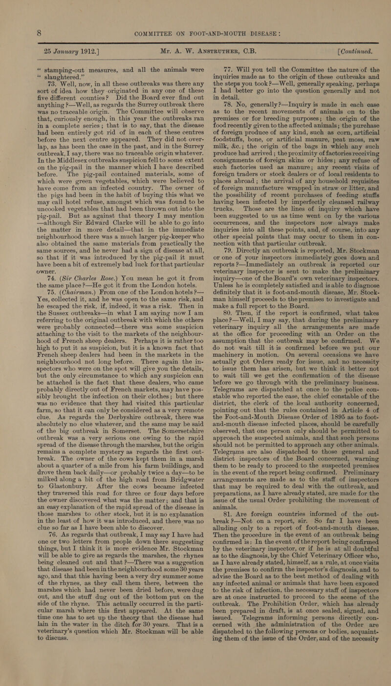  25 January 1912. ] [ Continued.  * stamping-out measures, and all the animals were ‘* slaughtered.” 73. Well, now, in all these outbreaks was there any sort of idea how they-originated in any one of these five different counties? Did the Board ever find out anything P—Well, as regards the Surrey outbreak there was no traceable origin. The Committee will observe that, curiously enough, in this year the outbreaks ran in a complete series; that is to say, that the disease had been entirely got rid of in each of these centres before the next centre appeared. They did not over- lap, as has been the case in the past, and in the Surrey outbreak, I say, there was no traceable origin whatever. In the Middlesex outbreaks suspicion fell to some extent on the pig-pail in the manner which I have described before. The pig-pail contamed materials, some of which were green vegetables, which were believed to have come from an infected country. The owner of the pigs had been in the habit of buying this what we may call hotel refuse, amongst which was found to be uncooked vegetables that had been thrown out into the pig-pail. But as against that theory I may mention —although Sir Edward Clarke will be able to go into the matter in more detail—that in the immediate neighbourhood there was a much larger pig-keeper who also obtained the same materials from practically the same sources, and he never had a sign of disease at all, so that if it was introduced by the pig-pail it must have beena bit of extremely bad luck for that particular owner. 74, (Sir Charles Rose.) You mean he got it from the same place ?—He got it from the London hotels. 75. (Chatrman.) From one of the London hotels P— Yes, collected it, and he was open to the same risk, and he escaped the risk, if, indeed, it was a risk. Then in the Sussex outbreaks—in what I am saying now I am referring to the original outbreak with which the others were probably connected—there was some suspicion attaching to the visit to the markets of the neighbour- hood of French sheep dealers. Perhaps it is rather too high to put it as suspicion, but it is a known fact that French sheep dealers had been in the markets in the neighbourhood not long before. There again the in- spectors who were on the spot will give you the details, but the only circumstance to which any suspicion can be attached is the fact that these dealers, who came probably directly out of French markets, may have pos- sibly brought the infection on their clothes; but there was no evidence that they had visited this particular farm, so that it can only be considered as a very remote clue. As regards the Derbyshire outbreak, there was absolutely no clue whatever, and the same may be said of the big outbreak in Somerset. The Somersetshire outbreak was a very serious one owing to the rapid spread of the disease through the marshes, but the origin remains a complete mystery as regards the first out- break. The owner of the cows kept them in a marsh about a quarter of a mile from his farm buildings, and drove them back daily—or probably twice a day—to be milked along a bit of the high road from Bridgwater to Glastonbury. After the cows became infected they traversed this road for three or four days before the owner discovered what was the matter; and that is an easy explanation of the rapid spread of the disease in those marshes to other stock, but it is no explanation in the least of how it was introduced, and there was no clue so far as I have been able to discover. 76, As regards that outbreak, I may say I have had one or two letters from people down there suggesting things, but I think it is more evidence Mr. Stockman will be able to give as regards the marshes, the rhynes being cleaned out and that P—There was a suggestion that disease had been in the neighbourhood some 30 years ago, and that this having been a very dry summer some of the rhynes, as they call them there, between the marshes which had never been dried before, were dug out, and the stuff dug out of the bottom put on the side of the rhyne. This actually occurred in the parti- cular marsh where this first appeared. At the same time one has to set up the theory that the disease had lain in the water in the ditch for 30 years. That is a veterinary’s question which Mr. Stockman will be able to discuss. 77. Will you tell the Committee the nature of the inquiries made as to the origin of these outbreaks and the steps you took ?—Well, generally speaking, perhaps I had better go into the question generally and not in detail. 78. No, generally ?—Inquiry is made in each case as to the recent movements of animals on to the premises or for breeding purposes; the origin of the food recently given to the affected animals; the purchase of foreign produce of any kind, such as corn, artificial foodstuffs, bone, or artificial manure, peat moss, raw milk, &amp;c.; the origin of the bags in which any such produce had arrived ; the proximity of factories receiving consignments of foreign skins or hides; any refuse of such factories used as manure; any recent visits of foreign traders or stock dealers or of local residents to places abroad ; the arrival of any household requisites of foreign manufacture wrapped in straw or litter, and the possibility of recent purchases of feeding stuffs having been infected by imperfectly cleansed railway trucks. Those are the lines of inquiry which have been suggested to us as time went on by the various occurrences, and the inspectors now always make inquiries into all these points, and, of course, into any other special points that may occur to them in con- nection with that particular outbreak. 79. Directly an outbreak is reported, Mr. Stockman or one of your inspectors immediately goes down and reports ,—Immediately an outbreak is reported our veterinary inspector is sent to make the preliminary inquiry—one of the Board’s own veterinary inspectors. Unless he is completely satisfied and is able to diagnose definitely that it is foot-and-mouth disease, Mr. Stock- man himself proceeds to the premises to investigate and make a full report to the Board. 80. Then, if the report is confirmed, what takes place P—Well, I may say, that during the preliminary veterinary inquiry all the arrangements are made at the office for proceeding with an Order on the assumption that the outbreak may be confirmed. We do not wait till itis confirmed before we put our machinery in motion. On several occasions we have actually got Orders ready for issue, and no necessity to issue them has arisen, but we think it better not to wait till we get the confirmation of the disease before we go through with the preliminary business. Telegrams are dispatched at once to the police con- stable who reported the case, the chief constable of the district, the clerk of the local authority concerned, pointing out that the rules contained in Article 4 of the Foot-and-Mouth Disease Order of 1895 as to foot- and-mouth disease infected places, should be carefully observed, that one person only should be permitted to approach the suspected animals, and that such persons should not be permitted to approach any other animals. Telegrams are also dispatched to those general and district inspectors of the Board concerned, warning them to be ready to proceed to the suspected premises in the event of the report being confirmed. Preliminary arrangements are made as to the staff of inspectors that may be required to deal with the outbreak, and preparations, as I have already stated, are made for the issue of the usual Order prohibiting the movement of animals. 81. Are foreign countries informed of the out- break P—Not on a report, sir. So far I have been alluding only to a report of foot-and-mouth disease. Then the procedure in the event of an outbreak being confirmed is: In the event of thereport being confirmed by the veterinary inspector, or if he is at all doubtful as to the diagnosis, by the Chief Veterinary Officer who, as I have already stated, himself, as a rule, at once visits the premises to confirm the inspector’s diagnosis, and to advise the Board as to the best method of dealing with any infected animal or animals that have been exposed to the risk of infection, the necessary staff of inspectors are at once instructed to proceed to the scene of the outbreak. The Prohibition Order, which has already been prepared in draft, is at once sealed, signed, and issued. Telegrams informing persons directly con- cerned with the administration of the Order are dispatched to the following persons or bodies, acquaint- ing them of the issue of the Order, and of the necessity