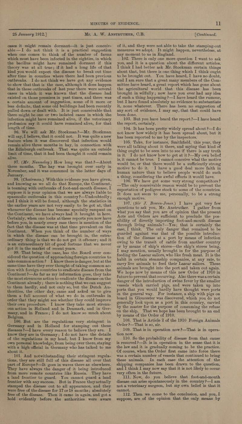  25 January 1912. ] [ Continued.  cases it might remain dormant—it is just conceiv- able—I do not think it is a practical suggestion when one comes to think of the number of farms which must have been infected in the eighties, in which the bacillus might have remained dormant if this theory was at all true; if it had a long life of that kind you would expect the disease to break out time after time in counties where there had been previous outbreaks. I do not think we have got any evidence to show that that is the case, although it does happen that in these outbreaks of last year there were several cases in which it was known that the disease had existed on those premises in past times, and there was a certain amount of snggestion, some of it more or less definite, that some old buildings had been recently pulled down or dealt with. It is just conceivable that there might be one or two isolated cases in which the infection might have remained alive, if the veterinary profession say it could have remained alive, for that length of time. 96. We will ask Mr. Stockman ?—Mr, Stockman will say, I believe, that it could not. It was quite anew feature when it was discovered that infection would remain alive three months in hay, in connection with the Edinburgh outbreak. That was quite an outside limit of time, that it had been thought it could remain alive. 97. (Mr. Nunneley.) How long was that ?—About three months. The hay was brought over early in November, and it was consumed in the latter days of January. 98. (Chairman.) With this evidence you have given, and knowing as we all do that Europe, the Continent, is teaming with outbreaks of foot-and-mouth disease, I suppose it is your opinion that we are always liable to spasmodic outbreaks in this country P—Undoubtedly ; and I think it will be found, although the statistics in the earlier years are not very easily to be got at, that whenever the disease has become specially rampant on the Continent, we have always had it brought in here. Certainly, when one looks at these reports you now have before you, in nearly every case there is mention of the fact that the disease was at that time prevalent on the Continent. When you think of the number of ways in which the disease can be brought in, the extra- ordinary thing is that we do not get it oftener; and it is an extraordinary bit of good fortune that we never got it in the market of recent years. 99. That being the case, has the Board ever con- sidered the question of approaching foreign countries to takecommonaction? I know there is danger, but at the same time have they ever thought of taking common ac- tion with foreign countries to eradicate disease from the Continent —As far as my information goes, they take the most strenuous action to eradicate the disease on the Continent already ; there is nothing that we can suggest to them hardly, and not only so, but the Dutch Au- thorities, the other day, came and asked us to give them a full account of what we do in outbreaks in order that they might see whether they could improve their own procedure. I know they take most strenu- ous action in Holland and in Denmark, and in Ger- many, and in France; I do not know so much about Belgium. 100. But are the regulations very stringent in Germany and in Holland for stamping out these diseases P—I have every reason to believe they are. I know they are in Germany; I do not have the details of the regulations in my head, but I know from my own personal knowledge, from being over there, staying with a high official in Germany who has talked to me about it. 101. And notwithstanding their stringent regula- tions, they are still full of this disease all over that part of Europe ?—It goes in waves there as elsewhere. They have always the danger of it being introduced from more remote countries like Russia. They have a land frontier to guard. You cannot guard a land frontier with any success. But in France they actually stamped the disease out to all appearance, and they were free of the disease for 17 or 18 months; absolutely free of the disease. Then it came in again, and got a hold evidently before the authorities were aware of it, and they were not able to take the stamping-out measures we adopt. It might happen, nevertheless, at any moment to us in England. 102. There is only one more question I want to ask you, and it is a question about the different articles. I think I had better ask Mr. Stockman certain things about that, but there is one thing which I think ought to be brought out. You have heard, I have no doubt, and I am sure that a great many members of the Com- mittee have heard, a great report which has gone about the agricultural world that this disease has been brought in wilfully ; now have you ever had any idea of such a thing happening P—I have heard the rumour, but I have found absolutely no evidence to substantiate it, none whatever. There has been no suggestion of any sort of evidence, I may say, that that could have been done, 103. But you have heard the report ?—I have heard the report, certainly. 104. It has been pretty widely spread about ?—I do not know how widely it has been spread about, but it has been reported to me by the inspectors. 105. Take, for instance, Smithfield, this year, they were all talking about it there, and saying that kind of thing ought to be seen into to see if there is any truth init. I do not know how to get at it P—My own belief is,it cannot be true. I cannot conceive what the motive would-be, or that there would be a sufficiently strong motive to do it. I have a good deal more faith in human nature than to believe people would do such a thing, considering the awful effects it would have. 106. We have got some very strong competitors ? —The only conceivable reason would be to prevent the exportation of pedigree stock to some of the countries. It does not seem to me, personally, to be a strong enough motive. 107. (Sir J. Bowen-Jones.) I have got very few questions to ask you, Mr. Anstruther. I gather from what you say that you are of opinion that the present Acts and Orders are sufficient to preclude the pos- sibility of directly importing foot-and-mouth disease through living animals?—Yes; that is certainly the case, I think. The only danger that remained to be guarded against was that of the possible introduc- tion of the disease at a port by means of infection owing to the transit of cattle from another country or by means of ship’s stores—the ship’s stores being, I may mention, usually brought in for the purpose of feeding the Lascar sailors, who like fresh meat. It is the habit in certain steamship companies, at any rate, to carry live animals to feed their Lascar sailors. These animals are brought into the port and taken out again. We hope now by means of this new Order of 1910 in future to prevent that occurring. Also there was a certain danger of the introduction of swine fever by the smaller vessels which carried pigs, and were taken up into ports that you would hardly have thought were ports in the general way. For instance, a ship with pigs on board in Gloucester was discovered, which you do not generally look upon as a port in this country, carried by the master for the purpose of consuming the refuse on the ship, That we hope has been brought to an end by means of the Order of 1910. 108. That is Article 2 of the 1910 Foreign Animals Order P—That is so, sir. ' 109. That is in operation now?—That is in opera- tion now. 110. So the probability of disease from that cause is removed ?—It is in operation in the sense that it is the law and it is gradually coming to be the practice. Of course, when the Order first came into force there was a certain number of vessels that continued to bring these animals. In each case the attention of the shipping companies has been drawn to the question, and I think I may now say that it is not likely to occur very often in the future. 111. Now, do you believe that foot-and-mouth disease can arise spontaneously in the country ?—I am not a veterinary surgeon, but my own belief is that it cannot. 112. Then we come to the conclusion, and you, I suppose, are of the opinion that the only means by