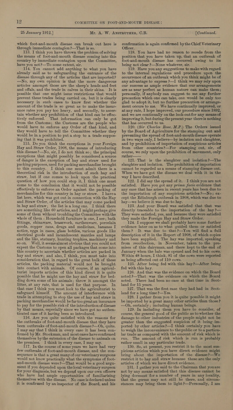  25 January 1912.) [ Continued.  which foot-and-mouth disease can break out here is through immediate contagion ?—That is so. 113. I think you have thrown the problem of solving the means of foot-and-mouth disease coming into this country by immediate contagion upon the Committee, have you not P—To some extent, sir. 114. You cannot add anything to what you have already said as to safeguarding the entrance of the disease through any of the articles that are imported ? —No, my own opinion is that the more dangerous articles amongst those are the sheep’s heads and feet and offals, and the trade in calves in their skins. It is possible that one might issue restrictions that would prevent these trades being carried on, but it is clearly necessary in such cases to know first whether the amount of the trade is so great as to make the insur- ance rates you pay too heavy, and secondly, to ascer- tain whether any prohibition of that kind can be effec- tively enforced. That information can only be got from the Customs; the Customs are the people who would have to enforce any Order of that kind, and they would have to tell the Committee whether they would be in a position to put a stop to a trade suppos- ing that it was prohibited. 115. Do you think the exceptions in your Foreign Hay and Straw Order, 1908, the means of introducing this disease —No, sir, I do not think so; the principal exceptions that might possibly be considered a source of danger is the exception of hay and straw used for packing purposes, used for packing merchandise brought to this country. I think one must admit there is a theoretical risk in the introduction of such hay and straw, but if one comes to look upon the practical question of how you could stop it, I think one must come to the conclusion that it would not be possible effectively to enforce an Order against the packing of merchandise for this country in hay or straw. I havea list here, which was got out in connection with the Hay and Straw Order, of the articles that may come packed in hay and straw; the list is a long one. I think there are something like 60 articles,and I might perhaps give some of them without troubling the Committee with the whole of them : Household furniture is one, I see; bath fittings, chinaware, brasswork, earthenware, porcelain goods, copper cans, drugs and medicines, bananas I notice, eggs in cases, glass bottles, various goods like electrical goods and incandescent mantles and lamps and the like, statuary, hunting trophies, machinery and soon. Well, it seemsalmost obvious that you could not expect the Customs to open all packages that come into this country to ascertain whether articles are packed in hay and straw; and also, I think, you must take into consideration that, in regard to the great bulk of these articles, the packing material would not be brought into contact with animals. Of course, if an agricul- turist imports articles of this kind direct it is quite possible that he might use the hay and straw for bed- ding down some of his animals; throw it amongst the that case I think you must look to the agriculturist to safeguard himself. The amount of interference with trade in attempting to stop the use of hay and straw in packing merchandise would be far too great an insurance to pay for the possible risk of the introduction of disease by that means, especially since we have got no authen- ticated case of it having been so introduced. 116. Are you quite satisfied with the reasons for the outbreaks of foot-and-mouth disease that they have been outbreaks of foot-and-mouth disease P—Oh, quite. I may say that I think in every case it has been con- firmed by Mr. Stockman, and most cases have confirmed themselves by the extension of the disease to animals on the premises. I think in every case, I may say. 117. In the course of some years we have had very few outbreaks of foot-and-mouth disease, and the con- sequence is that a great many of our veterinary surgeons would not know practically what the symptoms of foot- and-mouth disease were &gt;—That would be a good argu- ment if you depended upon the local veterinary surgeon for your diagnosis, but we depend upon our own officers who have had ample opportunities of familiarising themselves with the disease. No case is declared unless it is confirmed by an inspector of the Board, and his confirmation is again confirmed by the Chief Veterinary Officer. 118. You have had no reason to recede from the position that you have taken up, that an outbreak of foot-and-mouth disease has occurred owing to its being not clear P—None whatever, sir. 119. Have you any suggestions to make with regard to the internal regulations and procedure upon the occurrence of an outbreak which you think might be of any advantage to express P—I think we may rely upon our success as ample evidence that our arrangements are as near perfect as human nature can make them; personally, if anybody can suggest to me any further precaution which one can take, one would be only too glad to adopt it, but no further precaution or arrange- ment occurs tome. We have continually improved, or at any rate, I hope improved, our procedure since 1892, and we are continually on the look-out for any means of improving it, but during the present year there is nothing that has occurred to us. 120. (Sir Charles Rose, M.P.) The Orders issued by the Board of Agriculture for the stamping out and preventing the spread of foot-and-mouth disease operate in two ways only, I believe—by isolation and slaughter, and by prohibition of importation of suspicious articles from other countries?—For stamping out, sir, of course, we rely upon the prohibition of movement, only rather 121. That is the slaughter and isolation &gt;—The slaughter and isolation. The prohibition of importation cannot be regarded as a means of stamping disease out. When we have got the disease we deal with it in the way I have described. 122. I did say the spread of it. I think you are not satisfied. Have you got any prima facie evidence that any case that has arisen in recent years has been due to the importation of any suspicious articles &gt;—No; ex- cept the Edinburgh outbreak in 1908, which was due to hay—we believe it was due to hay. 123. And your Board was satisfied that that was directly traceable to the importation of the hay ?— They were satisfied, yes, and because they were satisfied they made the Foreign Hay and Straw Order. 124, I suppose we shall probably have some further evidence later on as to what guided them or satisfied them? It was due to that ?—You will find a full description of it in the Report of 1908, of which copies have been supplied. The hay was imported, speaking from recollection, in November, taken to the pre- mises of this dairyman, and there kept to the end of January when the bale was opened and fed to his cows. Within 48 hours, I think, 81 of the cows were reported as being affected out of 110 cows. 125. After being fed with this hay?—After being fed with this hay. 126. And that was the evidence on which the Board acted P—That was the evidence on which the Board acted. There had been no case at that time in Scot- 127. That was the first case they had had in Scot- land for a long time P—Yes. 128. I gather from you it is quite possible it might be imported by a great many other articles than those ? —Oh, certainly ; including human beings. 129. In including them you have to consider, of course, the general good of the public as to whether the damage to other industries of the people might not be greater than the suggested suspicion of it being im- ported by other articles ?—I think certainly you have to weigh the inconvenience to the public or to a particu- lar trade as compared with the amount of risk which is run, The amount of risk which is run is probably rather small in any particular trade. 130. So, at present, you restrict it to the most sus- picious articles which you have direct evidence might bring about the importation of the disease?—We restrict it to hay and straw because these are the only articles of which we have direct evidence. 131. I gather you said to the Chairman that youare not by any means satisfied that this disease cannot be lying dormant for a number of years in any locality, that the germs may not still be there, and circum- stances may bring them to light ?—Personally, I am 