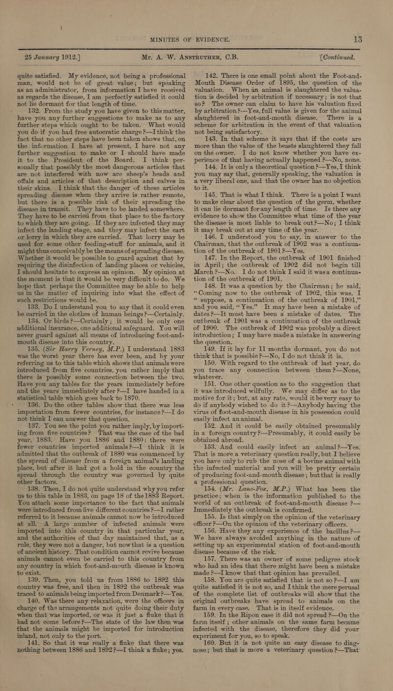  25 January 1912.) (Continued.  quite satisfied. My evidence, not being a professional man, would not be of great value; but speaking as an administrator, from information I have received as regards the disease, I am perfectly satisfied it could not lie dormant for that length of time. 132. From the study you have given to this matter, have you any further suggestions to make as to any further steps which ought to be taken. What would you do if you had free autocratic charge ?—I think the fact that no other steps have been taken shows that, on the information I have at present, I have not any further suggestion to make or I should have made it to the President of the Board. I think per- sonally that possibly the most dangerous articles that are not interfered with now are sheep’s heads and offals and articles of that description and calves in their skins. I think that the danger of these articles spreading disease when they arrive is rather remote, but there is a possible risk of their spreading the disease in transit. They have to be landed somewhere. They have to be carried from that place to the factory to which they are going. If they are infected they may infect the landing stage, and they may infect the cart or lorry in which they are carried. That lorry may be used for some other feeding-stuff for animals, and it might thus conceivably be the means of spreading disease. Whether it would be possible to guard against that by requiring the disinfection of landing places or vehicles, I should hesitate to express an opinion. My opinion at the moment is that it would be very difficult todo. We hope that perhaps the Committee may be able to help us in the matter of inquiring into what the effect of such restrictions would be. 133. Do I understand you to say that it could even be carried in the clothes of human beings ?—Certainly. 134, Or birds P—Certainly ; it would be only one additional insurance, one additional safeguard. You will never guard against all means of introducing foot-and- mouth disease into this country. 135. (Sir Harry Verney, M.P.) I understand 1883 was the worst year there has ever been, and by your referring us to this table which shows that animals were introduced from five countries, you rather imply that there is possibly some connection between the two. Have you any tables for the years immediately before and the years immediately after &gt;—I have handed in a statistical table which goes back to 1870. 136. Do the other tables show that there was less importation from fewer countries, for instance ?—I do not think I can answer that question. 137. You see the point you rather imply, by import- ing from five countries? That was the case of the bad year, 1883. Have you 1886 and 1880: there were fewer countries imported animals?—I think it is admitted that the outbreak of 1880 was commenced by the spread of disease from a foreign animal’s landing place, but after it had got a hold in the country the spread through the country was governed by quite other factors. 138. Then, I do not quite understand why you refer us to this table in 1883, on page 18 of the 1883 Report. You attach some importance to the fact that animals were introduced from five different countries ?—I rather referred to it because animals cannot now be introduced at all. A large number of infected animals were imported into this country in that particular year, and the authorities of that day maintained that, as a rule, they were not a danger, but nowthat is a question of ancient history. That condition cannot revive because animals cannot even be carried to this country from any country in which foot-and-mouth disease is known to exist. 139. Then, you told us from 1886 to 1892 this country was free, and then in 1892 the outbreak was traced to animals being imported from Denmark ?—Yes. 140. Was there any relaxation, were the officers in charge of the arrangements not quite doing their duty when that was imported, or was it just a fluke that it had not come before?—The state of the law then was that the animals might be imported for introduction inland, not only to the port. 141. So that it was really a fluke that there was nothing between 1886 and 1892?—I think a fluke; yes. 142, There is one small point about the Foot-and- Mouth Disease Order of 1895, the question of the valuation. When an animal is slaughtered the valua- tion is decided by arbitration if necessary; is not that so? The owner can claim to have his valuation fixed by arbitration &gt;—Yes, full value is given for the animal slaughtered in foot-and-mouth disease. There is a scheme for arbitration in the event of that valuation not being satisfactory. 143. In that scheme it says that if the costs are more than the value of the beasts slaughtered they fall on the owner. I do not know whether you have ex- perience of that having actually happened ?—No, none. 144, It is only a theoretical question ?—Yes, I think you may say that, generally speaking, the valuation is a very liberal one, and that the owner has no objection to it. 145. That is what I think. There is a point I want to make clear about the question of the germ, whether it can lie dormant forany length of time. Is there any evidence to show the Committee what time of the year the disease is most liable to break out?—No; I think it may break out at any time of the year. 146. I understood you to say, in answer to the Chairman, that the outbreak of 1902 was a continua- tion of the outbreak of 1901 ?—Yes. 147. In the Report, the outbreak of 1901 finished © in April; the outbreak of 1902 did not begin till March &gt;—No. Ido not think I said it wasa continua- tion of the outbreak of 1901. 148. It was a question by the Chairman; he said, “Coming now to the outbreak of 1902, this was, I “ suppose, a continuation of the outbreak of 1901,” and you said, “Yes.” It may have been a mistake of dates &gt;—It must have been a mistake of dates. The outbreak of 1901 was a continuation of the outbreak of 1900. The outbreak of 1902 was probably a direct introduction; I may have madea mistake in answering the question. 149. If it lay for 11 months dormant, you do not think that is possible P—No, I do not think it is. 150. With regard to the outbreak of last year, do you trace any connection between them ?—None, whatever. 151. One other question as to the suggestion that it was introduced wilfully. We may differ as to the motive for it; but, at any rate, would it be very easy to do if anybody wished to do it —Anybody having the virus of foot-and-mouth disease in his possession could easily infect an animal. 152. And it could be easily obtained presumably ina foreign country P—Presumably, it could easily be obtained abroad. 153. And could easily infect an animal ?—Yes. That is more a veterinary question really, but I believe you have only to rub the nose of a bovine animal with the infected material and you will be pretty certain of producing foot-and-mouth disease ; but that is really a professional question. 154. (Mr. Lane-Fox, M.P.) What has been the practice; when is the information published to the world of an outbreak of foot-and-mouth disease ?— Immediately the outbreak is confirmed. 155. Is that simply on the opinion of the veterinary officer ?—On the opinion of the veterinary officers. 156. Have they any experience of the bacillus ?— We have always avoided anything in the nature of setting up an experimental station of foot-and-mouth disease because of the risk. 157. There was an owner of some pedigree stock who had an idea that there might have been a mistake made ?—I know that that opinion has prevailed. 158. You are quite satisfied that is not soP?—I am quite satisfied it is not so, and I think the mere perusal of the complete list of outbreaks will show that the original outbreaks have spread to animals on the farm in every case. That is in itself evidence. 159. In the Ripon case it did not spread P—On the farm itself ; other animals on the same farm became infected with the disease, therefore they did your experiment for you, so to speak. 160. But it is not quite an easy disease to diag- nose; but that is more a veterinary question P—That