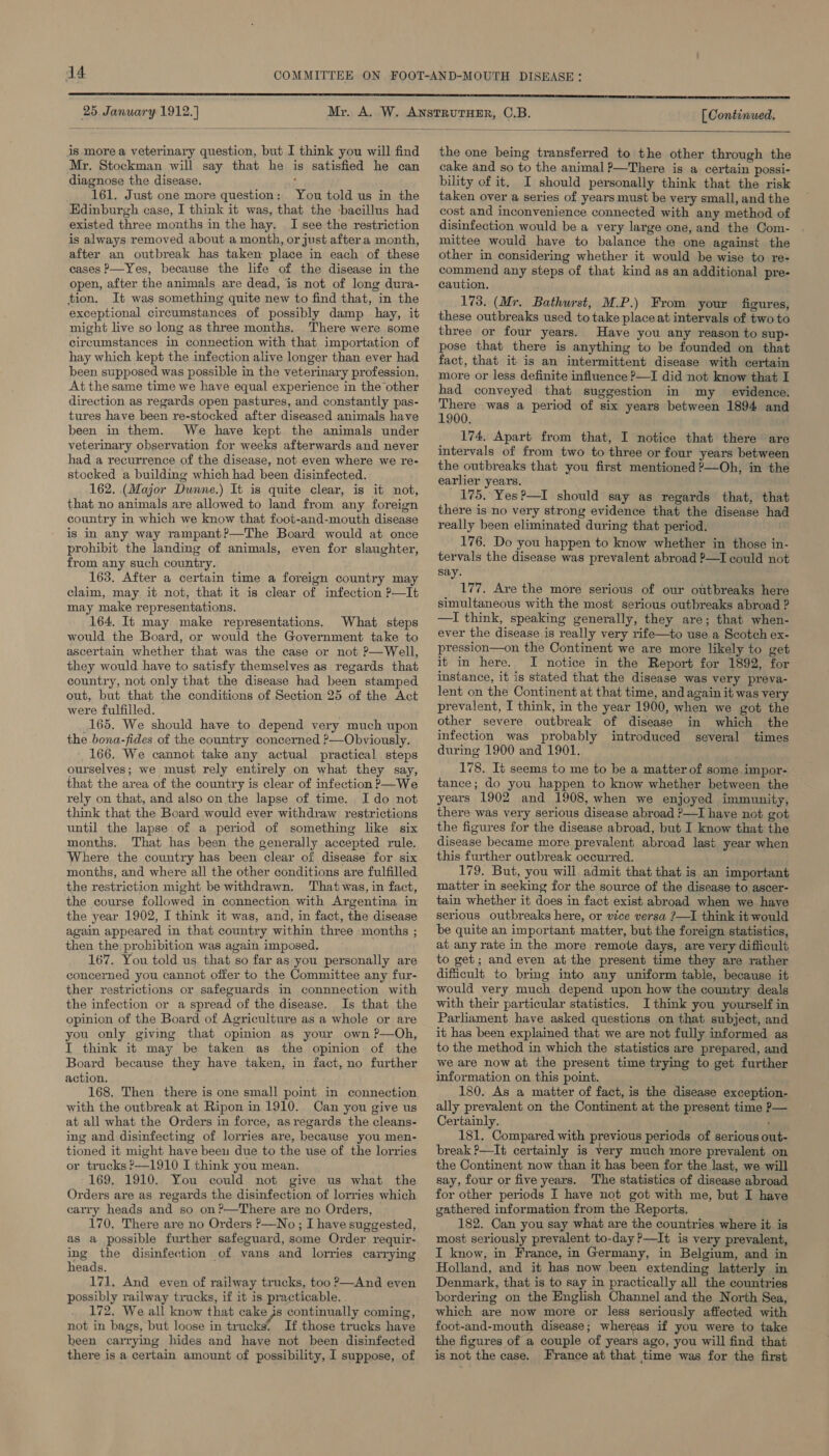 25 January 1912.] [ Continued,  is more a veterinary question, but I think you will find Mr. Stockman will say that he is satisfied he can diagnose the disease. : 161. Just one more question: You told us in the Edinburgh case, I think it was, that the -bacillus had existed three months in the hay. I see the restriction is always removed about a month, or just after.a month, after an outbreak has taken place in each of these cases P—Yes, because the life of the disease in the open, after the animals are dead, is not of long dura- tion. It was something quite new to find that, in the exceptional circumstances of possibly damp _ hay, it might live so long as three months. There were some circumstances in connection with that importation of hay which kept the infection alive longer than ever had been supposed was possible in the veterinary profession. At the same time we have equal experience in the other direction as regards open pastures, and constantly pas- tures have been re-stocked after diseased animals have been in them. We have kept the animals under veterinary observation for weeks afterwards and never had a recurrence of the disease, not even where we re- stocked a building which had been disinfected. 162. (Major Dunne.) It is quite clear, is it not, that no animals are allowed to land from any foreign country in which we know that foot-and-mouth disease is in any way rampant?—The Board would at once prohibit the landing of animals, even for slaughter, from any such country. 163, After a certain time a foreign country may claim, may it not, that it is clear of infection P—It may make representations. 164, It may make representations. What steps would the Board, or would the Government take to ascertain whether that was the case or not P—Well, they would have to satisfy themselves as regards that country, not only that the disease had been stamped out, but that the conditions of Section 25 of the Act were fulfilled. 165. We should have to depend very much upon the bona-fides of the country concerned ?—Obviously. 166. We cannot take any actual practical steps ourselves; we must rely entirely on what they say, that the area of the country is clear of infection P—We rely on that, and also on the lapse of time. Ido not think that the Board would ever withdraw restrictions until the lapse of a period of something like six months. That has been the generally accepted rule. Where the country has been clear of disease for six months, and where all the other conditions are fulfilled the restriction might be withdrawn. That was, in fact, the course followed in connection with Argentina in the year 1902, I think it was, and, in fact, the disease again appeared in that country within three months ; then the prohibition was again imposed, 167. You told us that so far as you personally are concerned you cannot offer to the Committee any fur- ther restrictions or safeguards in connnection with the infection or a spread of the disease. Is that the opinion of the Board of Agriculture as a whole or are you only giving that opinion as your own ?—Oh, I think it may be taken as the opinion of the Board because they have taken, in fact, no further action. 168. Then. there is one small point in connection with the outbreak at Ripon in 1910. Can you give us at all what the Orders in force, asregards the cleans- ing and disinfecting of lorries are, because you men- tioned it might have beeu due to the use of the lorries or trucks ?—1910 I think you mean. 169, 1910. You could not give us what the Orders are as regards the disinfection of lorries which carry heads and so on?—There are no Orders, 170. There are no Orders P—No; I have suggested, as a possible further safeguard, some Order requir- ing the disinfection of vans and lorries carrying heads. 171, And even of railway trucks, too ?—And even possibly railway trucks, if it is practicable. 172. We all know that cake continually coming, not in bags, but loose in trucks: If those trucks have been carrying hides and have not been disinfected there is a certain amount of possibility, I suppose, of the one being transferred to the other through the cake and so to the animal ?—There is a certain possi- bility of it. I should personally think that the risk taken over a series of years must be very small, and the cost and inconvenience connected with any method of disinfection would be a very large one, and the Com- mittee would have to balance the one against the other in considering whether it would be wise to re- commend any steps of that kind as an additional pre- caution. 173. (Mr. Bathurst, M.P.) From your figures, these outbreaks used to take place at intervals of two to three or four years. Have you any reason to sup- pose that there is anything to be founded on that fact, that it is an intermittent disease with certain more or less definite influence P—I did not know that I had conveyed that suggestion in my _ evidence. ae was a period of six years between 1894 and 174. Apart from that, I notice that there are intervals of from two to three or four years between the outbreaks that you first mentioned ?—Oh, in the earlier years. 175. Yes?—I should say as regards that, that there is no very strong evidence that the disease had really been eliminated during that period. 176. Do you happen to know whether in those in- tervals the disease was prevalent abroad P—I could not say. _ 177. Are the more serious of our outbreaks here simultaneous with the most serious outbreaks abroad ? —I think, speaking generally, they are; that when- ever the disease is really very rife—to use a Scotch ex- pression—on the Continent we are more likely to get it in here. I notice in the Report for 1892, for instance, it is stated that the disease was very preva- lent on the Continent at that time, and again it was very prevalent, I think, in the year 1900, when we got the other severe outbreak of disease in which the infection was probably introduced several times during 1900 and 1901. 178. It seems to me to be a matter of some. impor- tance; do you happen to know whether between the years 1902 and 1908, when we enjoyed immunity, there was very serious disease abroad ?—I have not got the figures for the disease abroad, but I know that the disease became more prevalent abroad last year when this further outbreak occurred. 179. But, you will admit that that is an important matter in seeking for the source of the disease to ascer- tain whether it does in fact exist abroad when we have serious outbreaks here, or vice versa ?—I think it would be quite an important matter, but the foreign statistics, at any rate in the more remote days, are very difficult to get; and even at the present time they are rather difficult to bring into any uniform table, because it would very much depend upon how the country deals with their particular statistics. I think you yourself in Parliament have asked questions on that subject, and it has been explained that we are not fully informed as to the method in which the statistics are prepared, and we are now at the present time trying to get further information on this point. 180. As a matter of fact, is the disease exception- ally prevalent on the Continent at the present time P— Certainly. : 181. Compared with previous periods of serious out- break ?—It certainly is very much more prevalent on the Continent now than it has been for the last, we will say, four or five years. The statistics of disease abroad for other periods I have not got with me, but I have gathered information from the Reports. 182. Can you say what are the countries where it is most seriously prevalent to-day ?—It is very prevalent, I know, in France, in Germany, in Belgium, and in Holland, and it has now been extending latterly in Denmark, that is to say in practically all the countries bordering on the English Channel and the North Sea, which are now more or less seriously affected with foot-and-mouth disease; whereas if you were to take the figures of a couple of years ago, you will find that is not the case. France at that time was for the first
