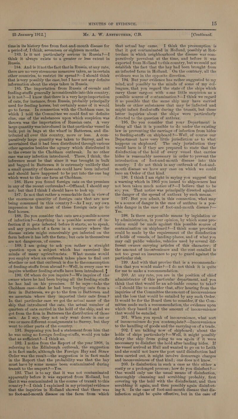  25 ciel 1912. ae hesasetelanal!   time in its history free from foot-and-mouth disease for a period of, I think, seventeen or eighteen months. 183. Is it not particularly serious in Russia ?—I _ think it always exists to a greater or less extent in Russia. 184, And is itnotthe fact thatin Russia, at any rate, there are no very strenuous measures taken, as in certain other countries, to restrict its spread P—I should think that is very possibly the case, but I have not any definite information about the steps taken in Russia. 185. The importation from Russia of cereals and feeding-stuffs generally is considerable into this country, is it not ?—I know that there is a very large importation of oats, for instance, from Russia, probably principally used for feeding horses, but certainly some of it would go to farms. In connection with the Chobham case, in which I told the Committee we could find no definite clue, one of the substances upon which suspicion was thrown was the importation of Russian oats. A very large quantity was introduced in that particular vessel in bulk, put in bags at the wharf in Battersea, and dis- tributed all over this country, more or less. A com- paratively large quantity was taken to Surrey, and we ascertained that it had been distributed through various other agencies besides the agency which distributed it to the owner in the Chobham outbreak. In no other case was any infection introduced. There, I think, the inference must be that since it was brought in bulk and bagged in Battersea it is extremely unlikely that a small quantity of those oats could have been infected and should have happened to be put into the one bag which went to the one farm at Chobham. 186. Have you found foreign oats on the premises in any of the recent outbreaks &gt;—Offhand, I should say not; but that I think I should have to look up. 187. Is not that rather a remarkable fact in view of the enormous quantity of foreign oats that are now being consumed in this country P—As I say, my own impression is that most of these foreign oats go to feed horses. 188. Do you consider that oats area possible source of infection ?—Anything is a possible source of in- fection if it gets infected before it starts, so to speak, and any product of a farm in a country where the disease exists might conceivably get infected on the farm before it has left the farm; but oats in themselves are not dangerous, of course. 189. I am going to ask you rather a straight question upon a subject which has exercised the minds of many agriculturists. What means would you employ when an outbreak takes place to find out whether or not that outbreak is due to the consumption of feeding-stuffs from abroad ?—Well, in every case we inquire whether feeding-stuffs have been introduced. § 190. Of whom do you inquire P—We inquire of the owner where he had been buying all the feeding-stuffs he has had on his premises. If he says—take the Chobham case—that he had been buying oats from a firm in Battersea, we go to the firm in Battersea and we ascertain where they imported their oats from ? In that particular case we got the actual name of the ship that introduced the oats, the actual number of quarters of oats carried in the hold of the ship, and we got from the firm in Battersea the distribution of those oats. As I say, they not only went down in one or two ormore different consignments to Surrey, but they went to other parts of the country. 191. Supposing you had a statement from him that he was using no foreign feeding-stuffs, would you take that as sufficient P—I think so. 192. I notice from the Report of the year 1908, in referring to the Edinburgh. outbreak, the suggestion is in fact made, although the Foreign Hay and Straw Order was the result—the suggestion is in fact made in the Report that the probability was that the hay must have by some means been contaminated during transit to the seaport ?—Yes. 193. That is to say that it was not contaminated apparently before it was exported from Holland, but that it was contaminated in the course of transit to this country P—I think I explained in my principal evidence that the inquiries in Holland showed that there was no foot-and-mouth disease on the farm from which that actual hay came. I think the presumption: is that it got contaminated in Holland, possibly at Rot- terdam in which neighbourhood the disease was com- paratively prevalent at the time, and before it was exported from Holland tothis country, but we could not establish the fact that the hay had been brought from an infected farm in Holland. On the contrary, all the evidence was in the opposite direction. 194. But your evidence has rather suggested to my mind, and possibly to the minds of some of my col- leagues, that you regard the state of the ships which carry these cargoes with some little suspicion as a possible source of contamination ?—I think we regard it as possible that the same ship may have carried heads or other substances that may be tinfected and might infect food-stuffs during the transit, but these directed to the question of anthrax. 195. Do you consider that your Department is doing all that it is possible to do under the existing law in preventing the carriage of infection from hides - to feeding-stuffs on shipboard P—Well, of course our Department have very little jurisdiction as: to what happens on shipboard. The only jurisdiction they would have is if they are prepared to state that the disinfection of the hold of every vessel that carries hides is reasonably necessary in order to prevent the introduction of foot-and-mouth disease into this country. I-do not think in any outbreak of foot-and- mouth disease we have any case on which we could base an Order of that kind. 196. I think I am right in saying you suggest that a warning which in 1905 you issued to shipowners has not been taken much notice of P—I believe that to be so; yes. That noticé was principally directed against the danger of the spread of anthrax by such means. 197. But you admit, in this connection, what may be a source of danger in thé case of anthrax is a pos- sible danger in the case of foot-and-mouth disease ?— Yes. 198. Is there any possible means by legislation or by administration, in your opinion, by which some pro- vision could be made against this possible source of contamination on shipboard P—I think some provision could be made by the requirement of the disinfection of holds of vessels, of landing-places, and of what you may call public vehicles, vehicles used by several dif- ferent owners carrying articles of this character; if the amount of inconvenience and the cost entailed is not too great an insurance to pay to guard against the particular risk. 199. And with that proviso that is a recommenda- tion that you would make ?—TI do not think it is quite for me to make a recommendation. 200. At any rate, you are in the position of chief administrator of this particular department, and you think that that would be an advisable course to take? —I should like to consider that, after hearing from the inquiries of the Committee theamount of inconvenience and the loss that would be entailed by any such Order. It would be for the Board then to consider, if the Com- mittee made such a recommendation, the evidence upon which they: based it and the amount of inconvenience that would be entailed. 201. When you speak of inconvenience, what sort of inconvenience do you contemplate ?—Inconvenience to the handling of goods and the carrying on of a trade. 202. I am talking now of shipboard; about the holds of ships particularly P—Well, it might possibly delay the ship from going to sea again if it were neccessary to disinfect the hold after landing hides. If the vessel arrived at Hull and wanted to go on to Leith and she could not leave the port until disinfection had been carried out, it might involve demurrage charges and inconveniences of that kind; one does not know. 203. Is disinfection in such a case as this either a costly or a prolonged process ; how do you disinfect 2?— One would only use the usual means of disinfection, thoroughly cleansing and scrubbing probably, first covering up the hold with the disinfectant, and then scrubbing it again, and then possibly again disinfect- ing it. In the case of foot-and-mouth disease that dis- infection might be quite effective, but in the case of