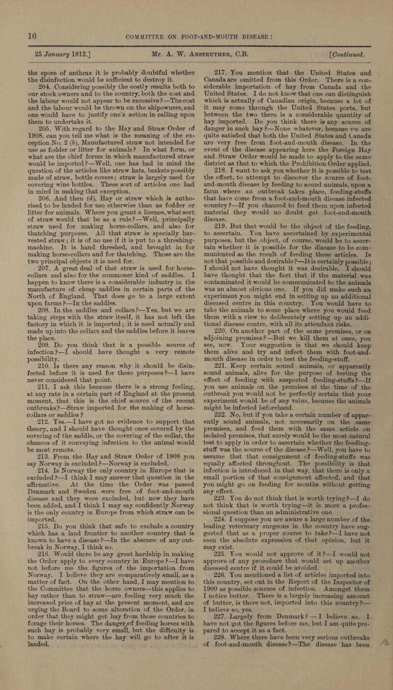  25 January 1912.] [ Continued.  the spore of anthrax it is probably doubtful whether the disinfection would be sufficient to destroy it. 204. Considering possibly the costly results both to our stock owners and to the country, both the cost and the labour would not appear to be excessive P—The cost and the labour would be thrown on the shipowners, and one would have to justify one’s action in calling upon them to undertake it. 205. With regard to the Hay and Straw Order of 1908, can you tell me what is the meaning of the ex- ception No, 2 (b), Manufactured straw not intended for use as fodder or litter for animals? In what form, or what are the chief forms in which manufactured straw would be imported ?—Well, one has had in mind the question of the articles like straw hats, baskets possibly made of straw, bottle covers; straw is largely used for covering wine bottles. These sort of articles one had in mind in making that exception. 206. And then (d), Hay or straw which is autho- rised to be landed for use otherwise than as fodder or litter for animals. Where you grant a licence, what sort of straw would that be as a rule?—Well, principally straw used for making horse-collars, and also for thatching purposes. All that straw is specially har- vested straw; it is of no use if it is put to a threshing- machine. It is hand threshed, and brought in for making horse-collars and for thatching. Those are the two principal objects it is used for. 207. A great deal of that straw is used for horse- collars and also for the commoner kind of saddles. I happen to know there is a considerable industry in the manufacture of cheap saddles in certain parts of the North of England. That does go to a large extent upon farms ?—In the saddles. 208. In the saddles and collars ?—Yes, but we are taking steps with the straw itself, it has not left the factory in which it is imported; it is used actually and made up into the collars and the saddles before it leaves the place. 209. Do you think that is a possible source of infection ?—I should have thought a very remote possibility. 210. Is there any reason why it should be disin- fected before it is used for these purposes P—I have never considered that point. 211. I ask this because there is a strong feeling, at any rate in a certain part of England at the present moment, that this is the chief source of the recent outbreaks'?—Straw imported for the making of horse- collars or saddles P 212. Yes.—I have got no evidence to support that theory, and I should have thought once covered by the covering of the saddle, or the covering of the collar, the chances of it conveying infection to the animal would be most remote. 213. From the Hay and Straw Order of 1908 you say Norway is excluded ?—Norway is excluded. 214. Is Norway the only country in Europe that is excluded ?—I think I may answer that question in the affirmative. At the time the Order was passed Denmark and Sweden were free of foot-and-mouth disease and they were excluded, but now they have been added, and I think I may say confidently Norway is the only country in Europe from which straw can be imported. 215. Do you think that safe to exclude a country which has a land frontier to another country that is known to have a disease &gt;—In the absence of any out- break in Norway, I think so. 216. Would there be any great hardship in making the Order apply to every country in Europe ?—I have not before me the figures of the importation from Norway. I believe they are comparatively small, as a matter of fact. the Committee that the horse owners—this applies to hay rather than to straw—are feeling very much the increased price of hay at the present moment, and are urging the Board to some alteration of the Order, in order that they might get hay from those countries to forage their horses. The dangeryf feeding horses with such hay is probably very ork, but the difficulty is to make certain where the hay will go to after it is landed. 217. You mention that the United States and Canada are omitted from this Order, There is a con- siderable importation of hay from Canada and the United States. I do not know that one can distinguish which is actually of Canadian origin, because a lot of it may come through the United States ports, but between the two there is a considerable quantity of hay imported. Do you think there is any source of danger in such hay ?—None whatever, because ve are quite satisfied that both the United States and Canada are very free from foot-and-mouth disease. In the event of the disease appearing here the Foreign Hay and Straw Order would be made to apply to the same district as that to which the Prohibition Order applied. 218. I want to ask you whether it is possible to test the effect, to attempt to discover the source of foot- and-mouth disease by feeding to sound animals, upon a farm where an outbreak takes place, feeding-stuffs that have come from a foot-and-mouth disease infected country P—If you chanced to feed them upon infected material they would no doubt get foot-and-mouth disease. 219. But that would be the object of the feeding, to ascertain. You have ascertained by experimental purposes, but the object, of course, would be to ascer- tain whether it is possible for the disease to be com- municated as the result of feeding these articles. Is not that possible and desirable P—Itis certainly possible ; I should not have thought it was desirable. I should have thought that the fact that if the material was contaminated it would be communicated to the animals was an almost obvious one. If you did make such an experiment you might end in setting up an additional diseased centre in this country. You would have to take the animals to some place where you would feed them with a view to deliberately setting up an addi- tional disease centre, with all its attendant risks. 220. On another part of the same premises, or on adjoining premises ?—But we kill them at once, you see, now. Your suggestion is that we should keep them alive and try and infect them with foot-and- mouth disease in order to test the feeding-stuff. 221. Keep certain sound animals, or apparently sound animals, alive for the purpose of testing the effect of feeding with suspected feeding-stuffs P—If you use animals on the premises at the time of the outbreak you would not be perfectly certain that your experiment would be of any value, because the animals might be infected beforehand. 222. No, but if you take a certain number of appar- ently sound animals, not necessarily on the same premises, and feed them with the same article on isolated premises, that surely would be the most natural test to apply in order to ascertain whether the feeding- stuff was the source of the disease P—Well, you have to assume that that consignment of feeding-stuffs was equally affected throughout. The possibility is that infection is introduced in that way, that there is only a small portion of that consignment affected, and that you might go on feeding for months without getting any effect. 223. You do not think that is worth trying ?—I do not think that is worth trying—it is more a profes- sional question than an administrative one. 224, I suppose you are aware a large number of the leading veterinary surgeons in the country have sug- gested that as a proper course to take ?—I have not seen the absolute expression of that opinion, but it may exist. 225. You would not approve of it P—I would not approve of any procedure that would set up another diseased centre if it could be avoided. 226. You mentioned a list of articles imported into this country, set out in the Report of the Inspector of 1900 as possible sources of infection. Amongst them I notice butter. There is a largely increasing amount of butter, is there not, imported into this country ?— I believe so, yes. 227. Largely from Denmark ?—TI believe. so. I have not got the figures before me, but I am quite pre- pared to accept it as a fact. . 228. Where there have been very serious outbreaks of foot-and-mouth disease?—The disease has been