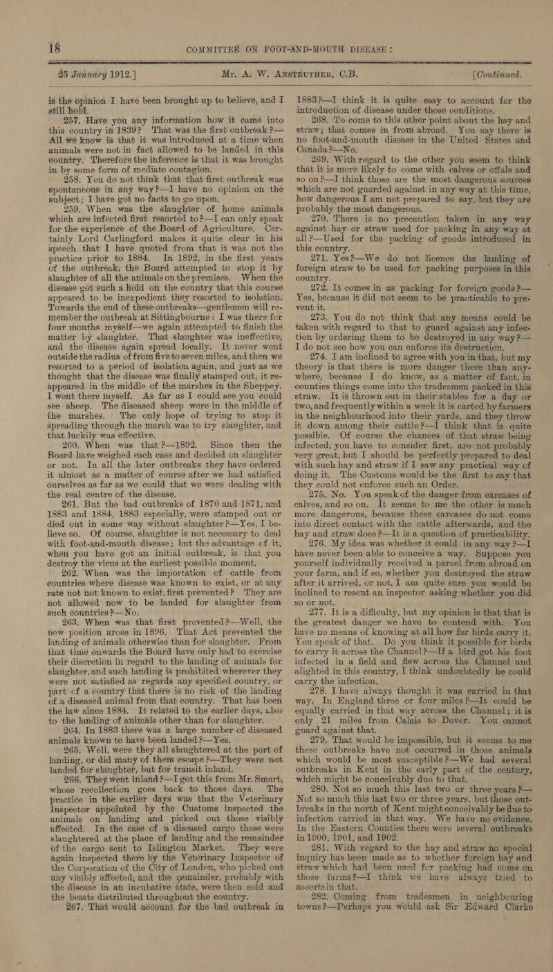 25 Janwary 1912.)   [ Continued.  is the opinion I have been brought up to believe, and I still hold. 257. Have you any information how it came into this country in 1839? That was the first outbreak P— All wé know is that it was introduced at a time when animals were not in fact allowed to be landed in this country. Therefore the inference is that it was brought in by some form of mediate contagion. 258. You do not think that that first outbreak was spontaneous in any way?—I have no opinion on the subject: I have got no facts to go upon. 259. When was the slaughter of home animals which are infected first résorted to ?—I can only speak for the experience of the Board of Agriculture. Cer- tainly Lord Carlingford makes it quite clear in his speech that I have quoted from that it was not the practice prior to 1884. In 1892, in the first years of the outbreak; the Board attempted to stop it by slaughter of all the animals onthe premises. When the disease got stich a hold on the country that this course appeared to be inexpedient they resorted to isolation. Towards the end of these outbreaks—gentlemen will re- member the outbreak at Sittingbourne: I was there for four months myself—we again attempted to finish the matter by slaughter. That slaughter was ineffective, and the disease again spread locally. It never went outside the radius of from five to seven miles, and then we resorted to a period of isolation again, and just as we thought that tle disease was finally stamped out, it re- appeared in the middle of the marshes in the Sheppey. I went there myself. As far as I could see you could see sheep. The diseased sheep were in the middle of the marshes. The only hope of trying to stop it spreading through the marsh was to try slaughter, and that luckily was effective. 260. When was that ?—1892. Since then the Board have weighed each casé and decided on slaughter or not. In all the later outbreaks they have ordered it almost as a matter of course after we had satisfied ourselves as far as we could that we were dealing with the real centre of the disease. 261. But the bad outbreaks of 1870 and 1871, and 1883 and 1884, 1883 especially, were stamped out or died out in some way without slaughter ?—Yes, I be- lieve so. Of course, slaughter is not necessary to deal with foot-and-mouth diséase; but the advantage cf it, when you have got an initial outbreak, is that you destroy the virus at the earliest possible moment. 262. When was the importation of cattle from countries where disease was known to exist, or at any rate not not known to exist, first prevented? They are not allowed now to be landed for slaughter from such countries P—No. 263. When was that first prevented ?—Well, the new position arose in 1896. That Act prevented the landing of animals otherwise than for slaughter. From that time onwards the Board have only had to exercise their discretion in regard to the landing of animals for slaughter, and such landing is prohibited wherever they were not satisfied as regards any specified country, or part cf a country that there is no risk of the landing of a diseased animal from that country. That has been the law since 1884. It related to the earlier days, also to the landing of animals other than for slaughter. 264, In 1883 there was a large number of diseased animals known to have beeti landed ?—Yes. 265. Well, were they all slaughtered at the port of landing, or did many of thém escape P—They were not landed for slaughter, but for transit inland. 266. They went inland ?—I got this from Mr. Smart, whose recollection goes back to those days. The practice in the earlier days was that the Veterinary Inspector appointed by the Customs inspected the animals on landing and picked out those visibly affected. In the casé of a diseased cargo these were slaughtered at the place of landing and the remainder of the cargo sent to Islington Market. They were again inspected there by the Veterinary Inspector of the Corporation of the City of London, who picked out uny visibly affected, and the remainder, probably with the disease in an incubative state, were then sold and the beasts distributed throughout the country. 267. That would account for the bad outbreak in 1883 ?—I think it is quite easy to account for the introduction of disease under those conditions. 268. 'T'o come to this other point about the hay and straw; that comes in from abroad. You say there is no foot-ind-mouth disease in the United States and Canada P—No. 269. With regard to the other you seem to think that it is more likely to come with calves or offals and so on ?—I think those are the most dangerous sources which are not guarded against in any way at this time, how dangerous I am not prepared to say, but they are probably the most dangerous. 270. There is no precaution taken in any way against hay or straw used for packing in any way at all ?—Used for the packing of goods introduced in this country. ; 271. Yes’—We do not licence the landing of foreign straw to be used for packing purposes in this country. 272. It comes in as packing for foreign goods P— Yes, because it did not seem to be practicable to pre- vent it. 273. You do not think that any means could be taken with regard to that to guard against any infec- tion by ordering them to be destroyed in any way ?— I do not see how you can enforce its destruction. 274. I am inclined to agree with you in that, but my theory is that there is more danger there than any- where, because I do know, as a matter of fact, in counties things come into the tradesmen packed in this straw. It is thrown out in their stables for a day or two, and frequently within a week it is carted by farmers in the neighbourhood into their yards, and they throw it down among their cattle?—I think that is quite possible. Of course the chances of that straw being infected, you have to consider first; are not probably very great, but I should be perfectly prepared to deal with such hay and straw if I saw any practical way of doing it. The Customs would be the first to say that they could not enforce such an Order. 275. No. You speak of the danger from carcases of calves, and soon. It seems to me the other is much more dangerous, because these carcases do not come into direct contact with the cattle afterwards, and the hay and straw does P—It is a question of practicability, 276. My idea was whether it could in any way ?—I have néver been able to conceive a way. Suppese you yourself individually received ‘a parcel from abroad on your farm, and if so, whether you destroyed the straw after it arrived, or not, 1 am quite sure you would be inclined to resent an inspector asking whether you did so or not. 277. It is a difficulty, but my opinion is that that is the greatest danger we have to contend with. You have no means of knowing at all how far birds carry it. You speak of that. Do you think it possible for birds to carry it across the Channel ?—If a bird got his foot infected in a field and flew across the Channel and alighted in this country, I think undoubtedly he could carry the infection. 278. IT have always thought it was carried in that way: In England three or four miles ?—It could be equally carried in that way across the Channel; it is only 21 miles from Calais to Dover. You cannot guard against that. 279. That would be impossible, but it seems to me these outbreaks have not occurred in those animals which would be most susceptible ’—We had several outbreaks in Kent in The early part of the century, which might be conceivably due to that. 280. Not so much this last two or three years P— Not so much this last two or three years, but those out- breaks in the north of Kent might conceivably be due to infection carried in that way. We have no evidence. In the Eastern Counties there were several outbreaks in 1900, 1901, and 1902. ; 281. With regard to the hay and straw no special inquiry has been made as to whether foreign hay and straw which had been used for packing had come on those farms?—I think we have always tried to ascertain that. 282. Coming from tradesmen in neighbouring towns P—Perhaps you would ask Sir Edward Clarke 