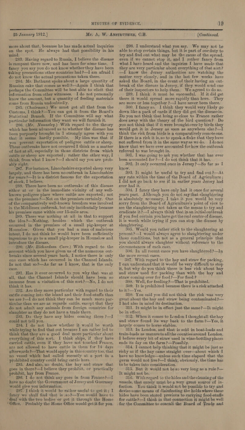   25 January 1912.)  more about that, because he has made actual inquiries on the spot. He always had that possibility in his mind. 283. Having regard to Russia, I believe the disease is rampant there now, and has been for séme time, I faney you say you do not know whetherthey have been taking precautions other countries had P—I am afraid I do not know the actual precautions taken there. 284. Mr. Bathurst spoke about a large quantity of Russian cake that comes as well ?—Again I think that perhaps the Committee will be best able to elicit that information from other witnesses. I do not personally know the amount, but a quantity of feeding materials come from Russia undoubtedly. 285. (Chairman.) We must get all that from the Customs, I think ?—You can get it from the Board’s Statistical Branch. If the Committee will say what particular information they want we will furnish it. 286. (Mr. Nunneley.) With regard to the theory which has been advanced as to whether the disease has been purposely brought in I strongly agree with you that it seems hardly possible. My idea was that if you prevent exportation of pedigree cattle or sheep. These outbreaks have not occurred I think as a matter of fact at all, especially in those districts from which cattle or sheep are exported; rather the other way, I think, from what I know P—IJ should say you are prob- ably right. 287. For instance, Lincolnshire exported sheep very largely, and there has been no outbreak in Lincolnshire for years ?—It is a district famous for the exportation of stock, I believe. ‘ 288. There have been no outbreaks of this disease either at or in the immediate vicinity of any well- known pedigree place where cattle are exported; not on the premises P—Not on the premises certainly. One of the comparatively well-known breeders was involved in the Middlesex outbreak, but only incidentally because his premises came within our 15-mile area. 289. There was nothing at all in that to support the idea?—Nothing, besides which the outbreak occurred in the premises of a small pig-keeper at Hounslow. Given that you had a man of malicious intent, I do not think he would have been sufficiently ingenious to go to a small pig-keeper in Hounslow and ‘introduce the disease. 290. (Mr. Richardson Carr.) With regard to the account which you have given us of the numerous out- breaks since several years back, I notice there is only one case which has occurred in the Channel Islands. Is not that soP—As far as I know, that is the only case. 291. Has it ever occurred to you why that was at all, that the Channel Islands should have been so immune from a visitation of this sort?—No, I do not think it has. 292. Are they more particular with regard to their cattle coming into the island and their food-stuffs than we are ?—I do not think they can be much more par- ticular than we are as regards cattle, except that they do not admit any animals from foreign countries. for slaughter as they do not have a trade there. 293. Do they have any hides coming there P—I could not tell you. ; 294. I do not know whether it would be worth while trying to find that out because I am rather led to think that they are a good deal more particular about everything of this sort. I think ships, if they have carried cattle, even if they have not touched France, are not allowed to have cattle in them for 14 days afterwards P—That wouldapply in this country too, that no vessel which had called recently at a port in a prohibited country could bring cattle here. 295. And also, no doubt, the hay and straw that goes in there?—I believe they prohibit, or practically prohibit, hay from France. 296. I do not think any goes in from France.?—I have no doubt the Government of Jersey and Guernsey would give you information. 297. I think it would be rather useful to get it; I -faney we shall find that is ,so?—You would. have to ‘deal with the two bodies or get it through the Home ‘ Office. Probably the Home Office would get it for you.  [ Continued.   298. I understand what you say. We may not be able to stop certain things, but it is part of our duty to try and find out what may be the cause of the spread, even if we cannot stop it, and I rather fancy from what I have heard and the inquiries I have made that they are very particular about everything of that sort ? matter very closely, and in the last few weeks have asked the Board, in the event of their having an out- break of the disease in Jersey, if they would send one of their inspectors to help them. We agreed to do so. 299. I think it must be successful. If it did get there it would spread more rapidly than here. They are more or less together ?—I have never been there. 300. Ifaney so. I think they would very likely go down like a pack of cards if they did get the disease in. Do you not think that being so close to France rather does away with the theory of the bird question? Do you not think that if it were brought over by birds they would get it in Jersey as soon as anywhere else P—I think the risk from birds is a comparatively remote one. If there is a risk it is,so to speak,a fluke that they have not suffered from it in the same wayas wedo. Idonot referred to was brought in. 301. I was going to ask you whether that has ever been accounted for ?—I do not think that it has. 302. It only oceurred once in Jersey P—So far as I know. 303. It might be useful to try and find out ?—At any rate within the time of the Board of Agriculture ; I did not go back to see if in earlier years Jersey had ever had it. 304, I fancy they have only had it once for several years past. Although you do not say that slaughtering is absolutely necessary, I take it you would he very sorry from the Board of Agriculture’s point of view to see the slaughtering not taken as the means to try and eradicate it &gt;—I always think that in an initial outbreak if you feel certain you have got the real centre of disease, it is worth while trying if you can stop the disease by slaughtering. 305. Would you rather stick to the slaughtering at present ?—I would always agree to slaughtermg under those conditions, but not as a general principle that you should always slaughter without references to the circumstances of each case. 306. In all recent cases you have slaughtered ?—In the more recent cases. 507. With regard to the hay and straw for packing, I can understand that it would be very difficult to stop it, but why do you think there is less risk about hay and straw used for packing than with the hay and straw coming over for food P—For food ? 308. Well, for feeding ?—That is prohibited. 309. It is prohibited because there is arisk attached to it ?—Yes. 310. You said you did not think the risk was very great about the hay and straw being contaminated P— I had also in mind its destination. 311. It might be in effect just the same ?—It might be in effect. 312. When it comes to London I thoughtall the hay and straw found its way back to the farm ?—Yes, it largely comes to horse stables. 313. In London, and that is sold in boat-loads and train-loads as manure toallthe countiesaround London. I believe every bit of straw used in wine-bottling places ends its day on the farm ?—Possibly. 314. I cannot help thinking that it might be just as risky as if the hay came straight over—about which I have no knowledge—unless such time elapsed that the germ would not live P—I think, obviously, the time has to be taken into consideration. 315. But it would not beso very long as a rule ?— It might not be. 316. Withregard to the hides and the cleaning of the vessels, that surely must be a very great source of in- fection. You think it would not be possible to try and devise some means of disinfecting the holds where these hides have been stored previous to carrying food-stufis for cattle ?—I think in that connection it might be well