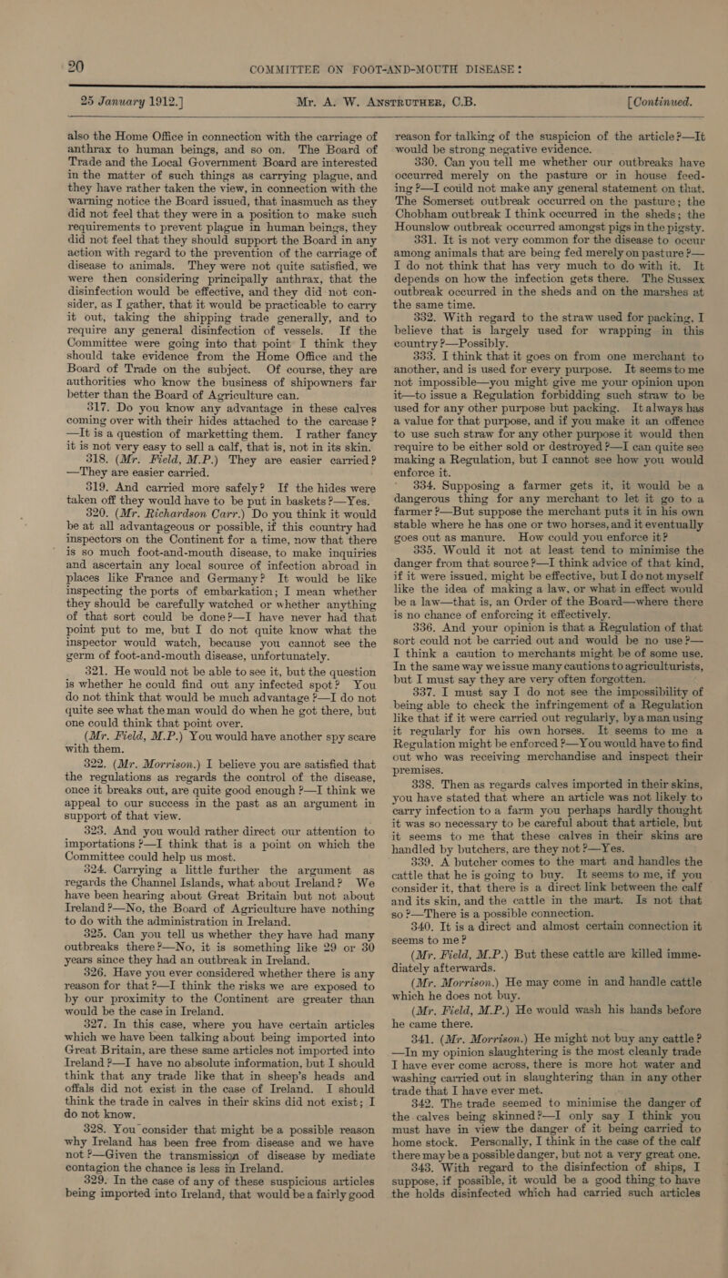 25 January 1912.] [ Continued.   also the Home Office in connection with the carriage of anthrax to human beings, and so on. The Board of Trade and the Local Government Board are interested in the matter of such things as carrying plague, and they have rather taken the view, in connection with the warning notice the Board issued, that inasmuch as they did not feel that they were in a position to make such requirements to prevent plague in human beings, they did not feel that they should support the Board in any action with regard to the prevention of the carriage of disease to animals. They were not quite satisfied, we were then considering principally anthrax, that the disinfection would be effective, and they did not con- sider, as I gather, that it would be practicable to carry it out, taking the shipping trade generally, and to require any general disinfection of vessels. If the Committee were going into that point I think they should take evidence from the Home Office and the Board of Trade on the subject. Of course, they are authorities who know the business of shipowners far better than the Board of Agriculture can. 317. Do you know any advantage in these calves coming over with their hides attached to the carcase ? —It is a question of marketting them. I rather fancy it is not very easy to sell a calf, that is, not in its skin. 318. (Mr. Field, M.P.) They are easier carried ? —They are easier carried. 319. And carried more safely? If the hides were taken off they would have to be put in baskets ?—Yes. 320. (Mr. Richardson Carr.) Do you think it would be at all advantageous or possible, if this country had inspectors on the Continent for a time, now that there is so much foot-and-mouth disease, to make inquiries and ascertain any local source of infection abroad in places like France and Germany? It would be like inspecting the ports of embarkation; I mean whether they should be carefully watched or whether anything of that sort could be done?—I have never had that point put to me, but I do not quite know what the inspector would watch, because you cannot see the germ of foot-and-mouth disease, unfortunately. 321. He would not be able to see it, but the question is whether he could find out any infected spot? You do not think that would be much advantage ?—I do not quite see what the man would do when he got there, but one could think that point over. (Mr. Field, M.P.) You would have another spy scare with them. 322. (Mr. Morrison.) I believe you are satisfied that the regulations as regards the control of the disease, once it breaks out, are quite good enough ?—I think we appeal to our success in the past as an argument in support of that view. 323. And you would rather direct our attention to importations &gt;—I think that is a point on which the Committee could help us most. 324. Carrying a little further the argument as regards the Channel Islands, what about Ireland? We have been hearing about Great Britain but not about Ireland ?—No, the Board of Agriculture have nothing to do with the administration in Ireland. 325. Can you tell us whether they have had many outbreaks there ?—No, it is something like 29 or 30 years since they had an outbreak in Ireland. 326. Have you ever considered whether there is any reason for that ?—I think the risks we are exposed to by our proximity to the Continent are greater than would be the case in Ireland. 327. In this case, where you have certain articles which we have been talking about being imported into Great Britain, are these same articles not imported into Ireland ?—I have no absolute information, but I should think that any trade like that in sheep’s heads and offals did not exist in the case of Ireland. I should think the trade in calves in their skins did not exist; I do not know. 328. You consider that might be a possible reason why Ireland has been free from disease and we have not ’—Given the transmission of disease by mediate contagion the chance is less in Ireland. 329. In the case of any of these suspicious articles being imported into Iveland, that would bea fairly good reason for talking of the suspicion of the article ?—It would be strong negative evidence. 330. Can you tell me whether our outbreaks have occurred merely on the pasture or in house feed- ing —I could not make any general statement on that. The Somerset outbreak occurred on the pasture; the Chobham outbreak I think occurred in the sheds; the Hounslow outbreak occurred amongst pigs in the pigsty. 331. It is not very common for the disease to occur among animals that are being fed merely on pasture ?— I do not think that has very much to do with it. It depends on how the infection gets there. The Sussex outbreak occurred in the sheds and on the marshes at the same time. 352. With regard to the straw used for packing, I believe that is largely used for wrapping in this country ?—Possibly. 333. I think that it goes on from one merchant to another, and is used for every purpose. It seems tome not impossible—you might give me your opinion upon it—to issue a Regulation forbidding such straw to be used for any other purpose but packing. It always has a value for that purpose, and if you make it an offence to use such straw for any other purpose it would then require to be either sold or destroyed ?—I can quite see making a Regulation, but I cannot see how you would enforce it. 334. Supposing a farmer gets it, it would be a dangerous thing for any merchant to let it go toa farmer ?—But suppose the merchant puts it in his own stable where he has one or two horses, and it eventually goes out as manure. How could you enforce it? 335. Would it not at least tend to minimise the danger from that source ?—I think advice of that kind, if it were issued, might be effective, but I do not myself like the idea of making a law, or what in effect would be a law—that is, an Order of the Board—where there is no chance of enforcing it effectively. 336. And your opinion is that a Regulation of that sort could not be carried out and would be no use P— I think a caution to merchants might be of some use. In the same way weissue many cautions to agriculturists, but I must say they are very often forgotten. 337. I must say I do not see the impossibility of being able to check the infringement of a Regulation like that if it were carried out regularly, bya man using it regularly for his own horses. It seems to me a Regulation might be enforced &gt;—You would have to find out who was receiving merchandise and inspect their premises. 338. Then as regards calves imported in their skins, you have stated that where an article was not likely to carry infection to a farm you perhaps hardly thought it was so necessary to be careful about that article, but it seems to me that these calves in their skins are handled by butchers, are they not P—Yes. 339. A butcher comes to the mart and handles the cattle that he is going to buy. It seems to me, if you consider it, that there is a direct link between the calf and its skin, and the cattle in the mart. Is not that so ?—There is a possible connection. 340. It is a direct and almost certain connection it seems to me? (Mr. Field, M.P.) But these cattle are killed imme- diately afterwards. (Mr. Morrison.) He may come in and handle cattle which he does not buy. (Mr. Field, M.P.) He would wash his hands before he came there. 341. (Mr. Morrison.) He might not buy any cattle ? —In my opinion slaughtering is the most cleanly trade I have ever come across, there is more hot water and washing carried out in slaughtering than in any other trade that I have ever met. 342. The trade seemed to minimise the danger of the calves being skinned?—I only say I think you must have in view the danger of it being carried to home stock. Personally, I think in the case of the calf there may be a possible danger, but not a very great one. 343. With regard to the disinfection of ships, I suppose, if possible, it would be a good thing to have the holds disinfected which had carried such articles